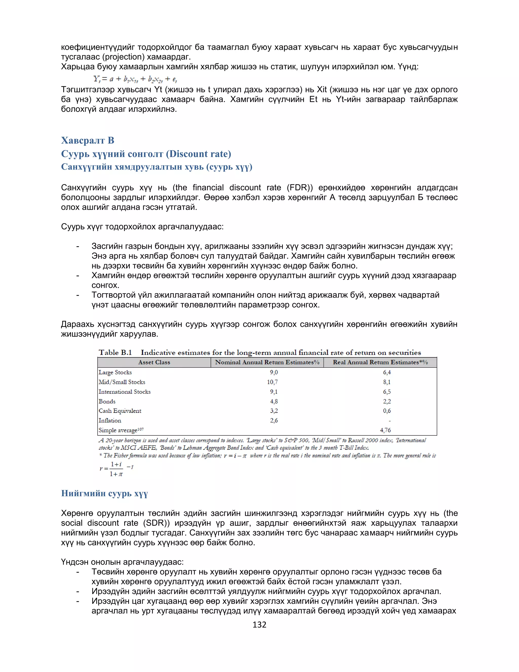 коефициентүүдийг тодорхойлдог ба таамаглал буюу хараат хувьсагч нь хараат бус хувьсагчуудын
тусгалаас (projection) хамаардаг.
Харьцаа буюу хамаарлын хамгийн хялбар жишээ нь статик, шулуун илэрхийлэл юм. Үүнд:
Тэгшитгэлээр хувьсагч Yt (жишээ нь t улирал дахь хэрэглээ) нь Xit (жишээ нь нэг цаг үе дэх орлого
ба үнэ) хувьсагчуудаас хамаарч байна. Хамгийн сүүлчийн Еt нь Yt-ийн загвараар тайлбарлаж
болохгүй алдааг илэрхийлнэ.

Хавсралт B
Суурь хүүний сонголт (Discount rate)
Санхүүгийн хямдруулалтын хувь (суурь хүү)
Санхүүгийн суурь хүү нь (the financial discount rate (FDR)) ерөнхийдөө хөрөнгийн алдагдсан
бололцооны зардлыг илэрхийлдэг. Өөрөө хэлбэл хэрэв хөрөнгийг А төсөлд зарцуулбал Б төслөөс
олох ашгийг алдана гэсэн утгатай.
Суурь хүүг тодорхойлох аргачлалуудаас:
-

-

Засгийн газрын бондын хүү, арилжааны зээлийн хүү эсвэл эдгээрийн жигнэсэн дундаж хүү;
Энэ арга нь хялбар боловч сул талуудтай байдаг. Хамгийн сайн хувилбарын төслийн өгөөж
нь дээрхи төсвийн ба хувийн хөрөнгийн хүүнээс өндөр байж болно.
Хамгийн өндөр өгөөжтэй төслийн хөрөнгө оруулалтын ашгийг суурь хүүний дээд хязгаараар
сонгох.
Тогтвортой үйл ажиллагаатай компанийн олон нийтэд арижаалж буй, хөрвөх чадвартай
үнэт цаасны өгөөжийг төлөвлөлтийн параметрээр сонгох.

Дараахь хүснэгтэд санхүүгийн суурь хүүгээр сонгож болох санхүүгийн хөрөнгийн өгөөжийн хувийн
жишээнүүдийг харуулав.

Нийгмийн суурь хүү
Хөрөнгө оруулалтын төслийн эдийн засгийн шинжилгээнд хэрэглэдэг нийгмийн суурь хүү нь (the
social discount rate (SDR)) ирээдүйн үр ашиг, зардлыг өнөөгийнхтэй яаж харьцуулах талаархи
нийгмийн үзэл бодлыг тусгадаг. Санхүүгийн зах зээлийн төгс бус чанараас хамаарч нийгмийн суурь
хүү нь санхүүгийн суурь хүүнээс өөр байж болно.
Үндсэн онолын аргачлауудаас:
- Төсвийн хөрөнгө оруулалт нь хувийн хөрөнгө оруулалтыг орлоно гэсэн үүднээс төсөв ба
хувийн хөрөнгө оруулалтууд ижил өгөөжтэй байх ѐстой гэсэн уламжлалт үзэл.
- Ирээдүйн эдийн засгийн өсөлттэй уялдуулж нийгмийн суурь хүүг тодорхойлох аргачлал.
- Ирээдүйн цаг хугацаанд өөр өөр хувийг хэрэглэх хамгийн сүүлийн үеийн аргачлал. Энэ
аргачлал нь урт хугацааны төслүүдэд илүү хамааралтай бөгөөд ирээдүй хойч үед хамаарах

132

 