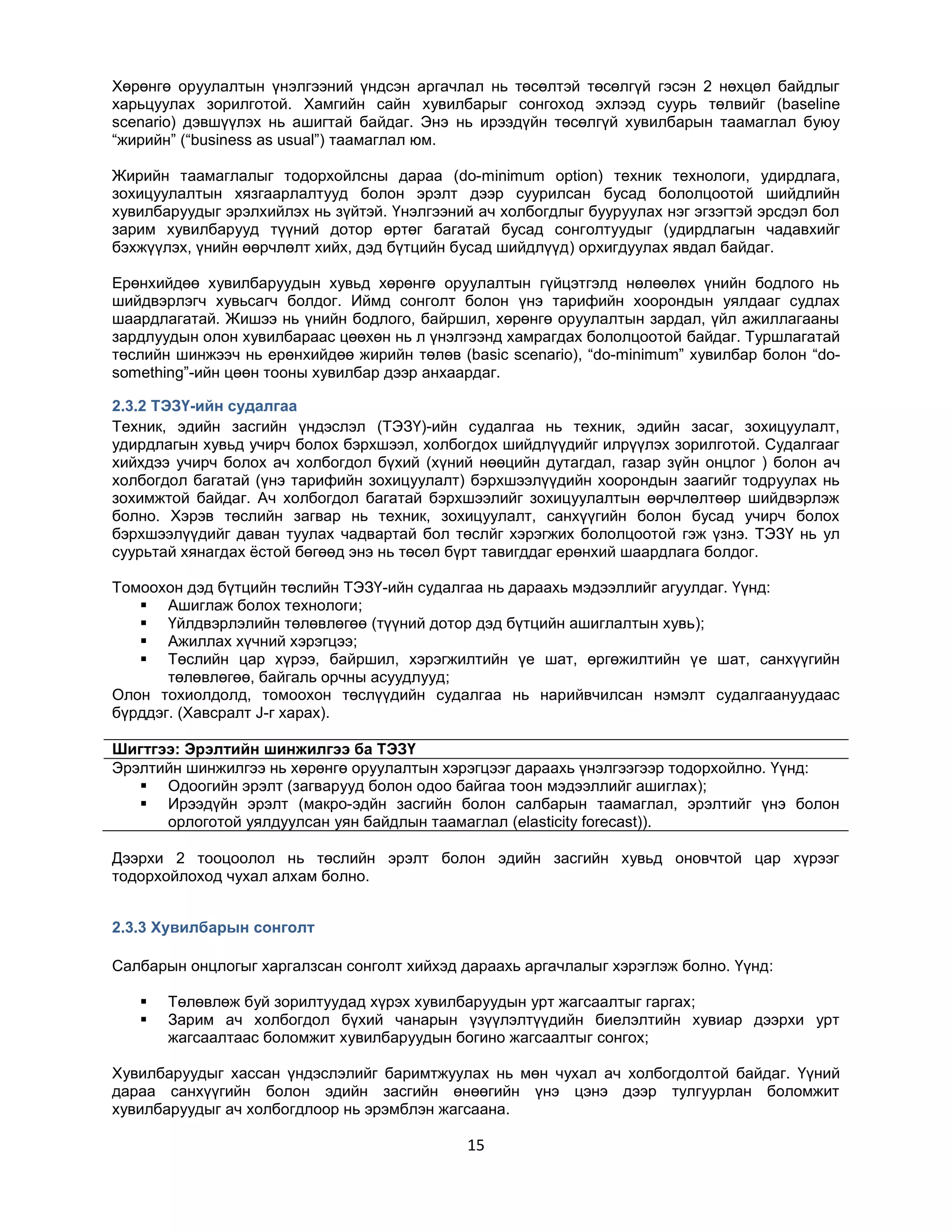 Хөрөнгө оруулалтын үнэлгээний үндсэн аргачлал нь төсөлтэй төсөлгүй гэсэн 2 нөхцөл байдлыг
харьцуулах зорилготой. Хамгийн сайн хувилбарыг сонгоход эхлээд суурь төлвийг (baseline
scenario) дэвшүүлэх нь ашигтай байдаг. Энэ нь ирээдүйн төсөлгүй хувилбарын таамаглал буюу
“жирийн” (“business as usual”) таамаглал юм.
Жирийн таамаглалыг тодорхойлсны дараа (do-minimum option) техник технологи, удирдлага,
зохицуулалтын хязгаарлалтууд болон эрэлт дээр суурилсан бусад бололцоотой шийдлийн
хувилбаруудыг эрэлхийлэх нь зүйтэй. Үнэлгээний ач холбогдлыг бууруулах нэг эгзэгтэй эрсдэл бол
зарим хувилбарууд түүний дотор өртөг багатай бусад сонголтуудыг (удирдлагын чадавхийг
бэхжүүлэх, үнийн өөрчлөлт хийх, дэд бүтцийн бусад шийдлүүд) орхигдуулах явдал байдаг.
Ерөнхийдөө хувилбаруудын хувьд хөрөнгө оруулалтын гүйцэтгэлд нөлөөлөх үнийн бодлого нь
шийдвэрлэгч хувьсагч болдог. Иймд сонголт болон үнэ тарифийн хоорондын уялдааг судлах
шаардлагатай. Жишээ нь үнийн бодлого, байршил, хөрөнгө оруулалтын зардал, үйл ажиллагааны
зардлуудын олон хувилбараас цөөхөн нь л үнэлгээнд хамрагдах бололцоотой байдаг. Туршлагатай
төслийн шинжээч нь ерөнхийдөө жирийн төлөв (basic scenario), “do-minimum” хувилбар болон “dosomething”-ийн цөөн тооны хувилбар дээр анхаардаг.
2.3.2 ТЭЗҮ-ийн судалгаа
Техник, эдийн засгийн үндэслэл (ТЭЗҮ)-ийн судалгаа нь техник, эдийн засаг, зохицуулалт,
удирдлагын хувьд учирч болох бэрхшээл, холбогдох шийдлүүдийг илрүүлэх зорилготой. Судалгааг
хийхдээ учирч болох ач холбогдол бүхий (хүний нөөцийн дутагдал, газар зүйн онцлог ) болон ач
холбогдол багатай (үнэ тарифийн зохицуулалт) бэрхшээлүүдийн хоорондын заагийг тодруулах нь
зохимжтой байдаг. Ач холбогдол багатай бэрхшээлийг зохицуулалтын өөрчлөлтөөр шийдвэрлэж
болно. Хэрэв төслийн загвар нь техник, зохицуулалт, санхүүгийн болон бусад учирч болох
бэрхшээлүүдийг даван туулах чадвартай бол төслйг хэрэгжих бололцоотой гэж үзнэ. ТЭЗҮ нь ул
суурьтай хянагдах ѐстой бөгөөд энэ нь төсөл бүрт тавигддаг ерөнхий шаардлага болдог.
Томоохон дэд бүтцийн төслийн ТЭЗҮ-ийн судалгаа нь дараахь мэдээллийг агуулдаг. Үүнд:
 Ашиглаж болох технологи;
 Үйлдвэрлэлийн төлөвлөгөө (түүний дотор дэд бүтцийн ашиглалтын хувь);
 Ажиллах хүчний хэрэгцээ;
 Төслийн цар хүрээ, байршил, хэрэгжилтийн үе шат, өргөжилтийн үе шат, санхүүгийн
төлөвлөгөө, байгаль орчны асуудлууд;
Олон тохиолдолд, томоохон төслүүдийн судалгаа нь нарийвчилсан нэмэлт судалгаануудаас
бүрддэг. (Хавсралт J-г харах).
Шигтгээ: Эрэлтийн шинжилгээ ба ТЭЗҮ
Эрэлтийн шинжилгээ нь хөрөнгө оруулалтын хэрэгцээг дараахь үнэлгээгээр тодорхойлно. Үүнд:
 Одоогийн эрэлт (загварууд болон одоо байгаа тоон мэдээллийг ашиглах);
 Ирээдүйн эрэлт (макро-эдйн засгийн болон салбарын таамаглал, эрэлтийг үнэ болон
орлоготой уялдуулсан уян байдлын таамаглал (elasticity forecast)).
Дээрхи 2 тооцоолол нь төслийн эрэлт болон эдийн засгийн хувьд оновчтой цар хүрээг
тодорхойлоход чухал алхам болно.
2.3.3 Хувилбарын сонголт
Салбарын онцлогыг харгалзсан сонголт хийхэд дараахь аргачлалыг хэрэглэж болно. Үүнд:



Төлөвлөж буй зорилтуудад хүрэх хувилбаруудын урт жагсаалтыг гаргах;
Зарим ач холбогдол бүхий чанарын үзүүлэлтүүдийн биелэлтийн хувиар дээрхи урт
жагсаалтаас боломжит хувилбаруудын богино жагсаалтыг сонгох;

Хувилбаруудыг хассан үндэслэлийг баримтжуулах нь мөн чухал ач холбогдолтой байдаг. Үүний
дараа санхүүгийн болон эдийн засгийн өнөөгийн үнэ цэнэ дээр тулгуурлан боломжит
хувилбаруудыг ач холбогдлоор нь эрэмблэн жагсаана.

15

 