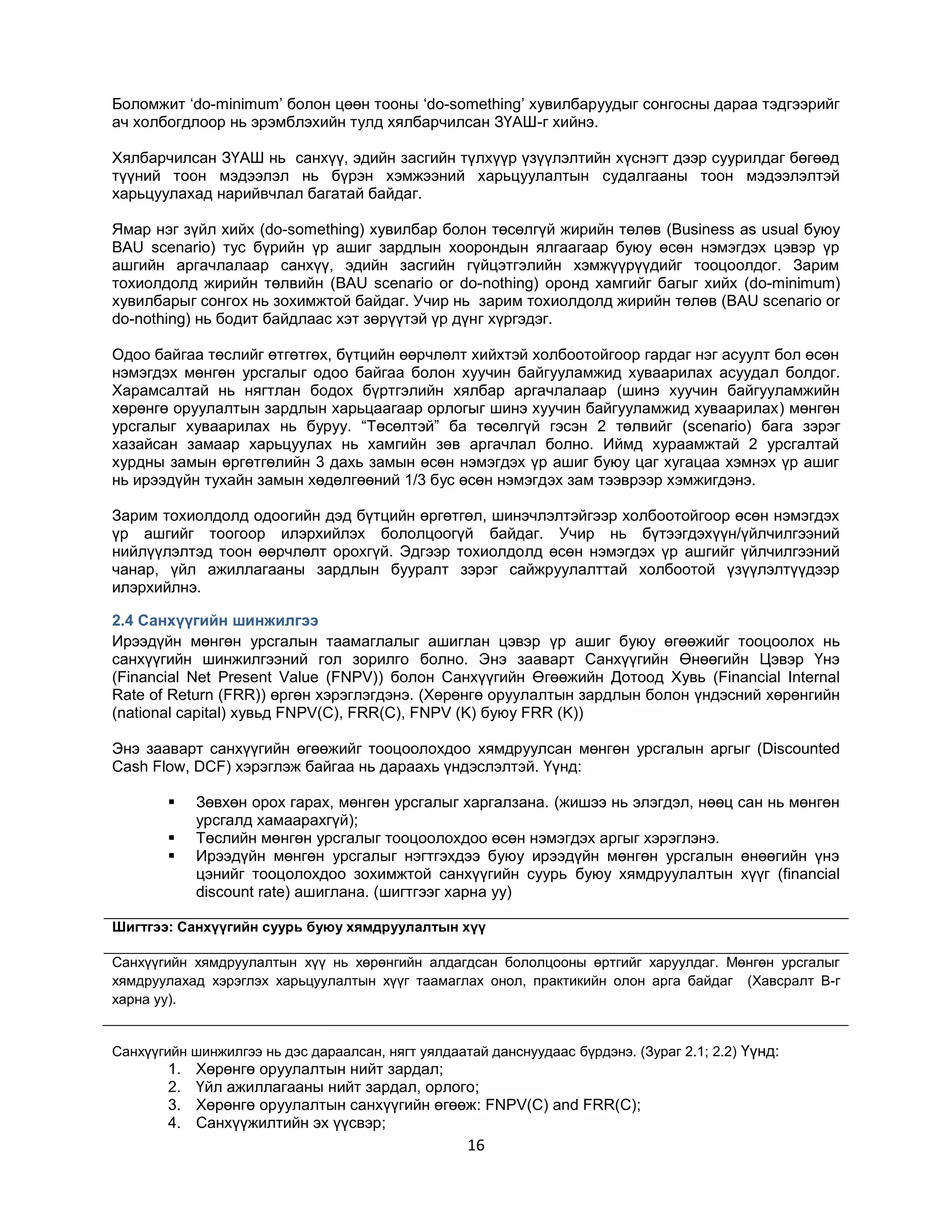 Боломжит „do-minimum‟ болон цөөн тооны „do-something‟ хувилбаруудыг сонгосны дараа тэдгээрийг
ач холбогдлоор нь эрэмблэхийн тулд хялбарчилсан ЗҮАШ-г хийнэ.
Хялбарчилсан ЗҮАШ нь санхүү, эдийн засгийн түлхүүр үзүүлэлтийн хүснэгт дээр суурилдаг бөгөөд
түүний тоон мэдээлэл нь бүрэн хэмжээний харьцуулалтын судалгааны тоон мэдээлэлтэй
харьцуулахад нарийвчлал багатай байдаг.
Ямар нэг зүйл хийх (do-something) хувилбар болон төсөлгүй жирийн төлөв (Business as usual буюу
BAU scenario) тус бүрийн үр ашиг зардлын хоорондын ялгаагаар буюу өсөн нэмэгдэх цэвэр үр
ашгийн аргачлалаар санхүү, эдийн засгийн гүйцэтгэлийн хэмжүүрүүдийг тооцоолдог. Зарим
тохиолдолд жирийн төлвийн (BAU scenario or do-nothing) оронд хамгийг багыг хийх (do-minimum)
хувилбарыг сонгох нь зохимжтой байдаг. Учир нь зарим тохиолдолд жирийн төлөв (BAU scenario or
do-nothing) нь бодит байдлаас хэт зөрүүтэй үр дүнг хүргэдэг.
Одоо байгаа төслийг өтгөтгөх, бүтцийн өөрчлөлт хийхтэй холбоотойгоор гардаг нэг асуулт бол өсөн
нэмэгдэх мөнгөн урсгалыг одоо байгаа болон хуучин байгууламжид хуваарилах асуудал болдог.
Харамсалтай нь нягтлан бодох бүртгэлийн хялбар аргачлалаар (шинэ хуучин байгууламжийн
хөрөнгө оруулалтын зардлын харьцаагаар орлогыг шинэ хуучин байгууламжид хуваарилах) мөнгөн
урсгалыг хуваарилах нь буруу. “Төсөлтэй” ба төсөлгүй гэсэн 2 төлвийг (scenario) бага зэрэг
хазайсан замаар харьцуулах нь хамгийн зөв аргачлал болно. Иймд хураамжтай 2 урсгалтай
хурдны замын өргөтгөлийн 3 дахь замын өсөн нэмэгдэх үр ашиг буюу цаг хугацаа хэмнэх үр ашиг
нь ирээдүйн тухайн замын хөдөлгөөний 1/3 бус өсөн нэмэгдэх зам тээврээр хэмжигдэнэ.
Зарим тохиолдолд одоогийн дэд бүтцийн өргөтгөл, шинэчлэлтэйгээр холбоотойгоор өсөн нэмэгдэх
үр ашгийг тоогоор илэрхийлэх бололцоогүй байдаг. Учир нь бүтээгдэхүүн/үйлчилгээний
нийлүүлэлтэд тоон өөрчлөлт орохгүй. Эдгээр тохиолдолд өсөн нэмэгдэх үр ашгийг үйлчилгээний
чанар, үйл ажиллагааны зардлын бууралт зэрэг сайжруулалттай холбоотой үзүүлэлтүүдээр
илэрхийлнэ.
2.4 Санхүүгийн шинжилгээ
Ирээдүйн мөнгөн урсгалын таамаглалыг ашиглан цэвэр үр ашиг буюу өгөөжийг тооцоолох нь
санхүүгийн шинжилгээний гол зорилго болно. Энэ зааварт Санхүүгийн Өнөөгийн Цэвэр Үнэ
(Financial Net Present Value (FNPV)) болон Санхүүгийн Өгөөжийн Дотоод Хувь (Financial Internal
Rate of Return (FRR)) өргөн хэрэглэгдэнэ. (Хөрөнгө оруулалтын зардлын болон үндэсний хөрөнгийн
(national capital) хувьд FNPV(C), FRR(C), FNPV (K) буюу FRR (K))
Энэ зааварт санхүүгийн өгөөжийг тооцоолохдоо хямдруулсан мөнгөн урсгалын аргыг (Discounted
Cash Flow, DCF) хэрэглэж байгаа нь дараахь үндэслэлтэй. Үүнд:




Зөвхөн орох гарах, мөнгөн урсгалыг харгалзана. (жишээ нь элэгдэл, нөөц сан нь мөнгөн
урсгалд хамаарахгүй);
Төслийн мөнгөн урсгалыг тооцоолохдоо өсөн нэмэгдэх аргыг хэрэглэнэ.
Ирээдүйн мөнгөн урсгалыг нэгтгэхдээ буюу ирээдүйн мөнгөн урсгалын өнөөгийн үнэ
цэнийг тооцолохдоо зохимжтой санхүүгийн суурь буюу хямдруулалтын хүүг (financial
discount rate) ашиглана. (шигтгээг харна уу)

Шигтгээ: Санхүүгийн суурь буюу хямдруулалтын хүү
Санхүүгийн хямдруулалтын хүү нь хөрөнгийн алдагдсан бололцооны өртгийг харуулдаг. Мөнгөн урсгалыг
хямдруулахад хэрэглэх харьцуулалтын хүүг таамаглах онол, практикийн олон арга байдаг (Хавсралт B-г
харна уу).

Санхүүгийн шинжилгээ нь дэс дараалсан, нягт уялдаатай данснуудаас бүрдэнэ. (Зураг 2.1; 2.2) Үүнд:

1.
2.
3.
4.

Хөрөнгө оруулалтын нийт зардал;
Үйл ажиллагааны нийт зардал, орлого;
Хөрөнгө оруулалтын санхүүгийн өгөөж: FNPV(C) and FRR(C);
Санхүүжилтийн эх үүсвэр;

16

 
