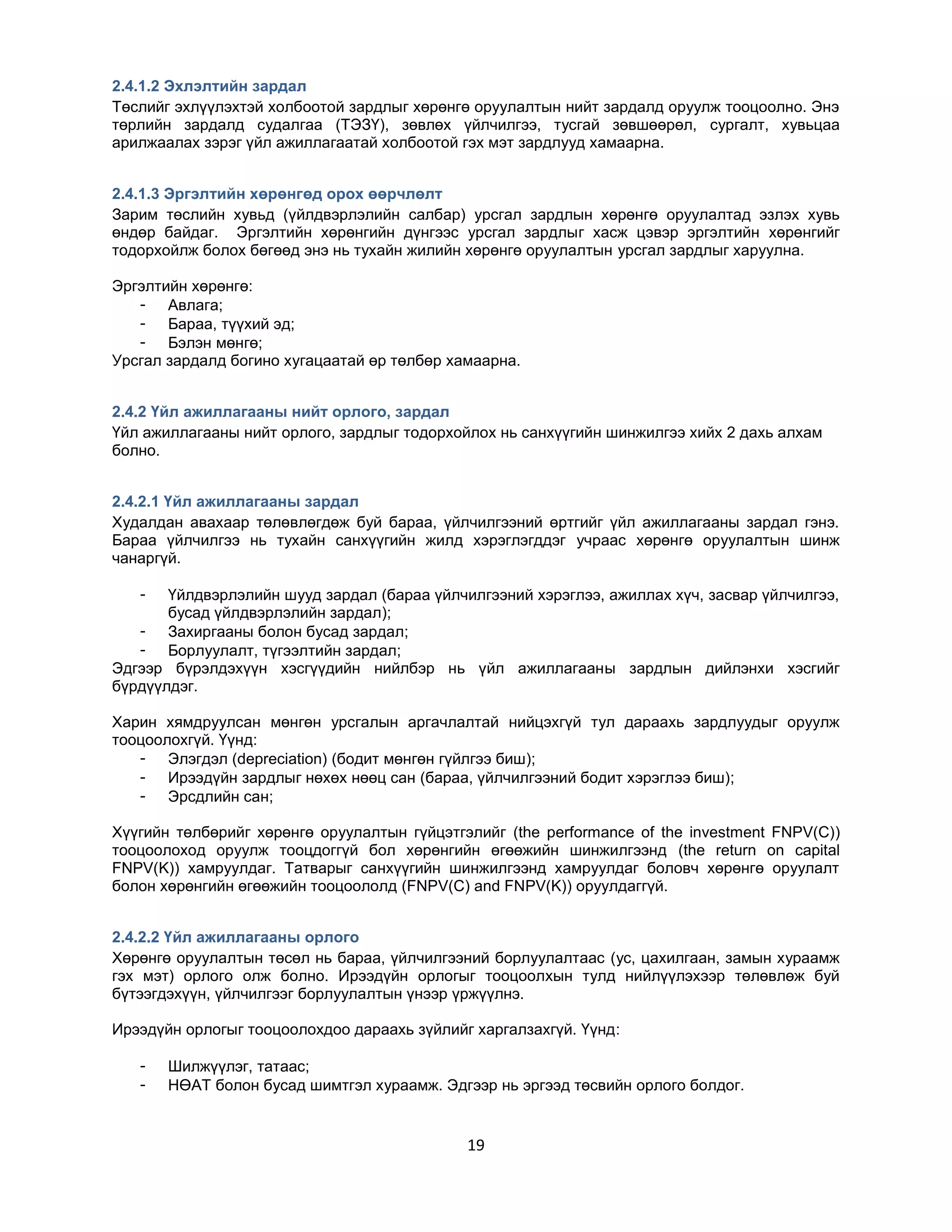 2.4.1.2 Эхлэлтийн зардал
Төслийг эхлүүлэхтэй холбоотой зардлыг хөрөнгө оруулалтын нийт зардалд оруулж тооцоолно. Энэ
төрлийн зардалд судалгаа (ТЭЗҮ), зөвлөх үйлчилгээ, тусгай зөвшөөрөл, сургалт, хувьцаа
арилжаалах зэрэг үйл ажиллагаатай холбоотой гэх мэт зардлууд хамаарна.
2.4.1.3 Эргэлтийн хөрөнгөд орох өөрчлөлт
Зарим төслийн хувьд (үйлдвэрлэлийн салбар) урсгал зардлын хөрөнгө оруулалтад эзлэх хувь
өндөр байдаг. Эргэлтийн хөрөнгийн дүнгээс урсгал зардлыг хасж цэвэр эргэлтийн хөрөнгийг
тодорхойлж болох бөгөөд энэ нь тухайн жилийн хөрөнгө оруулалтын урсгал зардлыг харуулна.
Эргэлтийн хөрөнгө:
- Авлага;
- Бараа, түүхий эд;
- Бэлэн мөнгө;
Урсгал зардалд богино хугацаатай өр төлбөр хамаарна.
2.4.2 Үйл ажиллагааны нийт орлого, зардал
Үйл ажиллагааны нийт орлого, зардлыг тодорхойлох нь санхүүгийн шинжилгээ хийх 2 дахь алхам
болно.
2.4.2.1 Үйл ажиллагааны зардал
Худалдан авахаар төлөвлөгдөж буй бараа, үйлчилгээний өртгийг үйл ажиллагааны зардал гэнэ.
Бараа үйлчилгээ нь тухайн санхүүгийн жилд хэрэглэгддэг учраас хөрөнгө оруулалтын шинж
чанаргүй.
-

Үйлдвэрлэлийн шууд зардал (бараа үйлчилгээний хэрэглээ, ажиллах хүч, засвар үйлчилгээ,
бусад үйлдвэрлэлийн зардал);
- Захиргааны болон бусад зардал;
- Борлуулалт, түгээлтийн зардал;
Эдгээр бүрэлдэхүүн хэсгүүдийн нийлбэр нь үйл ажиллагааны зардлын дийлэнхи хэсгийг
бүрдүүлдэг.
Харин хямдруулсан мөнгөн урсгалын аргачлалтай нийцэхгүй тул дараахь зардлуудыг оруулж
тооцоолохгүй. Үүнд:
- Элэгдэл (depreciation) (бодит мөнгөн гүйлгээ биш);
- Ирээдүйн зардлыг нөхөх нөөц сан (бараа, үйлчилгээний бодит хэрэглээ биш);
- Эрсдлийн сан;
Хүүгийн төлбөрийг хөрөнгө оруулалтын гүйцэтгэлийг (the performance of the investment FNPV(C))
тооцоолоход оруулж тооцдоггүй бол хөрөнгийн өгөөжийн шинжилгээнд (the return on capital
FNPV(K)) хамруулдаг. Татварыг санхүүгийн шинжилгээнд хамруулдаг боловч хөрөнгө оруулалт
болон хөрөнгийн өгөөжийн тооцоололд (FNPV(C) and FNPV(K)) оруулдаггүй.
2.4.2.2 Үйл ажиллагааны орлого
Хөрөнгө оруулалтын төсөл нь бараа, үйлчилгээний борлуулалтаас (ус, цахилгаан, замын хураамж
гэх мэт) орлого олж болно. Ирээдүйн орлогыг тооцоолхын тулд нийлүүлэхээр төлөвлөж буй
бүтээгдэхүүн, үйлчилгээг борлуулалтын үнээр үржүүлнэ.
Ирээдүйн орлогыг тооцоолохдоо дараахь зүйлийг харгалзахгүй. Үүнд:
-

Шилжүүлэг, татаас;
НӨАТ болон бусад шимтгэл хураамж. Эдгээр нь эргээд төсвийн орлого болдог.

19

 