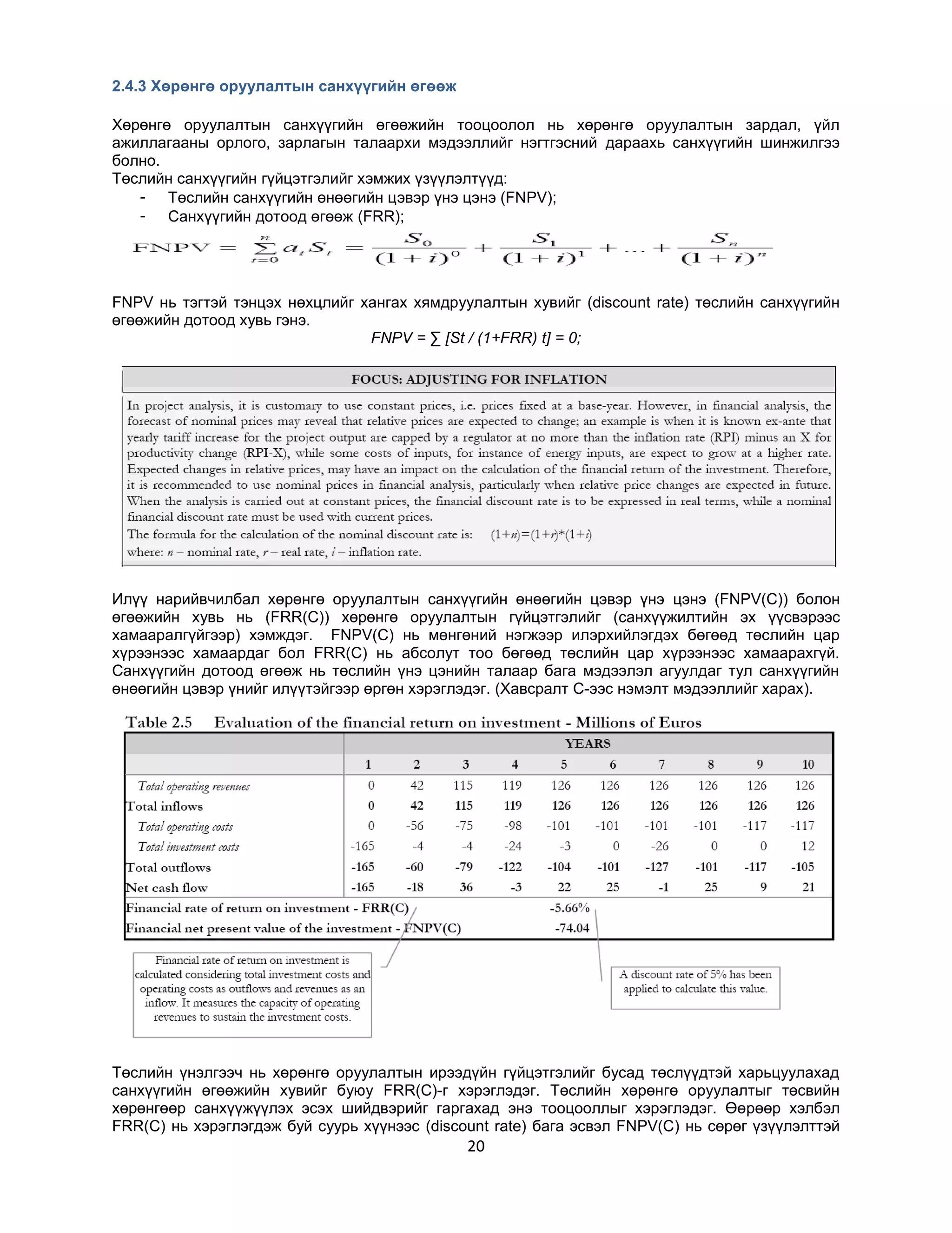 2.4.3 Хөрөнгө оруулалтын санхүүгийн өгөөж
Хөрөнгө оруулалтын санхүүгийн өгөөжийн тооцоолол нь хөрөнгө оруулалтын зардал, үйл
ажиллагааны орлого, зарлагын талаархи мэдээллийг нэгтгэсний дараахь санхүүгийн шинжилгээ
болно.
Төслийн санхүүгийн гүйцэтгэлийг хэмжих үзүүлэлтүүд:
- Төслийн санхүүгийн өнөөгийн цэвэр үнэ цэнэ (FNPV);
- Санхүүгийн дотоод өгөөж (FRR);

FNPV нь тэгтэй тэнцэх нөхцлийг хангах хямдруулалтын хувийг (discount rate) төслийн санхүүгийн
өгөөжийн дотоод хувь гэнэ.
FNPV = ∑ [St / (1+FRR) t] = 0;

Илүү нарийвчилбал хөрөнгө оруулалтын санхүүгийн өнөөгийн цэвэр үнэ цэнэ (FNPV(C)) болон
өгөөжийн хувь нь (FRR(C)) хөрөнгө оруулалтын гүйцэтгэлийг (санхүүжилтийн эх үүсвэрээс
хамааралгүйгээр) хэмждэг. FNPV(C) нь мөнгөний нэгжээр илэрхийлэгдэх бөгөөд төслийн цар
хүрээнээс хамаардаг бол FRR(C) нь абсолут тоо бөгөөд төслийн цар хүрээнээс хамаарахгүй.
Санхүүгийн дотоод өгөөж нь төслийн үнэ цэнийн талаар бага мэдээлэл агуулдаг тул санхүүгийн
өнөөгийн цэвэр үнийг илүүтэйгээр өргөн хэрэглэдэг. (Хавсралт C-ээс нэмэлт мэдээллийг харах).

Төслийн үнэлгээч нь хөрөнгө оруулалтын ирээдүйн гүйцэтгэлийг бусад төслүүдтэй харьцуулахад
санхүүгийн өгөөжийн хувийг буюу FRR(C)-г хэрэглэдэг. Төслийн хөрөнгө оруулалтыг төсвийн
хөрөнгөөр санхүүжүүлэх эсэх шийдвэрийг гаргахад энэ тооцооллыг хэрэглэдэг. Өөрөөр хэлбэл
FRR(C) нь хэрэглэгдэж буй суурь хүүнээс (discount rate) бага эсвэл FNPV(C) нь сөрөг үзүүлэлттэй

20

 