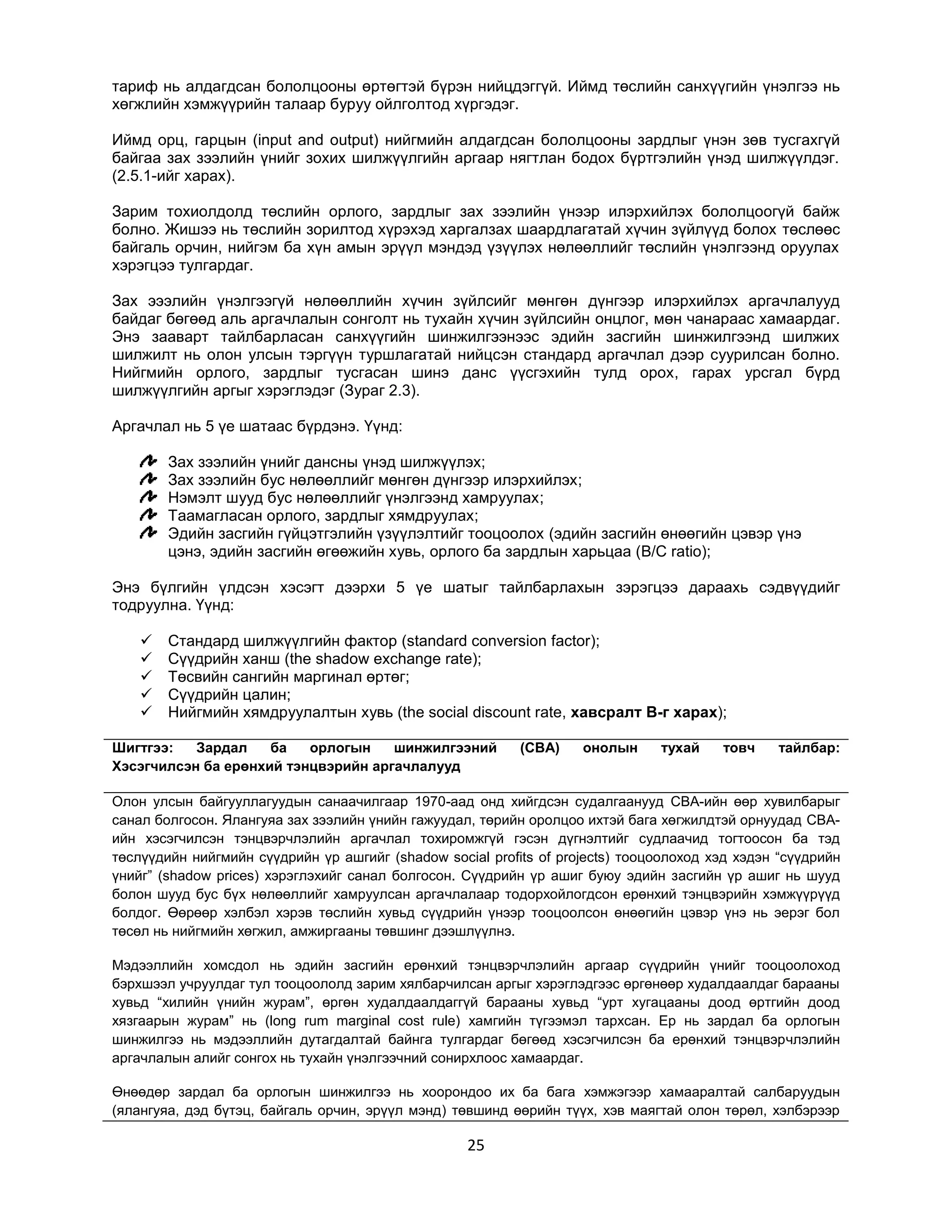 тариф нь алдагдсан бололцооны өртөгтэй бүрэн нийцдэггүй. Иймд төслийн санхүүгийн үнэлгээ нь
хөгжлийн хэмжүүрийн талаар буруу ойлголтод хүргэдэг.
Иймд орц, гарцын (input and output) нийгмийн алдагдсан бололцооны зардлыг үнэн зөв тусгахгүй
байгаа зах зээлийн үнийг зохих шилжүүлгийн аргаар нягтлан бодох бүртгэлийн үнэд шилжүүлдэг.
(2.5.1-ийг харах).
Зарим тохиолдолд төслийн орлого, зардлыг зах зээлийн үнээр илэрхийлэх бололцоогүй байж
болно. Жишээ нь төслийн зорилтод хүрэхэд харгалзах шаардлагатай хүчин зүйлүүд болох төслөөс
байгаль орчин, нийгэм ба хүн амын эрүүл мэндэд үзүүлэх нөлөөллийг төслийн үнэлгээнд оруулах
хэрэгцээ тулгардаг.
Зах эээлийн үнэлгээгүй нөлөөллийн хүчин зүйлсийг мөнгөн дүнгээр илэрхийлэх аргачлалууд
байдаг бөгөөд аль аргачлалын сонголт нь тухайн хүчин зүйлсийн онцлог, мөн чанараас хамаардаг.
Энэ зааварт тайлбарласан санхүүгийн шинжилгээнээс эдийн засгийн шинжилгээнд шилжих
шилжилт нь олон улсын тэргүүн туршлагатай нийцсэн стандард аргачлал дээр суурилсан болно.
Нийгмийн орлого, зардлыг тусгасан шинэ данс үүсгэхийн тулд орох, гарах урсгал бүрд
шилжүүлгийн аргыг хэрэглэдэг (Зураг 2.3).
Аргачлал нь 5 үе шатаас бүрдэнэ. Үүнд:
Зах зээлийн үнийг дансны үнэд шилжүүлэх;
Зах зээлийн бус нөлөөллийг мөнгөн дүнгээр илэрхийлэх;
Нэмэлт шууд бус нөлөөллийг үнэлгээнд хамруулах;
Таамагласан орлого, зардлыг хямдруулах;
Эдийн засгийн гүйцэтгэлийн үзүүлэлтийг тооцоолох (эдийн засгийн өнөөгийн цэвэр үнэ
цэнэ, эдийн засгийн өгөөжийн хувь, орлого ба зардлын харьцаа (B/C ratio);
Энэ бүлгийн үлдсэн хэсэгт дээрхи 5 үе шатыг тайлбарлахын зэрэгцээ дараахь сэдвүүдийг
тодруулна. Үүнд:






Стандард шилжүүлгийн фактор (standard conversion factor);
Сүүдрийн ханш (the shadow exchange rate);
Төсвийн сангийн маргинал өртөг;
Сүүдрийн цалин;
Нийгмийн хямдруулалтын хувь (the social discount rate, хавсралт B-г харах);

Шигтгээ:
Зардал
ба
орлогын
шинжилгээний
Хэсэгчилсэн ба ерөнхий тэнцвэрийн аргачлалууд

(CBA)

онолын

тухай

товч

тайлбар:

Олон улсын байгууллагуудын санаачилгаар 1970-аад онд хийгдсэн судалгаанууд CBA-ийн өөр хувилбарыг
санал болгосон. Ялангуяа зах зээлийн үнийн гажуудал, төрийн оролцоо ихтэй бага хөгжилдтэй орнуудад CBAийн хэсэгчилсэн тэнцвэрчлэлийн аргачлал тохиромжгүй гэсэн дүгнэлтийг судлаачид тогтоосон ба тэд
төслүүдийн нийгмийн сүүдрийн үр ашгийг (shadow social profits of projects) тооцоолоход хэд хэдэн “сүүдрийн
үнийг” (shadow prices) хэрэглэхийг санал болгосон. Сүүдрийн үр ашиг буюу эдийн засгийн үр ашиг нь шууд
болон шууд бус бүх нөлөөллийг хамруулсан аргачлалаар тодорхойлогдсон ерөнхий тэнцвэрийн хэмжүүрүүд
болдог. Өөрөөр хэлбэл хэрэв төслийн хувьд сүүдрийн үнээр тооцоолсон өнөөгийн цэвэр үнэ нь эерэг бол
төсөл нь нийгмийн хөгжил, амжиргааны төвшинг дээшлүүлнэ.
Мэдээллийн хомсдол нь эдийн засгийн ерөнхий тэнцвэрчлэлийн аргаар сүүдрийн үнийг тооцоолоход
бэрхшээл учруулдаг тул тооцоололд зарим хялбарчилсан аргыг хэрэглэдгээс өргөнөөр худалдаалдаг барааны
хувьд “хилийн үнийн журам”, өргөн худалдаалдаггүй барааны хувьд “урт хугацааны доод өртгийн доод
хязгаарын журам” нь (long rum marginal cost rule) хамгийн түгээмэл тархсан. Ер нь зардал ба орлогын
шинжилгээ нь мэдээллийн дутагдалтай байнга тулгардаг бөгөөд хэсэгчилсэн ба ерөнхий тэнцвэрчлэлийн
аргачлалын алийг сонгох нь тухайн үнэлгээчний сонирхлоос хамаардаг.
Өнөөдөр зардал ба орлогын шинжилгээ нь хоорондоо их ба бага хэмжэгээр хамааралтай салбаруудын
(ялангуяа, дэд бүтэц, байгаль орчин, эрүүл мэнд) төвшинд өөрийн түүх, хэв маягтай олон төрөл, хэлбэрээр

25

 