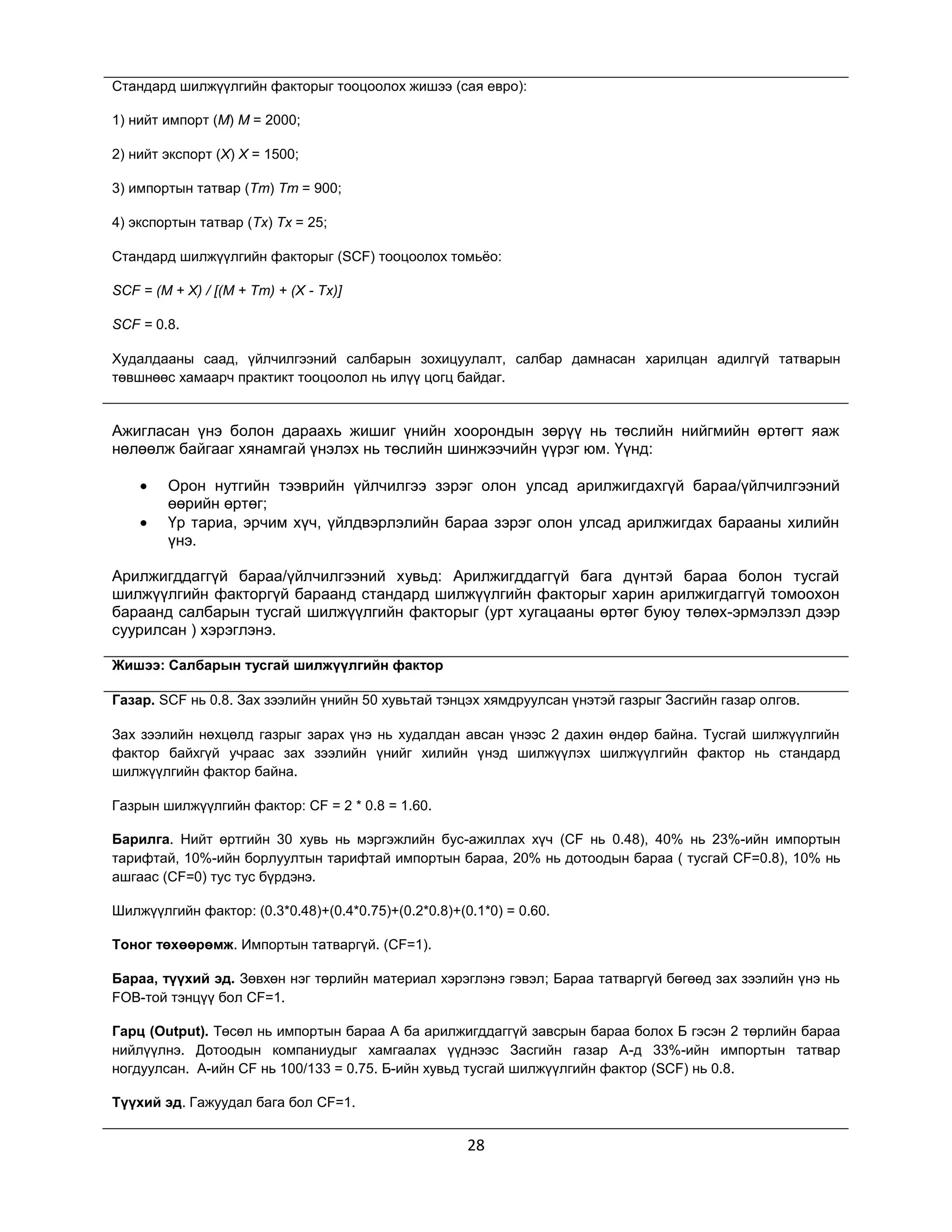 Стандард шилжүүлгийн факторыг тооцоолох жишээ (сая евро):
1) нийт импорт (M) M = 2000;
2) нийт экспорт (X) X = 1500;
3) импортын татвар (Tm) Tm = 900;
4) экспортын татвар (Tx) Tx = 25;
Стандард шилжүүлгийн факторыг (SCF) тооцоолох томьѐо:
SCF = (M + X) / [(M + Tm) + (X - Tx)]
SCF = 0.8.
Худалдааны саад, үйлчилгээний салбарын зохицуулалт, салбар дамнасан харилцан адилгүй татварын
төвшнөөс хамаарч практикт тооцоолол нь илүү цогц байдаг.

Ажигласан үнэ болон дараахь жишиг үнийн хоорондын зөрүү нь төслийн нийгмийн өртөгт яаж
нөлөөлж байгааг хянамгай үнэлэх нь төслийн шинжээчийн үүрэг юм. Үүнд:
Орон нутгийн тээврийн үйлчилгээ зэрэг олон улсад арилжигдахгүй бараа/үйлчилгээний
өөрийн өртөг;
Үр тариа, эрчим хүч, үйлдвэрлэлийн бараа зэрэг олон улсад арилжигдах барааны хилийн
үнэ.
Арилжигддаггүй бараа/үйлчилгээний хувьд: Арилжигддаггүй бага дүнтэй бараа болон тусгай
шилжүүлгийн факторгүй бараанд стандард шилжүүлгийн факторыг харин арилжигдаггүй томоохон
бараанд салбарын тусгай шилжүүлгийн факторыг (урт хугацааны өртөг буюу төлөх-эрмэлзэл дээр
суурилсан ) хэрэглэнэ.
Жишээ: Салбарын тусгай шилжүүлгийн фактор
Газар. SCF нь 0.8. Зах зээлийн үнийн 50 хувьтай тэнцэх хямдруулсан үнэтэй газрыг Засгийн газар олгов.
Зах зээлийн нөхцөлд газрыг зарах үнэ нь худалдан авсан үнээс 2 дахин өндөр байна. Тусгай шилжүүлгийн
фактор байхгүй учраас зах зээлийн үнийг хилийн үнэд шилжүүлэх шилжүүлгийн фактор нь стандард
шилжүүлгийн фактор байна.
Газрын шилжүүлгийн фактор: CF = 2 * 0.8 = 1.60.
Барилга. Нийт өртгийн 30 хувь нь мэргэжлийн бус-ажиллах хүч (CF нь 0.48), 40% нь 23%-ийн импортын
тарифтай, 10%-ийн борлуултын тарифтай импортын бараа, 20% нь дотоодын бараа ( тусгай CF=0.8), 10% нь
ашгаас (CF=0) тус тус бүрдэнэ.
Шилжүүлгийн фактор: (0.3*0.48)+(0.4*0.75)+(0.2*0.8)+(0.1*0) = 0.60.
Тоног төхөөрөмж. Импортын татваргүй. (CF=1).
Бараа, түүхий эд. Зөвхөн нэг төрлийн материал хэрэглэнэ гэвэл; Бараа татваргүй бөгөөд зах зээлийн үнэ нь
FOB-той тэнцүү бол CF=1.
Гарц (Output). Төсөл нь импортын бараа A ба арилжигддаггүй завсрын бараа болох Б гэсэн 2 төрлийн бараа
нийлүүлнэ. Дотоодын компаниудыг хамгаалах үүднээс Засгийн газар А-д 33%-ийн импортын татвар
ногдуулсан. А-ийн CF нь 100/133 = 0.75. Б-ийн хувьд тусгай шилжүүлгийн фактор (SCF) нь 0.8.
Түүхий эд. Гажуудал бага бол CF=1.

28

 