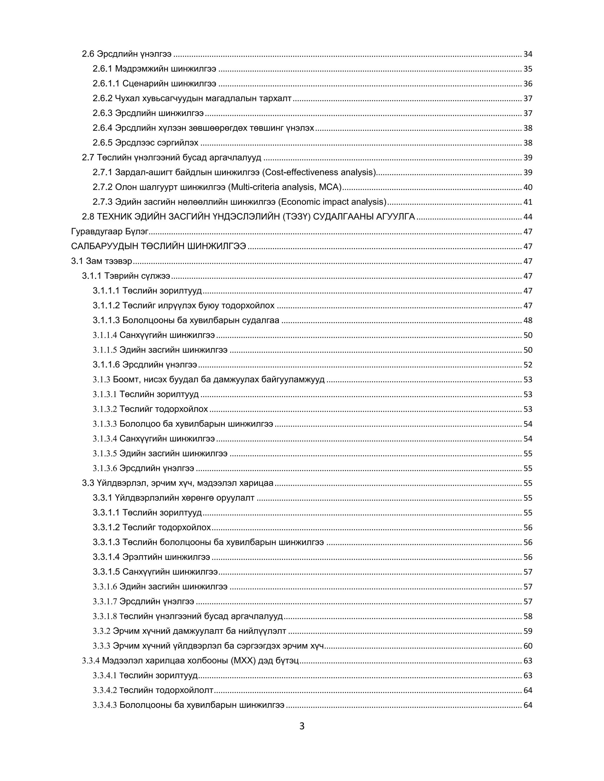 2.6 Эрсдлийн үнэлгээ ........................................................................................................................................................... 34
2.6.1 Мэдрэмжийн шинжилгээ ....................................................................................................................................... 35
2.6.1.1 Сценарийн шинжилгээ ....................................................................................................................................... 36
2.6.2 Чухал хувьсагчуудын магадлалын тархалт ...................................................................................................... 37
2.6.3 Эрсдлийн шинжилгээ ............................................................................................................................................. 37
2.6.4 Эрсдлийн хүлээн зөвшөөрөгдөх төвшинг үнэлэх ............................................................................................ 38
2.6.5 Эрсдлээс сэргийлэх ............................................................................................................................................... 38
2.7 Төслийн үнэлгээний бусад аргачлалууд ................................................................................................................... 39
2.7.1 Зардал-ашигт байдлын шинжилгээ (Cost-effectiveness analysis)................................................................. 39
2.7.2 Олон шалгуурт шинжилгээ (Multi-criteria analysis, MCA) ................................................................................ 40
2.7.3 Эдийн засгийн нөлөөллийн шинжилгээ (Economic impact analysis) ............................................................ 41
2.8 ТЕХНИК ЭДИЙН ЗАСГИЙН ҮНДЭСЛЭЛИЙН (ТЭЗҮ) СУДАЛГААНЫ АГУУЛГА ............................................... 44
Гуравдугаар Бүлэг...................................................................................................................................................................... 47
САЛБАРУУДЫН ТӨСЛИЙН ШИНЖИЛГЭЭ .......................................................................................................................... 47
3.1 Зам тээвэр ............................................................................................................................................................................. 47
3.1.1 Тэврийн сүлжээ ............................................................................................................................................................ 47
3.1.1.1 Төслийн зорилтууд .............................................................................................................................................. 47
3.1.1.2 Төслийг илрүүлэх буюу тодорхойлох ............................................................................................................. 47
3.1.1.3 Бололцооны ба хувилбарын судалгаа ........................................................................................................... 48
3.1.1.4 Санхүүгийн шинжилгээ ........................................................................................................................................ 50
3.1.1.5 Эдийн засгийн шинжилгээ .................................................................................................................................. 50
3.1.1.6 Эрсдлийн үнэлгээ ................................................................................................................................................ 52
3.1.3 Боомт, нисэх буудал ба дамжуулах байгууламжууд ....................................................................................... 53
3.1.3.1 Төслийн зорилтууд ............................................................................................................................................... 53
3.1.3.2 Төслийг тодорхойлох ........................................................................................................................................... 53
3.1.3.3 Бололцоо ба хувилбарын шинжилгээ .............................................................................................................. 54
3.1.3.4 Санхүүгийн шинжилгээ ........................................................................................................................................ 54
3.1.3.5 Эдийн засгийн шинжилгээ .................................................................................................................................. 55
3.1.3.6 Эрсдлийн үнэлгээ ................................................................................................................................................. 55
3.3 Үйлдвэрлэл, эрчим хүч, мэдээлэл харицаа .............................................................................................................. 55
3.3.1 Үйлдвэрлэлийн хөрөнгө оруулалт ...................................................................................................................... 55
3.3.1.1 Төслийн зорилтууд .............................................................................................................................................. 55
3.3.1.2 Төслийг тодорхойлох .......................................................................................................................................... 56
3.3.1.3 Төслийн бололцооны ба хувилбарын шинжилгээ ....................................................................................... 56
3.3.1.4 Эрэлтийн шинжилгээ .......................................................................................................................................... 56
3.3.1.5 Санхүүгийн шинжилгээ ....................................................................................................................................... 57
3.3.1.6 Эдийн засгийн шинжилгээ .................................................................................................................................. 57
3.3.1.7 Эрсдлийн үнэлгээ ................................................................................................................................................. 57
3.3.1.8 Төслийн үнэлгээний бусад аргачлалууд .......................................................................................................... 58
3.3.2 Эрчим хүчний дамжуулалт ба нийлүүлэлт ........................................................................................................ 59
3.3.3 Эрчим хүчний үйлдвэрлэл ба сэргээгдэх эрчим хүч........................................................................................ 60
3.3.4 Мэдээлэл харилцаа холбооны (МХХ) дэд бүтэц ................................................................................................... 63
3.3.4.1 Төслийн зорилтууд ................................................................................................................................................ 63
3.3.4.2 Төслийн тодорхойлолт ......................................................................................................................................... 64
3.3.4.3 Бололцооны ба хувилбарын шинжилгээ ......................................................................................................... 64

3

 