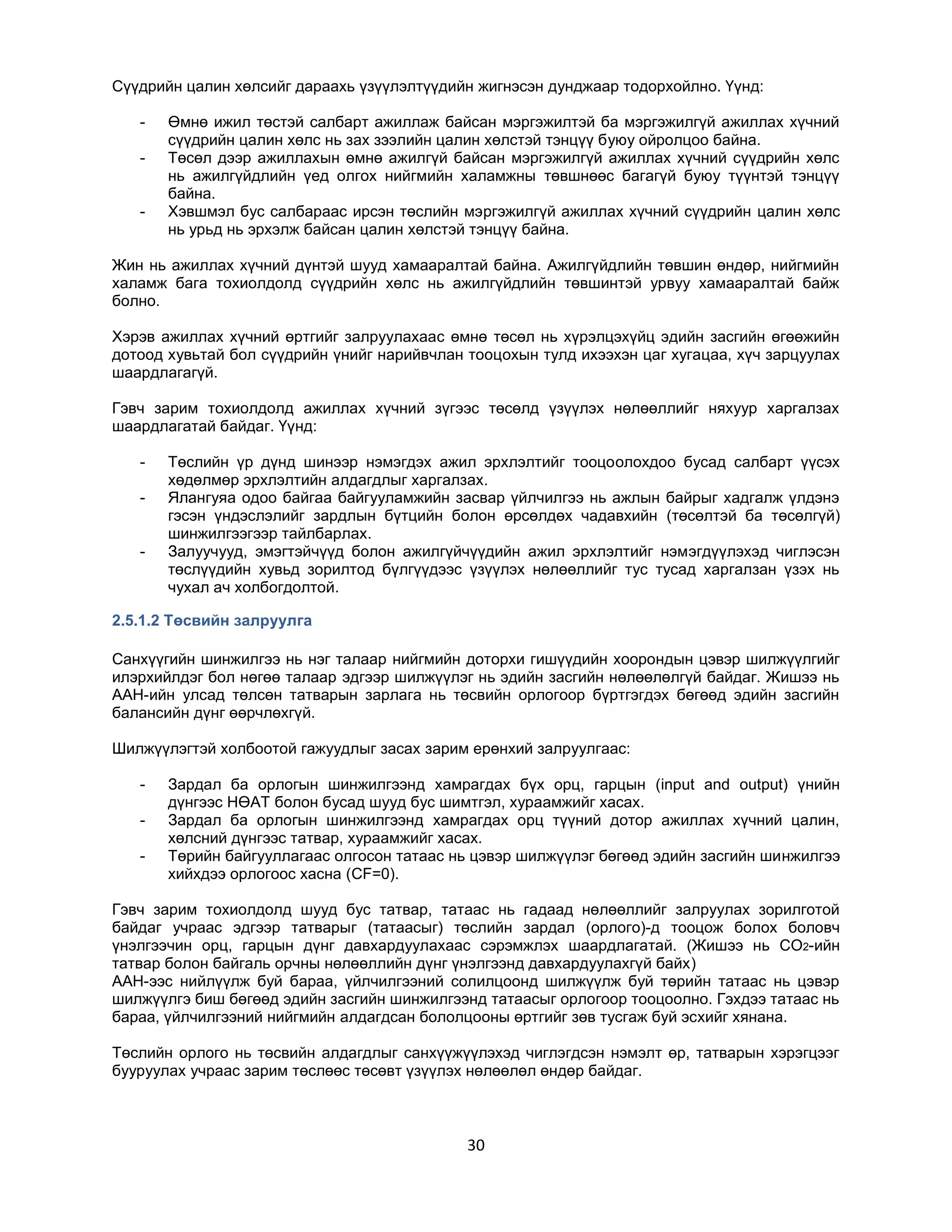 Сүүдрийн цалин хөлсийг дараахь үзүүлэлтүүдийн жигнэсэн дунджаар тодорхойлно. Үүнд:
-

-

Өмнө ижил төстэй салбарт ажиллаж байсан мэргэжилтэй ба мэргэжилгүй ажиллах хүчний
сүүдрийн цалин хөлс нь зах зээлийн цалин хөлстэй тэнцүү буюу ойролцоо байна.
Төсөл дээр ажиллахын өмнө ажилгүй байсан мэргэжилгүй ажиллах хүчний сүүдрийн хөлс
нь ажилгүйдлийн үед олгох нийгмийн халамжны төвшнөөс багагүй буюу түүнтэй тэнцүү
байна.
Хэвшмэл бус салбараас ирсэн төслийн мэргэжилгүй ажиллах хүчний сүүдрийн цалин хөлс
нь урьд нь эрхэлж байсан цалин хөлстэй тэнцүү байна.

Жин нь ажиллах хүчний дүнтэй шууд хамааралтай байна. Ажилгүйдлийн төвшин өндөр, нийгмийн
халамж бага тохиолдолд сүүдрийн хөлс нь ажилгүйдлийн төвшинтэй урвуу хамааралтай байж
болно.
Хэрэв ажиллах хүчний өртгийг залруулахаас өмнө төсөл нь хүрэлцэхүйц эдийн засгийн өгөөжийн
дотоод хувьтай бол сүүдрийн үнийг нарийвчлан тооцохын тулд ихээхэн цаг хугацаа, хүч зарцуулах
шаардлагагүй.
Гэвч зарим тохиолдолд ажиллах хүчний зүгээс төсөлд үзүүлэх нөлөөллийг няхуур харгалзах
шаардлагатай байдаг. Үүнд:
-

-

Төслийн үр дүнд шинээр нэмэгдэх ажил эрхлэлтийг тооцоолохдоо бусад салбарт үүсэх
хөдөлмөр эрхлэлтийн алдагдлыг харгалзах.
Ялангуяа одоо байгаа байгууламжийн засвар үйлчилгээ нь ажлын байрыг хадгалж үлдэнэ
гэсэн үндэслэлийг зардлын бүтцийн болон өрсөлдөх чадавхийн (төсөлтэй ба төсөлгүй)
шинжилгээгээр тайлбарлах.
Залуучууд, эмэгтэйчүүд болон ажилгүйчүүдийн ажил эрхлэлтийг нэмэгдүүлэхэд чиглэсэн
төслүүдийн хувьд зорилтод бүлгүүдээс үзүүлэх нөлөөллийг тус тусад харгалзан үзэх нь
чухал ач холбогдолтой.

2.5.1.2 Төсвийн залруулга
Санхүүгийн шинжилгээ нь нэг талаар нийгмийн доторхи гишүүдийн хоорондын цэвэр шилжүүлгийг
илэрхийлдэг бол нөгөө талаар эдгээр шилжүүлэг нь эдийн засгийн нөлөөлөлгүй байдаг. Жишээ нь
ААН-ийн улсад төлсөн татварын зарлага нь төсвийн орлогоор бүртгэгдэх бөгөөд эдийн засгийн
балансийн дүнг өөрчлөхгүй.
Шилжүүлэгтэй холбоотой гажуудлыг засах зарим ерөнхий залруулгаас:
-

Зардал ба орлогын шинжилгээнд хамрагдах бүх орц, гарцын (input and output) үнийн
дүнгээс НӨАТ болон бусад шууд бус шимтгэл, хураамжийг хасах.
Зардал ба орлогын шинжилгээнд хамрагдах орц түүний дотор ажиллах хүчний цалин,
хөлсний дүнгээс татвар, хураамжийг хасах.
Төрийн байгууллагаас олгосон татаас нь цэвэр шилжүүлэг бөгөөд эдийн засгийн шинжилгээ
хийхдээ орлогоос хасна (CF=0).

Гэвч зарим тохиолдолд шууд бус татвар, татаас нь гадаад нөлөөллийг залруулах зорилготой
байдаг учраас эдгээр татварыг (татаасыг) төслийн зардал (орлого)-д тооцож болох боловч
үнэлгээчин орц, гарцын дүнг давхардуулахаас сэрэмжлэх шаардлагатай. (Жишээ нь CO2-ийн
татвар болон байгаль орчны нөлөөллийн дүнг үнэлгээнд давхардуулахгүй байх)
ААН-ээс нийлүүлж буй бараа, үйлчилгээний солилцоонд шилжүүлж буй төрийн татаас нь цэвэр
шилжүүлгэ биш бөгөөд эдийн засгийн шинжилгээнд татаасыг орлогоор тооцоолно. Гэхдээ татаас нь
бараа, үйлчилгээний нийгмийн алдагдсан бололцооны өртгийг зөв тусгаж буй эсхийг хянана.
Төслийн орлого нь төсвийн алдагдлыг санхүүжүүлэхэд чиглэгдсэн нэмэлт өр, татварын хэрэгцээг
бууруулах учраас зарим төслөөс төсөвт үзүүлэх нөлөөлөл өндөр байдаг.

30

 