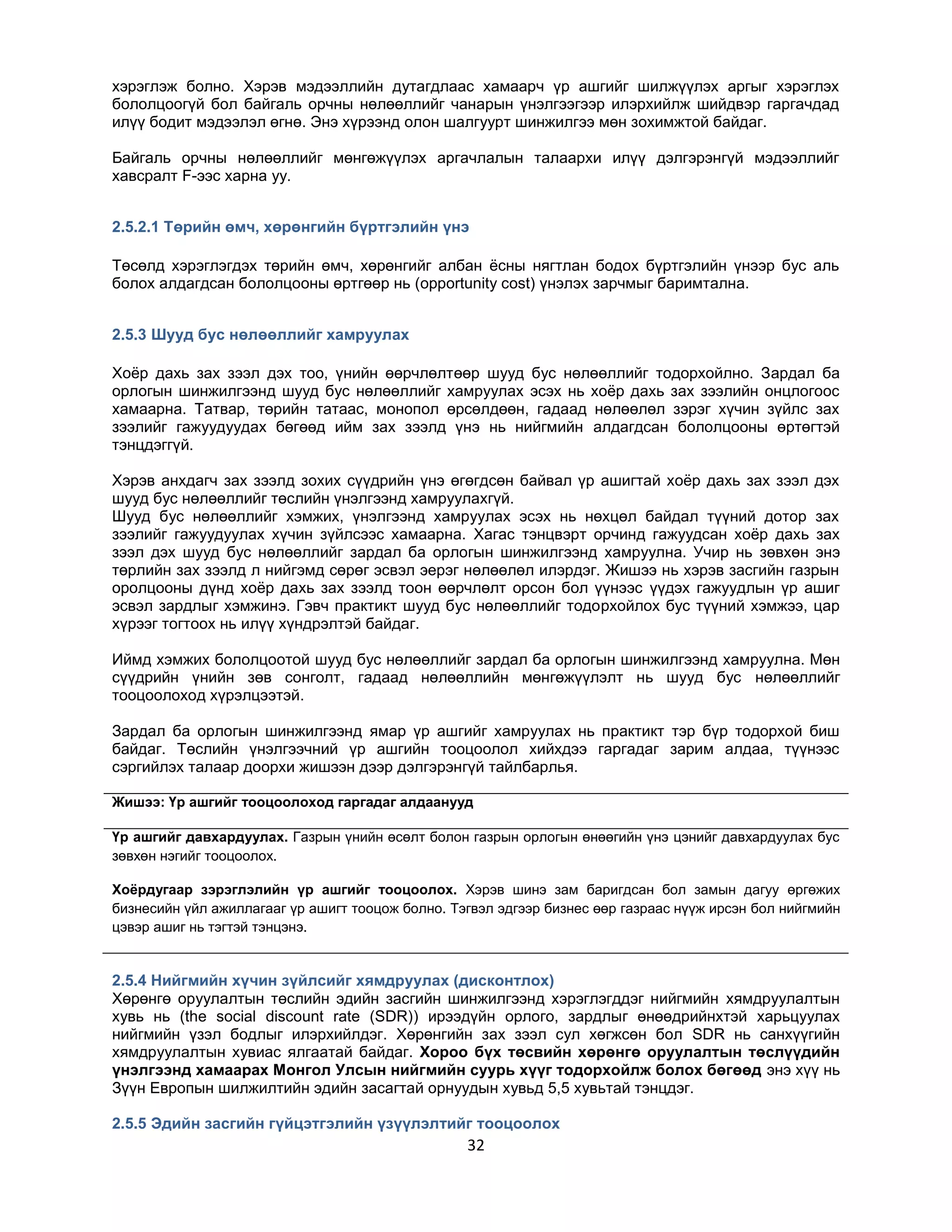 хэрэглэж болно. Хэрэв мэдээллийн дутагдлаас хамаарч үр ашгийг шилжүүлэх аргыг хэрэглэх
бололцоогүй бол байгаль орчны нөлөөллийг чанарын үнэлгээгээр илэрхийлж шийдвэр гаргачдад
илүү бодит мэдээлэл өгнө. Энэ хүрээнд олон шалгуурт шинжилгээ мөн зохимжтой байдаг.
Байгаль орчны нөлөөллийг мөнгөжүүлэх аргачлалын талаархи илүү дэлгэрэнгүй мэдээллийг
хавсралт F-ээс харна уу.
2.5.2.1 Төрийн өмч, хөрөнгийн бүртгэлийн үнэ
Төсөлд хэрэглэгдэх төрийн өмч, хөрөнгийг албан ѐсны нягтлан бодох бүртгэлийн үнээр бус аль
болох алдагдсан бололцооны өртгөөр нь (opportunity cost) үнэлэх зарчмыг баримтална.
2.5.3 Шууд бус нөлөөллийг хамруулах
Хоѐр дахь зах зээл дэх тоо, үнийн өөрчлөлтөөр шууд бус нөлөөллийг тодорхойлно. Зардал ба
орлогын шинжилгээнд шууд бус нөлөөллийг хамруулах эсэх нь хоѐр дахь зах зээлийн онцлогоос
хамаарна. Татвар, төрийн татаас, монопол өрсөлдөөн, гадаад нөлөөлөл зэрэг хүчин зүйлс зах
зээлийг гажуудуудах бөгөөд ийм зах зээлд үнэ нь нийгмийн алдагдсан бололцооны өртөгтэй
тэнцдэггүй.
Хэрэв анхдагч зах зээлд зохих сүүдрийн үнэ өгөгдсөн байвал үр ашигтай хоѐр дахь зах зээл дэх
шууд бус нөлөөллийг төслийн үнэлгээнд хамруулахгүй.
Шууд бус нөлөөллийг хэмжих, үнэлгээнд хамруулах эсэх нь нөхцөл байдал түүний дотор зах
зээлийг гажуудуулах хүчин зүйлсээс хамаарна. Хагас тэнцвэрт орчинд гажуудсан хоѐр дахь зах
зээл дэх шууд бус нөлөөллийг зардал ба орлогын шинжилгээнд хамруулна. Учир нь зөвхөн энэ
төрлийн зах зээлд л нийгэмд сөрөг эсвэл эерэг нөлөөлөл илэрдэг. Жишээ нь хэрэв засгийн газрын
оролцооны дүнд хоѐр дахь зах зээлд тоон өөрчлөлт орсон бол үүнээс үүдэх гажуудлын үр ашиг
эсвэл зардлыг хэмжинэ. Гэвч практикт шууд бус нөлөөллийг тодорхойлох бус түүний хэмжээ, цар
хүрээг тогтоох нь илүү хүндрэлтэй байдаг.
Иймд хэмжих бололцоотой шууд бус нөлөөллийг зардал ба орлогын шинжилгээнд хамруулна. Мөн
сүүдрийн үнийн зөв сонголт, гадаад нөлөөллийн мөнгөжүүлэлт нь шууд бус нөлөөллийг
тооцоолоход хүрэлцээтэй.
Зардал ба орлогын шинжилгээнд ямар үр ашгийг хамруулах нь практикт тэр бүр тодорхой биш
байдаг. Төслийн үнэлгээчний үр ашгийн тооцоолол хийхдээ гаргадаг зарим алдаа, түүнээс
сэргийлэх талаар доорхи жишээн дээр дэлгэрэнгүй тайлбарлья.
Жишээ: Үр ашгийг тооцоолоход гаргадаг алдаанууд
Үр ашгийг давхардуулах. Газрын үнийн өсөлт болон газрын орлогын өнөөгийн үнэ цэнийг давхардуулах бус
зөвхөн нэгийг тооцоолох.
Хоѐрдугаар зэрэглэлийн үр ашгийг тооцоолох. Хэрэв шинэ зам баригдсан бол замын дагуу өргөжих
бизнесийн үйл ажиллагааг үр ашигт тооцож болно. Тэгвэл эдгээр бизнес өөр газраас нүүж ирсэн бол нийгмийн
цэвэр ашиг нь тэгтэй тэнцэнэ.

2.5.4 Нийгмийн хүчин зүйлсийг хямдруулах (дисконтлох)
Хөрөнгө оруулалтын төслийн эдийн засгийн шинжилгээнд хэрэглэгддэг нийгмийн хямдруулалтын
хувь нь (the social discount rate (SDR)) ирээдүйн орлого, зардлыг өнөөдрийнхтэй харьцуулах
нийгмийн үзэл бодлыг илэрхийлдэг. Хөрөнгийн зах зээл сул хөгжсөн бол SDR нь санхүүгийн
хямдруулалтын хувиас ялгаатай байдаг. Хороо бүх төсвийн хөрөнгө оруулалтын төслүүдийн
үнэлгээнд хамаарах Монгол Улсын нийгмийн суурь хүүг тодорхойлж болох бөгөөд энэ хүү нь
Зүүн Европын шилжилтийн эдийн засагтай орнуудын хувьд 5,5 хувьтай тэнцдэг.
2.5.5 Эдийн засгийн гүйцэтгэлийн үзүүлэлтийг тооцоолох

32

 