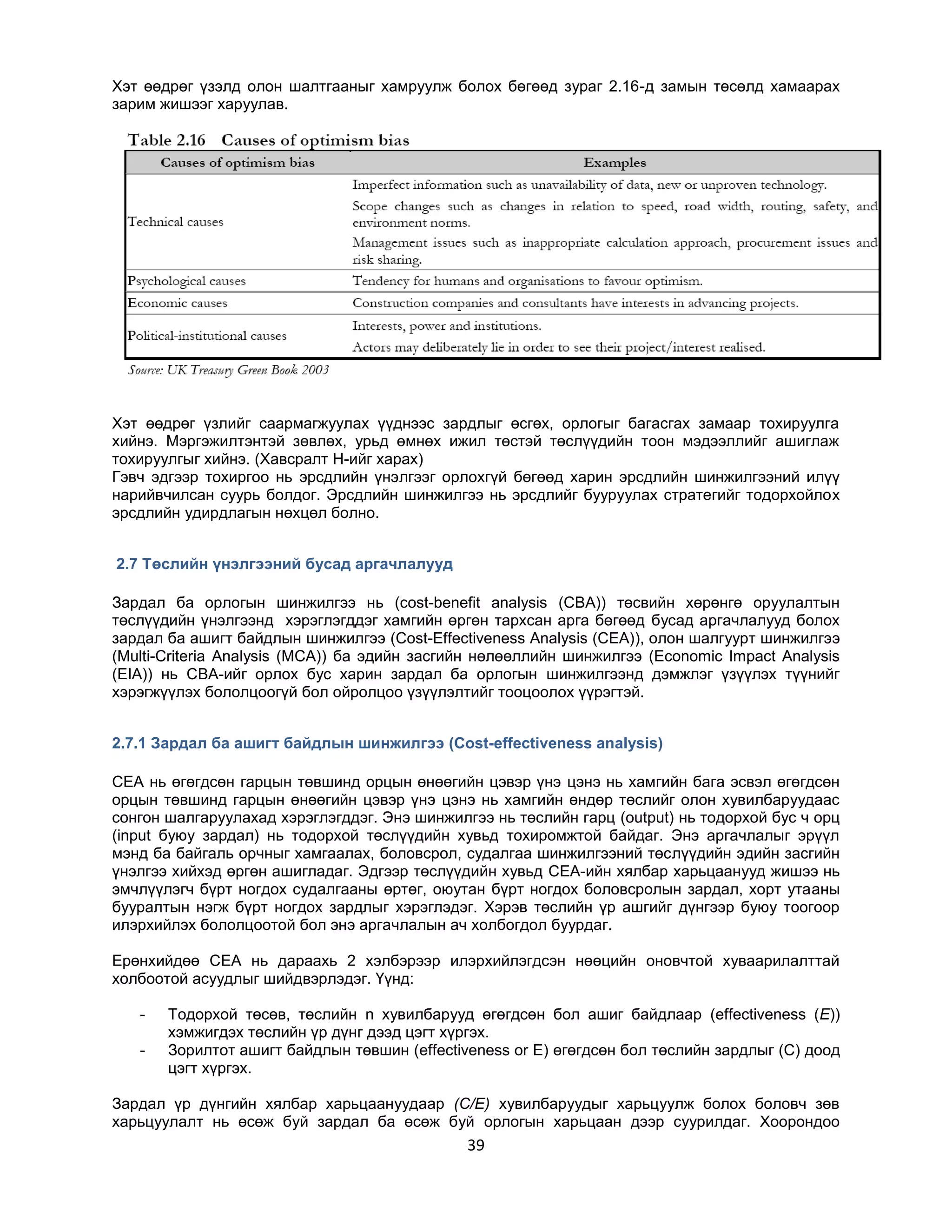 Хэт өөдрөг үзэлд олон шалтгааныг хамруулж болох бөгөөд зураг 2.16-д замын төсөлд хамаарах
зарим жишээг харуулав.

Хэт өөдрөг үзлийг саармагжуулах үүднээс зардлыг өсгөх, орлогыг багасгах замаар тохируулга
хийнэ. Мэргэжилтэнтэй зөвлөх, урьд өмнөх ижил төстэй төслүүдийн тоон мэдээллийг ашиглаж
тохируулгыг хийнэ. (Хавсралт H-ийг харах)
Гэвч эдгээр тохиргоо нь эрсдлийн үнэлгээг орлохгүй бөгөөд харин эрсдлийн шинжилгээний илүү
нарийвчилсан суурь болдог. Эрсдлийн шинжилгээ нь эрсдлийг бууруулах стратегийг тодорхойлох
эрсдлийн удирдлагын нөхцөл болно.
2.7 Төслийн үнэлгээний бусад аргачлалууд
Зардал ба орлогын шинжилгээ нь (cost-benefit analysis (CBA)) төсвийн хөрөнгө оруулалтын
төслүүдийн үнэлгээнд хэрэглэгддэг хамгийн өргөн тархсан арга бөгөөд бусад аргачлалууд болох
зардал ба ашигт байдлын шинжилгээ (Cost-Effectiveness Analysis (CEA)), олон шалгуурт шинжилгээ
(Multi-Criteria Analysis (MCA)) ба эдийн засгийн нөлөөллийн шинжилгээ (Economic Impact Analysis
(EIA)) нь CBA-ийг орлох бус харин зардал ба орлогын шинжилгээнд дэмжлэг үзүүлэх түүнийг
хэрэгжүүлэх бололцоогүй бол ойролцоо үзүүлэлтийг тооцоолох үүрэгтэй.
2.7.1 Зардал ба ашигт байдлын шинжилгээ (Cost-effectiveness analysis)
CEA нь өгөгдсөн гарцын төвшинд орцын өнөөгийн цэвэр үнэ цэнэ нь хамгийн бага эсвэл өгөгдсөн
орцын төвшинд гарцын өнөөгийн цэвэр үнэ цэнэ нь хамгийн өндөр төслийг олон хувилбаруудаас
сонгон шалгаруулахад хэрэглэгддэг. Энэ шинжилгээ нь төслийн гарц (output) нь тодорхой бус ч орц
(input буюу зардал) нь тодорхой төслүүдийн хувьд тохиромжтой байдаг. Энэ аргачлалыг эрүүл
мэнд ба байгаль орчныг хамгаалах, боловсрол, судалгаа шинжилгээний төслүүдийн эдийн засгийн
үнэлгээ хийхэд өргөн ашигладаг. Эдгээр төслүүдийн хувьд CEA-ийн хялбар харьцаанууд жишээ нь
эмчлүүлэгч бүрт ногдох судалгааны өртөг, оюутан бүрт ногдох боловсролын зардал, хорт утааны
бууралтын нэгж бүрт ногдох зардлыг хэрэглэдэг. Хэрэв төслийн үр ашгийг дүнгээр буюу тоогоор
илэрхийлэх бололцоотой бол энэ аргачлалын ач холбогдол буурдаг.
Ерөнхийдөө CEA нь дараахь 2 хэлбэрээр илэрхийлэгдсэн нөөцийн оновчтой хуваарилалттай
холбоотой асуудлыг шийдвэрлэдэг. Үүнд:
-

Тодорхой төсөв, төслийн n хувилбарууд өгөгдсөн бол ашиг байдлаар (effectiveness (E))
хэмжигдэх төслийн үр дүнг дээд цэгт хүргэх.
Зорилтот ашигт байдлын төвшин (effectiveness or E) өгөгдсөн бол төслийн зардлыг (C) доод
цэгт хүргэх.

Зардал үр дүнгийн хялбар харьцаануудаар (C/E) хувилбаруудыг харьцуулж болох боловч зөв
харьцуулалт нь өсөж буй зардал ба өсөж буй орлогын харьцаан дээр суурилдаг. Хоорондоо

39

 