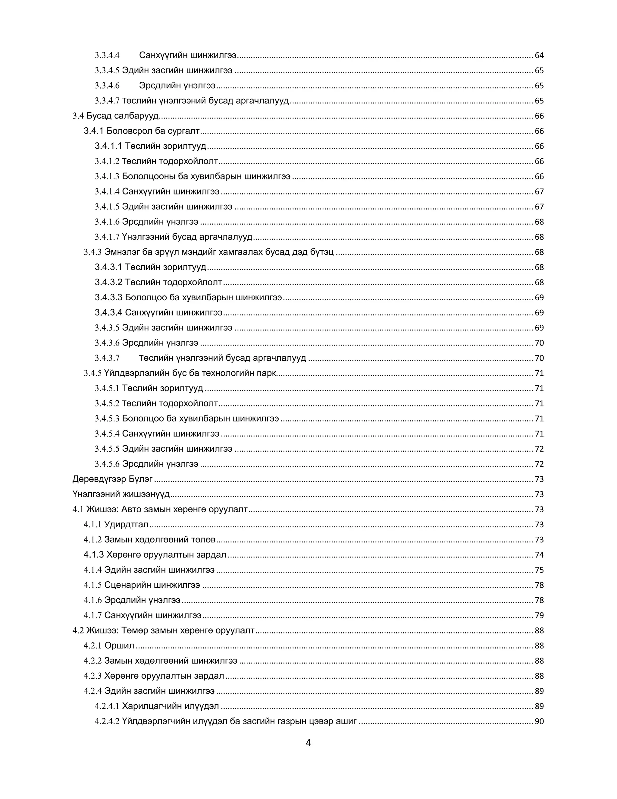 3.3.4.4

Санхүүгийн шинжилгээ................................................................................................................................. 64

3.3.4.5 Эдийн засгийн шинжилгээ .................................................................................................................................. 65
3.3.4.6

Эрсдлийн үнэлгээ .......................................................................................................................................... 65

3.3.4.7 Төслийн үнэлгээний бусад аргачлалууд .......................................................................................................... 65
3.4 Бусад салбарууд................................................................................................................................................................... 66
3.4.1 Боловсрол ба сургалт ................................................................................................................................................. 66
3.4.1.1 Төслийн зорилтууд .............................................................................................................................................. 66
3.4.1.2 Төслийн тодорхойлолт ......................................................................................................................................... 66
3.4.1.3 Бололцооны ба хувилбарын шинжилгээ ......................................................................................................... 66
3.4.1.4 Санхүүгийн шинжилгээ ........................................................................................................................................ 67
3.4.1.5 Эдийн засгийн шинжилгээ .................................................................................................................................. 67
3.4.1.6 Эрсдлийн үнэлгээ ................................................................................................................................................. 68
3.4.1.7 Үнэлгээний бусад аргачлалууд .......................................................................................................................... 68
3.4.3 Эмнэлэг ба эрүүл мэндийг хамгаалах бусад дэд бүтэц ...................................................................................... 68
3.4.3.1 Төслийн зорилтууд .............................................................................................................................................. 68
3.4.3.2 Төслийн тодорхойлолт ....................................................................................................................................... 68
3.4.3.3 Бололцоо ба хувилбарын шинжилгээ ............................................................................................................. 69
3.4.3.4 Санхүүгийн шинжилгээ ....................................................................................................................................... 69
3.4.3.5 Эдийн засгийн шинжилгээ .................................................................................................................................. 69
3.4.3.6 Эрсдлийн үнэлгээ ................................................................................................................................................. 70
3.4.3.7

Төслийн үнэлгээний бусад аргачлалууд .................................................................................................. 70

3.4.5 Үйлдвэрлэлийн бүс ба технологийн парк................................................................................................................ 71
3.4.5.1 Төслийн зорилтууд ............................................................................................................................................... 71
3.4.5.2 Төслийн тодорхойлолт ......................................................................................................................................... 71
3.4.5.3 Бололцоо ба хувилбарын шинжилгээ .............................................................................................................. 71
3.4.5.4 Санхүүгийн шинжилгээ ........................................................................................................................................ 71
3.4.5.5 Эдийн засгийн шинжилгээ .................................................................................................................................. 72
3.4.5.6 Эрсдлийн үнэлгээ ................................................................................................................................................. 72
Дөрөвдүгээр Бүлэг ..................................................................................................................................................................... 73
Үнэлгээний жишээнүүд .............................................................................................................................................................. 73
4.1 Жишээ: Авто замын хөрөнгө оруулалт ............................................................................................................................ 73
4.1.1 Удирдтгал ....................................................................................................................................................................... 73
4.1.2 Замын хөдөлгөөний төлөв .......................................................................................................................................... 73
4.1.3 Хөрөнгө оруулалтын зардал ..................................................................................................................................... 74
4.1.4 Эдийн засгийн шинжилгээ .......................................................................................................................................... 75
4.1.5 Сценарийн шинжилгээ ................................................................................................................................................ 78
4.1.6 Эрсдлийн үнэлгээ ......................................................................................................................................................... 78
4.1.7 Санхүүгийн шинжилгээ ................................................................................................................................................ 79
4.2 Жишээ: Төмөр замын хөрөнгө оруулалт ......................................................................................................................... 88
4.2.1 Оршил ............................................................................................................................................................................. 88
4.2.2 Замын хөдөлгөөний шинжилгээ ................................................................................................................................ 88
4.2.3 Хөрөнгө оруулалтын зардал ...................................................................................................................................... 88
4.2.4 Эдийн засгийн шинжилгээ .......................................................................................................................................... 89
4.2.4.1 Харилцагчийн илүүдэл ........................................................................................................................................ 89
4.2.4.2 Үйлдвэрлэгчийн илүүдэл ба засгийн газрын цэвэр ашиг ............................................................................ 90

4

 
