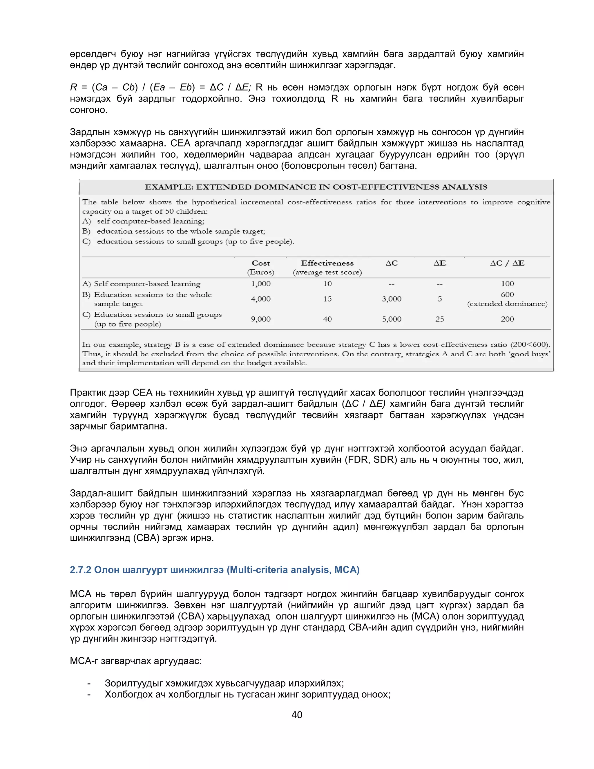 өрсөлдөгч буюу нэг нэгнийгээ үгүйсгэх төслүүдийн хувьд хамгийн бага зардалтай буюу хамгийн
өндөр үр дүнтэй төслийг сонгоход энэ өсөлтийн шинжилгээг хэрэглэдэг.
R = (Ca – Cb) / (Ea – Eb) = ΔC / ΔE; R нь өсөн нэмэгдэх орлогын нэгж бүрт ногдож буй өсөн
нэмэгдэх буй зардлыг тодорхойлно. Энэ тохиолдолд R нь хамгийн бага төслийн хувилбарыг
сонгоно.
Зардлын хэмжүүр нь санхүүгийн шинжилгээтэй ижил бол орлогын хэмжүүр нь сонгосон үр дүнгийн
хэлбэрээс хамаарна. CEA аргачлалд хэрэглэгддэг ашигт байдлын хэмжүүрт жишээ нь наслалтад
нэмэгдсэн жилийн тоо, хөдөлмөрийн чадвараа алдсан хугацааг бууруулсан өдрийн тоо (эрүүл
мэндийг хамгаалах төслүүд), шалгалтын оноо (боловсролын төсөл) багтана.

Практик дээр CEA нь техникийн хувьд үр ашиггүй төслүүдийг хасах бололцоог төслийн үнэлгээчдэд
олгодог. Өөрөөр хэлбэл өсөж буй зардал-ашигт байдлын (ΔC / ΔE) хамгийн бага дүнтэй төслийг
хамгийн түрүүнд хэрэгжүүлж бусад төслүүдийг төсвийн хязгаарт багтаан хэрэгжүүлэх үндсэн
зарчмыг баримтална.
Энэ аргачлалын хувьд олон жилийн хүлээгдэж буй үр дүнг нэгтгэхтэй холбоотой асуудал байдаг.
Учир нь санхүүгийн болон нийгмийн хямдруулалтын хувийн (FDR, SDR) аль нь ч оюунтны тоо, жил,
шалгалтын дүнг хямдруулахад үйлчлэхгүй.
Зардал-ашигт байдлын шинжилгээний хэрэглээ нь хязгаарлагдмал бөгөөд үр дүн нь мөнгөн бус
хэлбэрээр буюу нэг тэнхлэгээр илэрхийлэгдэх төслүүдэд илүү хамааралтай байдаг. Үнэн хэрэгтээ
хэрэв төслийн үр дүнг (жишээ нь статистик наслалтын жилийг дэд бүтцийн болон зарим байгаль
орчны төслийн нийгэмд хамаарах төслийн үр дүнгийн адил) мөнгөжүүлбэл зардал ба орлогын
шинжилгээнд (CBA) эргэж ирнэ.
2.7.2 Олон шалгуурт шинжилгээ (Multi-criteria analysis, MCA)
MCA нь төрөл бүрийн шалгуурууд болон тэдгээрт ногдох жингийн багцаар хувилбаруудыг сонгох
алгоритм шинжилгээ. Зөвхөн нэг шалгууртай (нийгмийн үр ашгийг дээд цэгт хүргэх) зардал ба
орлогын шинжилгээтэй (CBA) харьцуулахад олон шалгуурт шинжилгээ нь (MCA) олон зорилтуудад
хүрэх хэрэгсэл бөгөөд эдгээр зорилтуудын үр дүнг стандард CBA-ийн адил сүүдрийн үнэ, нийгмийн
үр дүнгийн жингээр нэгтгэдэггүй.
MCA-г загварчлах аргуудаас:
-

Зорилтуудыг хэмжигдэх хувьсагчуудаар илэрхийлэх;
Холбогдох ач холбогдлыг нь тусгасан жинг зорилтуудад оноох;

40

 