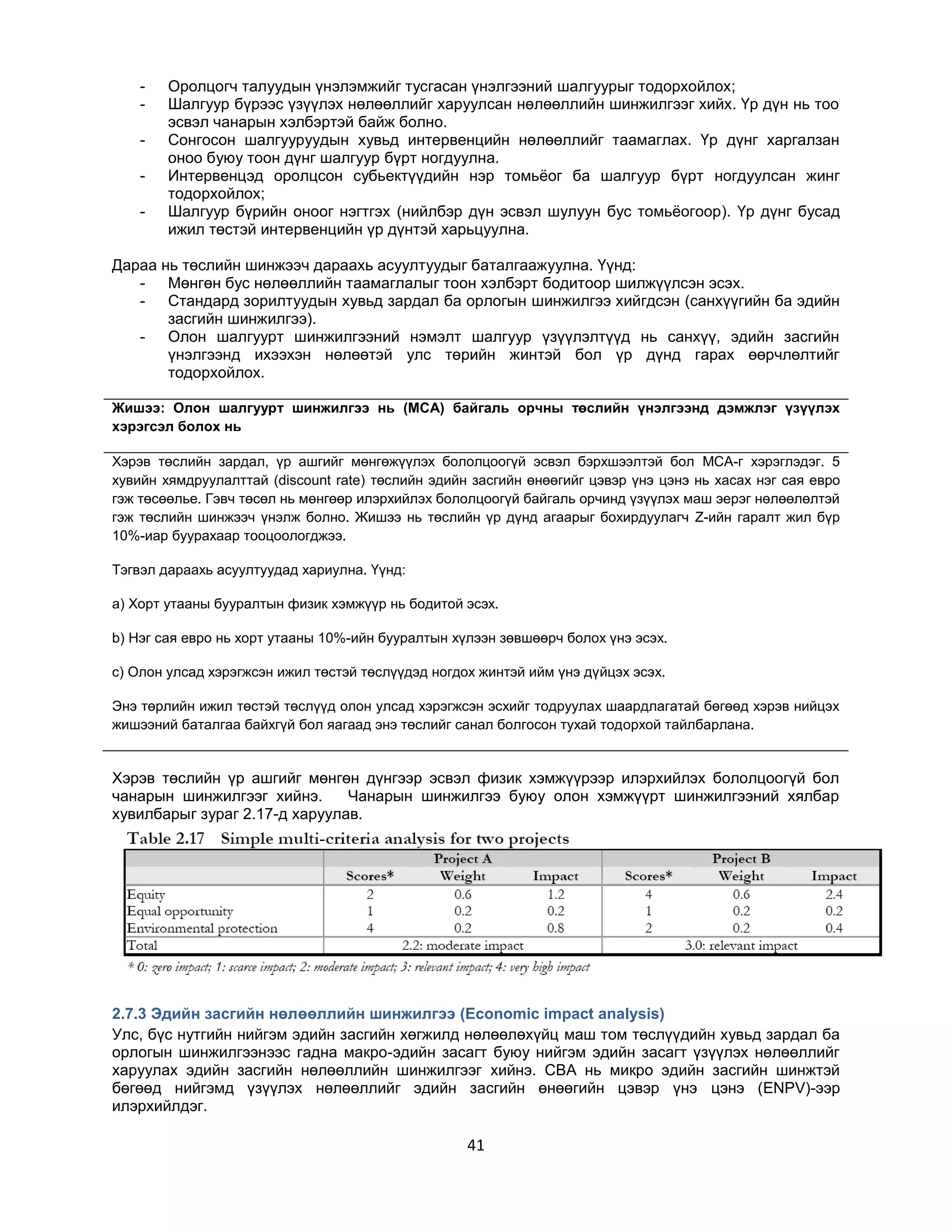 -

Оролцогч талуудын үнэлэмжийг тусгасан үнэлгээний шалгуурыг тодорхойлох;
Шалгуур бүрээс үзүүлэх нөлөөллийг харуулсан нөлөөллийн шинжилгээг хийх. Үр дүн нь тоо
эсвэл чанарын хэлбэртэй байж болно.
Сонгосон шалгууруудын хувьд интервенцийн нөлөөллийг таамаглах. Үр дүнг харгалзан
оноо буюу тоон дүнг шалгуур бүрт ногдуулна.
Интервенцэд оролцсон субьектүүдийн нэр томьѐог ба шалгуур бүрт ногдуулсан жинг
тодорхойлох;
Шалгуур бүрийн оноог нэгтгэх (нийлбэр дүн эсвэл шулуун бус томьѐогоор). Үр дүнг бусад
ижил төстэй интервенцийн үр дүнтэй харьцуулна.

Дараа нь төслийн шинжээч дараахь асуултуудыг баталгаажуулна. Үүнд:
- Мөнгөн бус нөлөөллийн таамаглалыг тоон хэлбэрт бодитоор шилжүүлсэн эсэх.
- Стандард зорилтуудын хувьд зардал ба орлогын шинжилгээ хийгдсэн (санхүүгийн ба эдийн
засгийн шинжилгээ).
- Олон шалгуурт шинжилгээний нэмэлт шалгуур үзүүлэлтүүд нь санхүү, эдийн засгийн
үнэлгээнд ихээхэн нөлөөтэй улс төрийн жинтэй бол үр дүнд гарах өөрчлөлтийг
тодорхойлох.
Жишээ: Олон шалгуурт шинжилгээ нь (MCA) байгаль орчны төслийн үнэлгээнд дэмжлэг үзүүлэх
хэрэгсэл болох нь
Хэрэв төслийн зардал, үр ашгийг мөнгөжүүлэх бололцоогүй эсвэл бэрхшээлтэй бол MCA-г хэрэглэдэг. 5
хувийн хямдруулалттай (discount rate) төслийн эдийн засгийн өнөөгийг цэвэр үнэ цэнэ нь хасах нэг сая евро
гэж төсөөлье. Гэвч төсөл нь мөнгөөр илэрхийлэх бололцоогүй байгаль орчинд үзүүлэх маш эерэг нөлөөлөлтэй
гэж төслийн шинжээч үнэлж болно. Жишээ нь төслийн үр дүнд агаарыг бохирдуулагч Z-ийн гаралт жил бүр
10%-иар буурахаар тооцоологджээ.
Тэгвэл дараахь асуултуудад хариулна. Үүнд:
a) Хорт утааны бууралтын физик хэмжүүр нь бодитой эсэх.
b) Нэг сая евро нь хорт утааны 10%-ийн бууралтын хүлээн зөвшөөрч болох үнэ эсэх.
c) Олон улсад хэрэгжсэн ижил төстэй төслүүдэд ногдох жинтэй ийм үнэ дүйцэх эсэх.
Энэ төрлийн ижил төстэй төслүүд олон улсад хэрэгжсэн эсхийг тодруулах шаардлагатай бөгөөд хэрэв нийцэх
жишээний баталгаа байхгүй бол яагаад энэ төслийг санал болгосон тухай тодорхой тайлбарлана.

Хэрэв төслийн үр ашгийг мөнгөн дүнгээр эсвэл физик хэмжүүрээр илэрхийлэх бололцоогүй бол
чанарын шинжилгээг хийнэ.
Чанарын шинжилгээ буюу олон хэмжүүрт шинжилгээний хялбар
хувилбарыг зураг 2.17-д харуулав.

2.7.3 Эдийн засгийн нөлөөллийн шинжилгээ (Economic impact analysis)
Улс, бүс нутгийн нийгэм эдийн засгийн хөгжилд нөлөөлөхүйц маш том төслүүдийн хувьд зардал ба
орлогын шинжилгээнээс гадна макро-эдийн засагт буюу нийгэм эдийн засагт үзүүлэх нөлөөллийг
харуулах эдийн засгийн нөлөөллийн шинжилгээг хийнэ. CBA нь микро эдийн засгийн шинжтэй
бөгөөд нийгэмд үзүүлэх нөлөөллийг эдийн засгийн өнөөгийн цэвэр үнэ цэнэ (ENPV)-ээр
илэрхийлдэг.

41

 