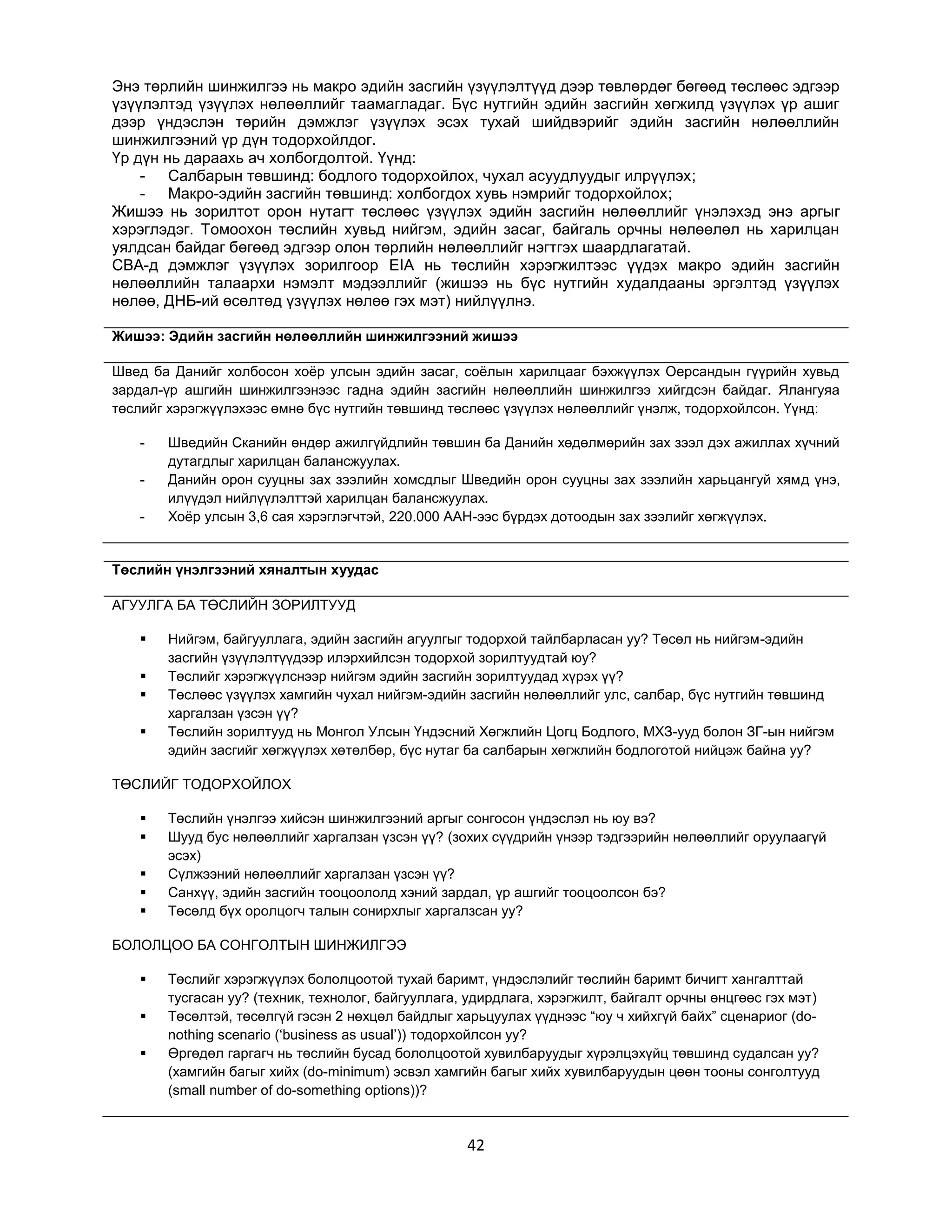 Энэ төрлийн шинжилгээ нь макро эдийн засгийн үзүүлэлтүүд дээр төвлөрдөг бөгөөд төслөөс эдгээр
үзүүлэлтэд үзүүлэх нөлөөллийг таамагладаг. Бүс нутгийн эдийн засгийн хөгжилд үзүүлэх үр ашиг
дээр үндэслэн төрийн дэмжлэг үзүүлэх эсэх тухай шийдвэрийг эдийн засгийн нөлөөллийн
шинжилгээний үр дүн тодорхойлдог.
Үр дүн нь дараахь ач холбогдолтой. Үүнд:
- Салбарын төвшинд: бодлого тодорхойлох, чухал асуудлуудыг илрүүлэх;
- Макро-эдийн засгийн төвшинд: холбогдох хувь нэмрийг тодорхойлох;
Жишээ нь зорилтот орон нутагт төслөөс үзүүлэх эдийн засгийн нөлөөллийг үнэлэхэд энэ аргыг
хэрэглэдэг. Томоохон төслийн хувьд нийгэм, эдийн засаг, байгаль орчны нөлөөлөл нь харилцан
уялдсан байдаг бөгөөд эдгээр олон төрлийн нөлөөллийг нэгтгэх шаардлагатай.
CBA-д дэмжлэг үзүүлэх зорилгоор EIA нь төслийн хэрэгжилтээс үүдэх макро эдийн засгийн
нөлөөллийн талаархи нэмэлт мэдээллийг (жишээ нь бүс нутгийн худалдааны эргэлтэд үзүүлэх
нөлөө, ДНБ-ий өсөлтөд үзүүлэх нөлөө гэх мэт) нийлүүлнэ.
Жишээ: Эдийн засгийн нөлөөллийн шинжилгээний жишээ
Швед ба Данийг холбосон хоѐр улсын эдийн засаг, соѐлын харилцааг бэхжүүлэх Оерсандын гүүрийн хувьд
зардал-үр ашгийн шинжилгээнээс гадна эдийн засгийн нөлөөллийн шинжилгээ хийгдсэн байдаг. Ялангуяа
төслийг хэрэгжүүлэхээс өмнө бүс нутгийн төвшинд төслөөс үзүүлэх нөлөөллийг үнэлж, тодорхойлсон. Үүнд:
-

Шведийн Сканийн өндөр ажилгүйдлийн төвшин ба Данийн хөдөлмөрийн зах зээл дэх ажиллах хүчний
дутагдлыг харилцан балансжуулах.
Данийн орон сууцны зах зээлийн хомсдлыг Шведийн орон сууцны зах зээлийн харьцангуй хямд үнэ,
илүүдэл нийлүүлэлттэй харилцан балансжуулах.
Хоѐр улсын 3,6 сая хэрэглэгчтэй, 220.000 ААН-ээс бүрдэх дотоодын зах зээлийг хөгжүүлэх.

Төслийн үнэлгээний хяналтын хуудас
АГУУЛГА БА ТӨСЛИЙН ЗОРИЛТУУД





Нийгэм, байгууллага, эдийн засгийн агуулгыг тодорхой тайлбарласан уу? Төсөл нь нийгэм-эдийн
засгийн үзүүлэлтүүдээр илэрхийлсэн тодорхой зорилтуудтай юу?
Төслийг хэрэгжүүлснээр нийгэм эдийн засгийн зорилтуудад хүрэх үү?
Төслөөс үзүүлэх хамгийн чухал нийгэм-эдийн засгийн нөлөөллийг улс, салбар, бүс нутгийн төвшинд
харгалзан үзсэн үү?
Төслийн зорилтууд нь Монгол Улсын Үндэсний Хөгжлийн Цогц Бодлого, МХЗ-ууд болон ЗГ-ын нийгэм
эдийн засгийг хөгжүүлэх хөтөлбөр, бүс нутаг ба салбарын хөгжлийн бодлоготой нийцэж байна уу?

ТӨСЛИЙГ ТОДОРХОЙЛОХ






Төслийн үнэлгээ хийсэн шинжилгээний аргыг сонгосон үндэслэл нь юу вэ?
Шууд бус нөлөөллийг харгалзан үзсэн үү? (зохих сүүдрийн үнээр тэдгээрийн нөлөөллийг оруулаагүй
эсэх)
Сүлжээний нөлөөллийг харгалзан үзсэн үү?
Санхүү, эдийн засгийн тооцоололд хэний зардал, үр ашгийг тооцоолсон бэ?
Төсөлд бүх оролцогч талын сонирхлыг харгалзсан уу?

БОЛОЛЦОО БА СОНГОЛТЫН ШИНЖИЛГЭЭ




Төслийг хэрэгжүүлэх бололцоотой тухай баримт, үндэслэлийг төслийн баримт бичигт хангалттай
тусгасан уу? (техник, технолог, байгууллага, удирдлага, хэрэгжилт, байгалт орчны өнцгөөс гэх мэт)
Төсөлтэй, төсөлгүй гэсэн 2 нөхцөл байдлыг харьцуулах үүднээс “юу ч хийхгүй байх” сценариог (donothing scenario („business as usual‟)) тодорхойлсон уу?
Өргөдөл гаргагч нь төслийн бусад бололцоотой хувилбаруудыг хүрэлцэхүйц төвшинд судалсан уу?
(хамгийн багыг хийх (do-minimum) эсвэл хамгийн багыг хийх хувилбаруудын цөөн тооны сонголтууд
(small number of do-something options))?

42

 