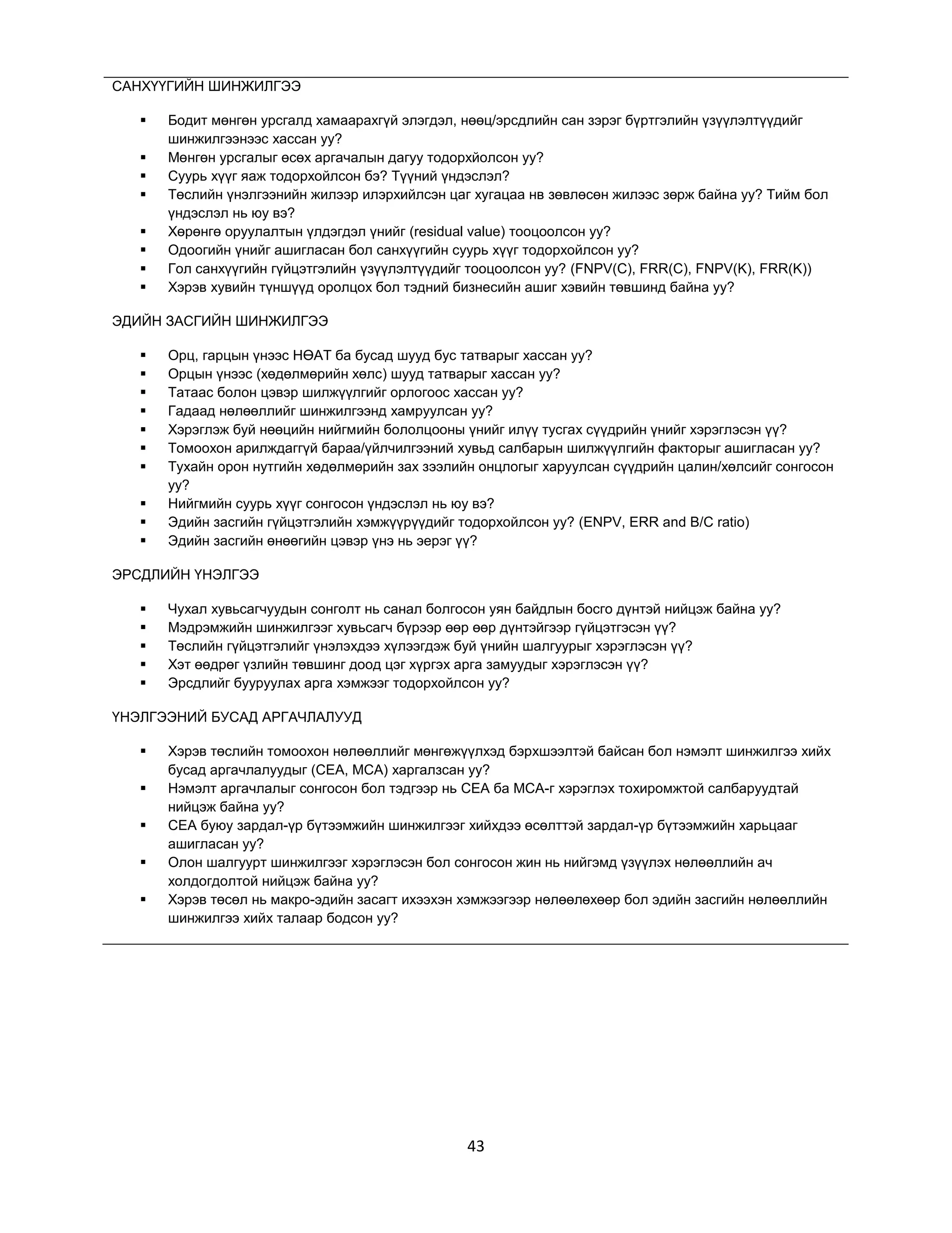 САНХҮҮГИЙН ШИНЖИЛГЭЭ









Бодит мөнгөн урсгалд хамаарахгүй элэгдэл, нөөц/эрсдлийн сан зэрэг бүртгэлийн үзүүлэлтүүдийг
шинжилгээнээс хассан уу?
Мөнгөн урсгалыг өсөх аргачалын дагуу тодорхйолсон уу?
Суурь хүүг яаж тодорхойлсон бэ? Түүний үндэслэл?
Төслийн үнэлгээнийн жилээр илэрхийлсэн цаг хугацаа нв зөвлөсөн жилээс зөрж байна уу? Тийм бол
үндэслэл нь юу вэ?
Хөрөнгө оруулалтын үлдэгдэл үнийг (residual value) тооцоолсон уу?
Одоогийн үнийг ашигласан бол санхүүгийн суурь хүүг тодорхойлсон уу?
Гол санхүүгийн гүйцэтгэлийн үзүүлэлтүүдийг тооцоолсон уу? (FNPV(C), FRR(C), FNPV(K), FRR(K))
Хэрэв хувийн түншүүд оролцох бол тэдний бизнесийн ашиг хэвийн төвшинд байна уу?

ЭДИЙН ЗАСГИЙН ШИНЖИЛГЭЭ











Орц, гарцын үнээс НӨАТ ба бусад шууд бус татварыг хассан уу?
Орцын үнээс (хөдөлмөрийн хөлс) шууд татварыг хассан уу?
Татаас болон цэвэр шилжүүлгийг орлогоос хассан уу?
Гадаад нөлөөллийг шинжилгээнд хамруулсан уу?
Хэрэглэж буй нөөцийн нийгмийн бололцооны үнийг илүү тусгах сүүдрийн үнийг хэрэглэсэн үү?
Томоохон арилждаггүй бараа/үйлчилгээний хувьд салбарын шилжүүлгийн факторыг ашигласан уу?
Тухайн орон нутгийн хөдөлмөрийн зах зээлийн онцлогыг харуулсан сүүдрийн цалин/хөлсийг сонгосон
уу?
Нийгмийн суурь хүүг сонгосон үндэслэл нь юу вэ?
Эдийн засгийн гүйцэтгэлийн хэмжүүрүүдийг тодорхойлсон уу? (ENPV, ERR and B/C ratio)
Эдийн засгийн өнөөгийн цэвэр үнэ нь эерэг үү?

ЭРСДЛИЙН ҮНЭЛГЭЭ






Чухал хувьсагчуудын сонголт нь санал болгосон уян байдлын босго дүнтэй нийцэж байна уу?
Мэдрэмжийн шинжилгээг хувьсагч бүрээр өөр өөр дүнтэйгээр гүйцэтгэсэн үү?
Төслийн гүйцэтгэлийг үнэлэхдээ хүлээгдэж буй үнийн шалгуурыг хэрэглэсэн үү?
Хэт өөдрөг үзлийн төвшинг доод цэг хүргэх арга замуудыг хэрэглэсэн үү?
Эрсдлийг бууруулах арга хэмжээг тодорхойлсон уу?

ҮНЭЛГЭЭНИЙ БУСАД АРГАЧЛАЛУУД






Хэрэв төслийн томоохон нөлөөллийг мөнгөжүүлхэд бэрхшээлтэй байсан бол нэмэлт шинжилгээ хийх
бусад аргачлалуудыг (CEA, MCA) харгалзсан уу?
Нэмэлт аргачлалыг сонгосон бол тэдгээр нь CEA ба MCA-г хэрэглэх тохиромжтой салбаруудтай
нийцэж байна уу?
CEA буюу зардал-үр бүтээмжийн шинжилгээг хийхдээ өсөлттэй зардал-үр бүтээмжийн харьцааг
ашигласан уу?
Олон шалгуурт шинжилгээг хэрэглэсэн бол сонгосон жин нь нийгэмд үзүүлэх нөлөөллийн ач
холдогдолтой нийцэж байна уу?
Хэрэв төсөл нь макро-эдийн засагт ихээхэн хэмжээгээр нөлөөлөхөөр бол эдийн засгийн нөлөөллийн
шинжилгээ хийх талаар бодсон уу?

43

 