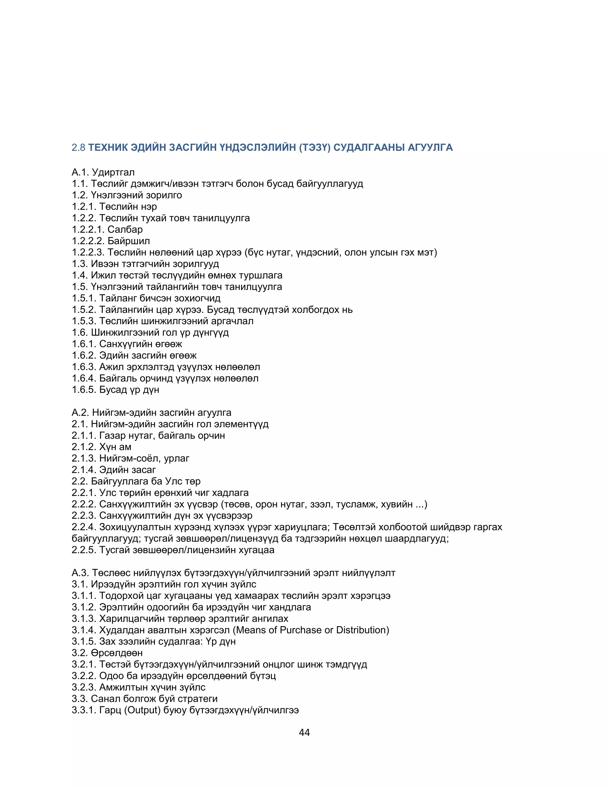 2.8 ТЕХНИК ЭДИЙН ЗАСГИЙН ҮНДЭСЛЭЛИЙН (ТЭЗҮ) СУДАЛГААНЫ АГУУЛГА
A.1. Удиртгал
1.1. Төслийг дэмжигч/ивээн тэтгэгч болон бусад байгууллагууд
1.2. Үнэлгээний зорилго
1.2.1. Төслийн нэр
1.2.2. Төслийн тухай товч танилцуулга
1.2.2.1. Салбар
1.2.2.2. Байршил
1.2.2.3. Төслийн нөлөөний цар хүрээ (бүс нутаг, үндэсний, олон улсын гэх мэт)
1.3. Ивээн тэтгэгчийн зорилгууд
1.4. Ижил төстэй төслүүдийн өмнөх туршлага
1.5. Үнэлгээний тайлангийн товч танилцуулга
1.5.1. Тайланг бичсэн зохиогчид
1.5.2. Тайлангийн цар хүрээ. Бусад төслүүдтэй холбогдох нь
1.5.3. Төслийн шинжилгээний аргачлал
1.6. Шинжилгээний гол үр дүнгүүд
1.6.1. Санхүүгийн өгөөж
1.6.2. Эдийн засгийн өгөөж
1.6.3. Ажил эрхлэлтэд үзүүлэх нөлөөлөл
1.6.4. Байгаль орчинд үзүүлэх нөлөөлөл
1.6.5. Бусад үр дүн
A.2. Нийгэм-эдийн засгийн агуулга
2.1. Нийгэм-эдийн засгийн гол элементүүд
2.1.1. Газар нутаг, байгаль орчин
2.1.2. Хүн ам
2.1.3. Нийгэм-соѐл, урлаг
2.1.4. Эдийн засаг
2.2. Байгууллага ба Улс төр
2.2.1. Улс төрийн ерөнхий чиг хадлага
2.2.2. Санхүүжилтийн эх үүсвэр (төсөв, орон нутаг, зээл, тусламж, хувийн ...)
2.2.3. Санхүүжилтийн дүн эх үүсвэрээр
2.2.4. Зохицуулалтын хүрээнд хүлээх үүрэг хариуцлага; Төсөлтэй холбоотой шийдвэр гаргах
байгууллагууд; тусгай зөвшөөрөл/лицензүүд ба тэдгээрийн нөхцөл шаардлагууд;
2.2.5. Тусгай зөвшөөрөл/лицензийн хугацаа
A.3. Төслөөс нийлүүлэх бүтээгдэхүүн/үйлчилгээний эрэлт нийлүүлэлт
3.1. Ирээдүйн эрэлтийн гол хүчин зүйлс
3.1.1. Тодорхой цаг хугацааны үед хамаарах төслийн эрэлт хэрэгцээ
3.1.2. Эрэлтийн одоогийн ба ирээдүйн чиг хандлага
3.1.3. Харилцагчийн төрлөөр эрэлтийг ангилах
3.1.4. Худалдан авалтын хэрэгсэл (Means of Purchase or Distribution)
3.1.5. Зах зээлийн судалгаа: Үр дүн
3.2. Өрсөлдөөн
3.2.1. Төстэй бүтээгдэхүүн/үйлчилгээний онцлог шинж тэмдгүүд
3.2.2. Одоо ба ирээдүйн өрсөлдөөний бүтэц
3.2.3. Амжилтын хүчин зүйлс
3.3. Санал болгож буй стратеги
3.3.1. Гарц (Output) буюу бүтээгдэхүүн/үйлчилгээ

44

 