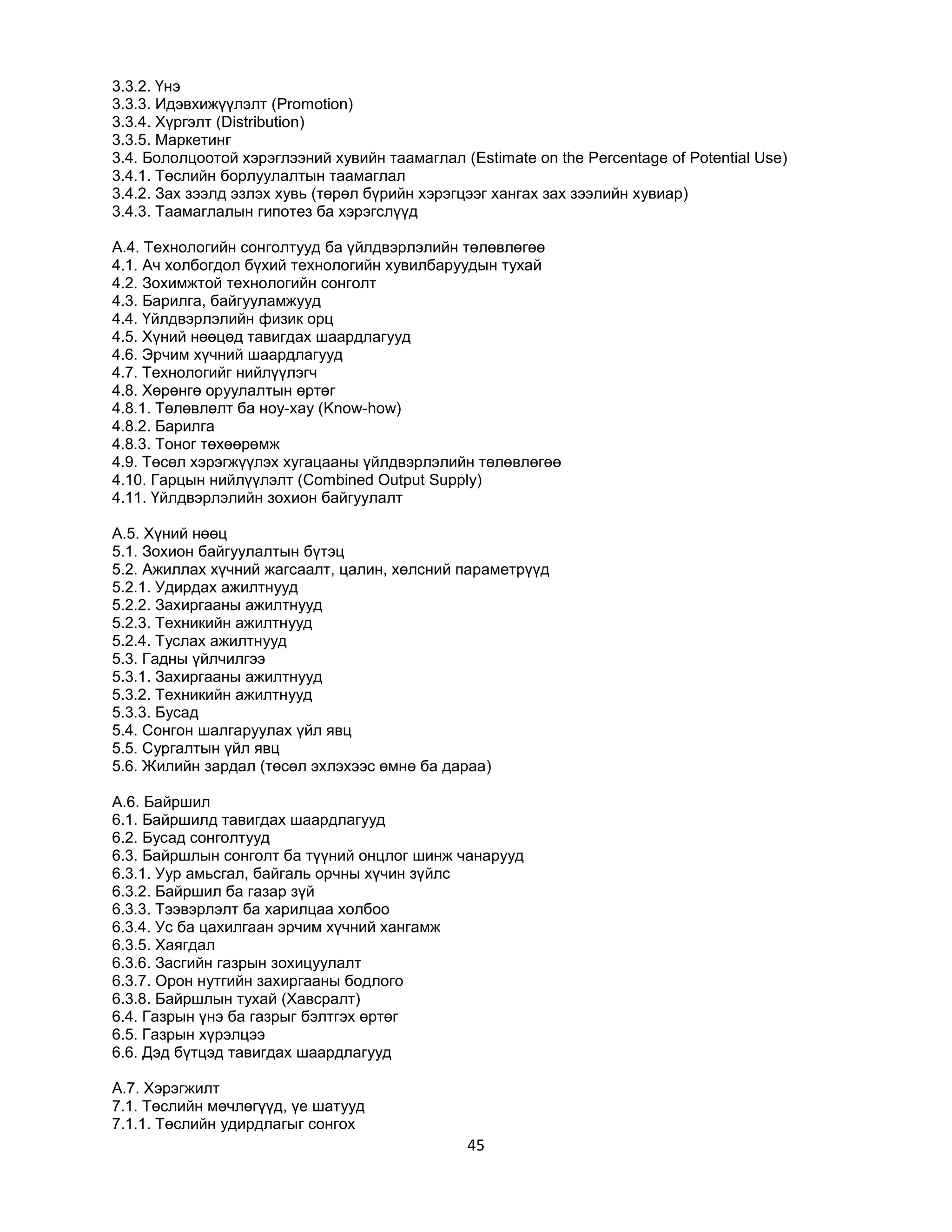 3.3.2. Үнэ
3.3.3. Идэвхижүүлэлт (Promotion)
3.3.4. Хүргэлт (Distribution)
3.3.5. Маркетинг
3.4. Бололцоотой хэрэглээний хувийн таамаглал (Estimate on the Percentage of Potential Use)
3.4.1. Төслийн борлуулалтын таамаглал
3.4.2. Зах зээлд эзлэх хувь (төрөл бүрийн хэрэгцээг хангах зах зээлийн хувиар)
3.4.3. Таамаглалын гипотез ба хэрэгслүүд
A.4. Технологийн сонголтууд ба үйлдвэрлэлийн төлөвлөгөө
4.1. Ач холбогдол бүхий технологийн хувилбаруудын тухай
4.2. Зохимжтой технологийн сонголт
4.3. Барилга, байгууламжууд
4.4. Үйлдвэрлэлийн физик орц
4.5. Хүний нөөцөд тавигдах шаардлагууд
4.6. Эрчим хүчний шаардлагууд
4.7. Технологийг нийлүүлэгч
4.8. Хөрөнгө оруулалтын өртөг
4.8.1. Төлөвлөлт ба ноу-хау (Know-how)
4.8.2. Барилга
4.8.3. Тоног төхөөрөмж
4.9. Төсөл хэрэгжүүлэх хугацааны үйлдвэрлэлийн төлөвлөгөө
4.10. Гарцын нийлүүлэлт (Combined Output Supply)
4.11. Үйлдвэрлэлийн зохион байгуулалт
A.5. Хүний нөөц
5.1. Зохион байгуулалтын бүтэц
5.2. Ажиллах хүчний жагсаалт, цалин, хөлсний параметрүүд
5.2.1. Удирдах ажилтнууд
5.2.2. Захиргааны ажилтнууд
5.2.3. Техникийн ажилтнууд
5.2.4. Туслах ажилтнууд
5.3. Гадны үйлчилгээ
5.3.1. Захиргааны ажилтнууд
5.3.2. Техникийн ажилтнууд
5.3.3. Бусад
5.4. Сонгон шалгаруулах үйл явц
5.5. Сургалтын үйл явц
5.6. Жилийн зардал (төсөл эхлэхээс өмнө ба дараа)
A.6. Байршил
6.1. Байршилд тавигдах шаардлагууд
6.2. Бусад сонголтууд
6.3. Байршлын сонголт ба түүний онцлог шинж чанарууд
6.3.1. Уур амьсгал, байгаль орчны хүчин зүйлс
6.3.2. Байршил ба газар зүй
6.3.3. Тээвэрлэлт ба харилцаа холбоо
6.3.4. Ус ба цахилгаан эрчим хүчний хангамж
6.3.5. Хаягдал
6.3.6. Засгийн газрын зохицуулалт
6.3.7. Орон нутгийн захиргааны бодлого
6.3.8. Байршлын тухай (Хавсралт)
6.4. Газрын үнэ ба газрыг бэлтгэх өртөг
6.5. Газрын хүрэлцээ
6.6. Дэд бүтцэд тавигдах шаардлагууд
A.7. Хэрэгжилт
7.1. Төслийн мөчлөгүүд, үе шатууд
7.1.1. Төслийн удирдлагыг сонгох

45

 