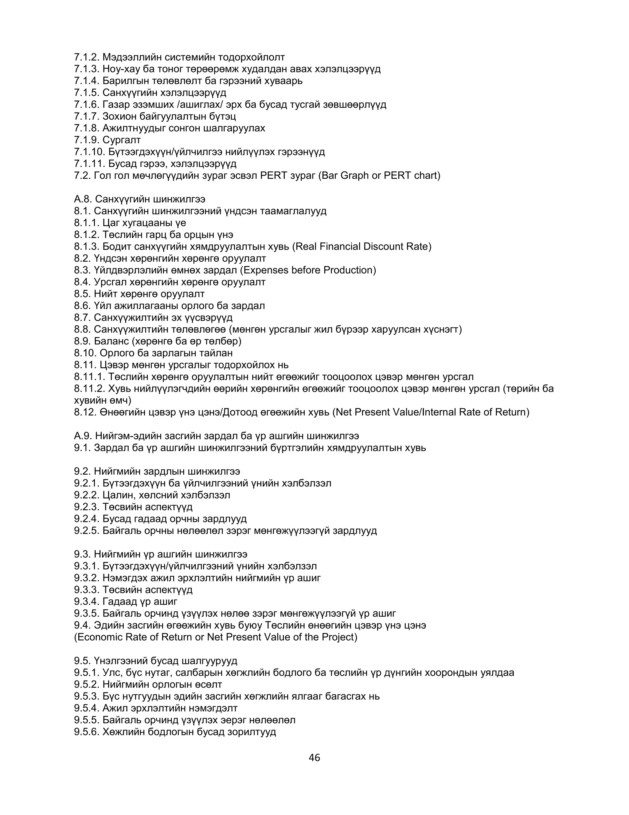 7.1.2. Мэдээллийн системийн тодорхойлолт
7.1.3. Ноу-хау ба тоног төрөөрөмж худалдан авах хэлэлцээрүүд
7.1.4. Барилгын төлөвлөлт ба гэрээний хуваарь
7.1.5. Санхүүгийн хэлэлцээрүүд
7.1.6. Газар эзэмших /ашиглах/ эрх ба бусад тусгай зөвшөөрлүүд
7.1.7. Зохион байгуулалтын бүтэц
7.1.8. Ажилтнуудыг сонгон шалгаруулах
7.1.9. Сургалт
7.1.10. Бүтээгдэхүүн/үйлчилгээ нийлүүлэх гэрээнүүд
7.1.11. Бусад гэрээ, хэлэлцээрүүд
7.2. Гол гол мөчлөгүүдийн зураг эсвэл PERT зураг (Bar Graph or PERT chart)
A.8. Санхүүгийн шинжилгээ
8.1. Санхүүгийн шинжилгээний үндсэн таамаглалууд
8.1.1. Цаг хугацааны үе
8.1.2. Төслийн гарц ба орцын үнэ
8.1.3. Бодит санхүүгийн хямдруулалтын хувь (Real Financial Discount Rate)
8.2. Үндсэн хөрөнгийн хөрөнгө оруулалт
8.3. Үйлдвэрлэлийн өмнөх зардал (Expenses before Production)
8.4. Урсгал хөрөнгийн хөрөнгө оруулалт
8.5. Нийт хөрөнгө оруулалт
8.6. Үйл ажиллагааны орлого ба зардал
8.7. Санхүүжилтийн эх үүсвэрүүд
8.8. Санхүүжилтийн төлөвлөгөө (мөнгөн урсгалыг жил бүрээр харуулсан хүснэгт)
8.9. Баланс (хөрөнгө ба өр төлбөр)
8.10. Орлого ба зарлагын тайлан
8.11. Цэвэр мөнгөн урсгалыг тодорхойлох нь
8.11.1. Төслийн хөрөнгө оруулалтын нийт өгөөжийг тооцоолох цэвэр мөнгөн урсгал
8.11.2. Хувь нийлүүлэгчдийн өөрийн хөрөнгийн өгөөжийг тооцоолох цэвэр мөнгөн урсгал (төрийн ба
хувийн өмч)
8.12. Өнөөгийн цэвэр үнэ цэнэ/Дотоод өгөөжийн хувь (Net Present Value/Internal Rate of Return)
A.9. Нийгэм-эдийн засгийн зардал ба үр ашгийн шинжилгээ
9.1. Зардал ба үр ашгийн шинжилгээний бүртгэлийн хямдруулалтын хувь
9.2. Нийгмийн зардлын шинжилгээ
9.2.1. Бүтээгдэхүүн ба үйлчилгээний үнийн хэлбэлзэл
9.2.2. Цалин, хөлсний хэлбэлзэл
9.2.3. Төсвийн аспектүүд
9.2.4. Бусад гадаад орчны зардлууд
9.2.5. Байгаль орчны нөлөөлөл зэрэг мөнгөжүүлээгүй зардлууд
9.3. Нийгмийн үр ашгийн шинжилгээ
9.3.1. Бүтээгдэхүүн/үйлчилгээний үнийн хэлбэлзэл
9.3.2. Нэмэгдэх ажил эрхлэлтийн нийгмийн үр ашиг
9.3.3. Төсвийн аспектүүд
9.3.4. Гадаад үр ашиг
9.3.5. Байгаль орчинд үзүүлэх нөлөө зэрэг мөнгөжүүлээгүй үр ашиг
9.4. Эдийн засгийн өгөөжийн хувь буюу Төслийн өнөөгийн цэвэр үнэ цэнэ
(Economic Rate of Return or Net Present Value of the Project)
9.5. Үнэлгээний бусад шалгуурууд
9.5.1. Улс, бүс нутаг, салбарын хөгжлийн бодлого ба төслийн үр дүнгийн хоорондын уялдаа
9.5.2. Нийгмийн орлогын өсөлт
9.5.3. Бүс нутгуудын эдийн засгийн хөгжлийн ялгааг багасгах нь
9.5.4. Ажил эрхлэлтийн нэмэгдэлт
9.5.5. Байгаль орчинд үзүүлэх эерэг нөлөөлөл
9.5.6. Хөжлийн бодлогын бусад зорилтууд

46

 