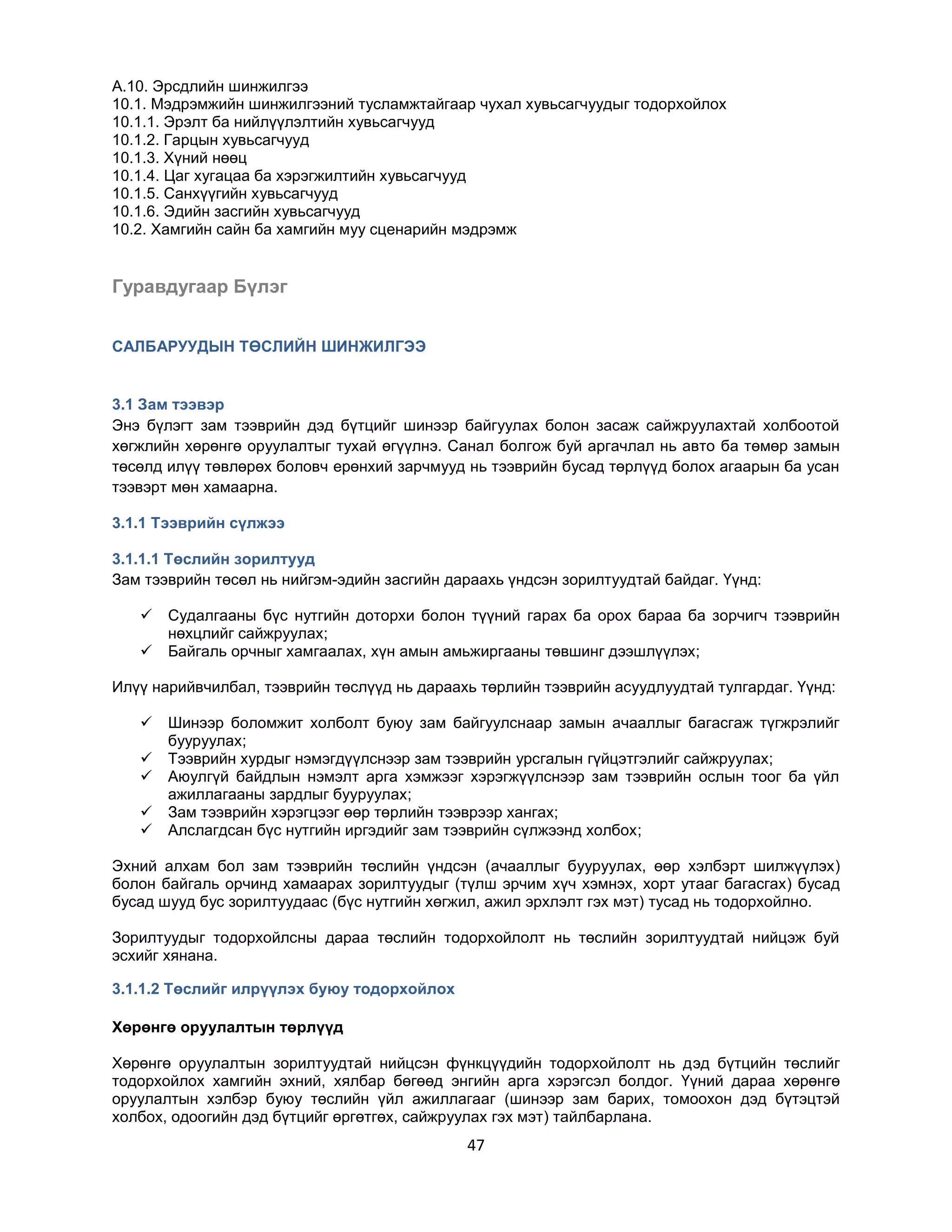 A.10. Эрсдлийн шинжилгээ
10.1. Мэдрэмжийн шинжилгээний тусламжтайгаар чухал хувьсагчуудыг тодорхойлох
10.1.1. Эрэлт ба нийлүүлэлтийн хувьсагчууд
10.1.2. Гарцын хувьсагчууд
10.1.3. Хүний нөөц
10.1.4. Цаг хугацаа ба хэрэгжилтийн хувьсагчууд
10.1.5. Санхүүгийн хувьсагчууд
10.1.6. Эдийн засгийн хувьсагчууд
10.2. Хамгийн сайн ба хамгийн муу сценарийн мэдрэмж

Гуравдугаар Бүлэг
САЛБАРУУДЫН ТӨСЛИЙН ШИНЖИЛГЭЭ

3.1 Зам тээвэр
Энэ бүлэгт зам тээврийн дэд бүтцийг шинээр байгуулах болон засаж сайжруулахтай холбоотой
хөгжлийн хөрөнгө оруулалтыг тухай өгүүлнэ. Санал болгож буй аргачлал нь авто ба төмөр замын
төсөлд илүү төвлөрөх боловч ерөнхий зарчмууд нь тээврийн бусад төрлүүд болох агаарын ба усан
тээвэрт мөн хамаарна.
3.1.1 Тээврийн сүлжээ
3.1.1.1 Төслийн зорилтууд
Зам тээврийн төсөл нь нийгэм-эдийн засгийн дараахь үндсэн зорилтуудтай байдаг. Үүнд:



Судалгааны бүс нутгийн доторхи болон түүний гарах ба орох бараа ба зорчигч тээврийн
нөхцлийг сайжруулах;
Байгаль орчныг хамгаалах, хүн амын амьжиргааны төвшинг дээшлүүлэх;

Илүү нарийвчилбал, тээврийн төслүүд нь дараахь төрлийн тээврийн асуудлуудтай тулгардаг. Үүнд:






Шинээр боломжит холболт буюу зам байгуулснаар замын ачааллыг багасгаж түгжрэлийг
бууруулах;
Тээврийн хурдыг нэмэгдүүлснээр зам тээврийн урсгалын гүйцэтгэлийг сайжруулах;
Аюулгүй байдлын нэмэлт арга хэмжээг хэрэгжүүлснээр зам тээврийн ослын тоог ба үйл
ажиллагааны зардлыг бууруулах;
Зам тээврийн хэрэгцээг өөр төрлийн тээврээр хангах;
Алслагдсан бүс нутгийн иргэдийг зам тээврийн сүлжээнд холбох;

Эхний алхам бол зам тээврийн төслийн үндсэн (ачааллыг бууруулах, өөр хэлбэрт шилжүүлэх)
болон байгаль орчинд хамаарах зорилтуудыг (түлш эрчим хүч хэмнэх, хорт утааг багасгах) бусад
бусад шууд бус зорилтуудаас (бүс нутгийн хөгжил, ажил эрхлэлт гэх мэт) тусад нь тодорхойлно.
Зорилтуудыг тодорхойлсны дараа төслийн тодорхойлолт нь төслийн зорилтуудтай нийцэж буй
эсхийг хянана.
3.1.1.2 Төслийг илрүүлэх буюу тодорхойлох
Хөрөнгө оруулалтын төрлүүд
Хөрөнгө оруулалтын зорилтуудтай нийцсэн фүнкцүүдийн тодорхойлолт нь дэд бүтцийн төслийг
тодорхойлох хамгийн эхний, хялбар бөгөөд энгийн арга хэрэгсэл болдог. Үүний дараа хөрөнгө
оруулалтын хэлбэр буюу төслийн үйл ажиллагааг (шинээр зам барих, томоохон дэд бүтэцтэй
холбох, одоогийн дэд бүтцийг өргөтгөх, сайжруулах гэх мэт) тайлбарлана.

47

 