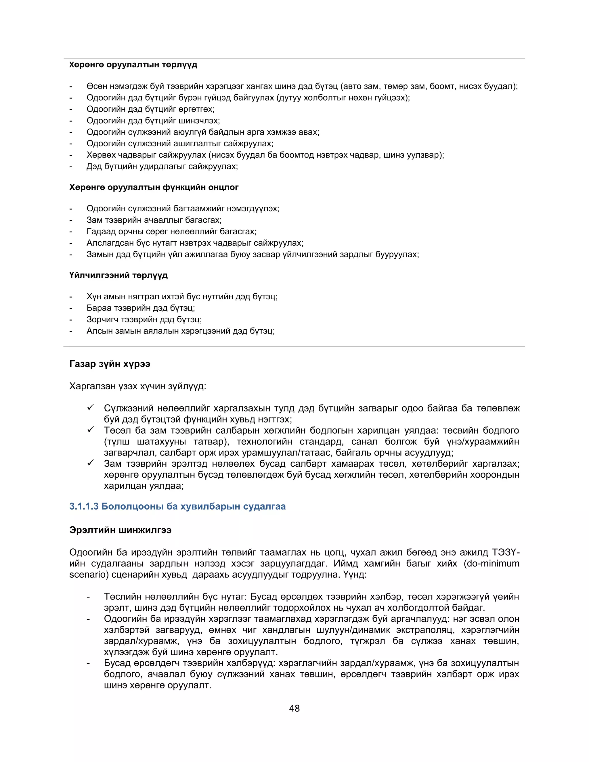 Хөрөнгө оруулалтын төрлүүд
-

Өсөн нэмэгдэж буй тээврийн хэрэгцээг хангах шинэ дэд бүтэц (авто зам, төмөр зам, боомт, нисэх буудал);
Одоогийн дэд бүтцийг бүрэн гүйцэд байгуулах (дутуу холболтыг нөхөн гүйцээх);
Одоогийн дэд бүтцийг өргөтгөх;
Одоогийн дэд бүтцийг шинэчлэх;
Одоогийн сүлжээний аюулгүй байдлын арга хэмжээ авах;
Одоогийн сүлжээний ашиглалтыг сайжруулах;
Хөрвөх чадварыг сайжруулах (нисэх буудал ба боомтод нэвтрэх чадвар, шинэ уулзвар);
Дэд бүтцийн удирдлагыг сайжруулах;

Хөрөнгө оруулалтын фүнкцийн онцлог
-

Одоогийн сүлжээний багтаамжийг нэмэгдүүлэх;
Зам тээврийн ачааллыг багасгах;
Гадаад орчны сөрөг нөлөөллийг багасгах;
Алслагдсан бүс нутагт нэвтрэх чадварыг сайжруулах;
Замын дэд бүтцийн үйл ажиллагаа буюу засвар үйлчилгээний зардлыг бууруулах;

Үйлчилгээний төрлүүд
-

Хүн амын нягтрал ихтэй бүс нутгийн дэд бүтэц;
Бараа тээврийн дэд бүтэц;
Зорчигч тээврийн дэд бүтэц;
Алсын замын аялалын хэрэгцээний дэд бүтэц;

Газар зүйн хүрээ
Харгалзан үзэх хүчин зүйлүүд:




Сүлжээний нөлөөллийг харгалзахын тулд дэд бүтцийн загварыг одоо байгаа ба төлөвлөж
буй дэд бүтэцтэй фүнкцийн хувьд нэгтгэх;
Төсөл ба зам тээврийн салбарын хөгжлийн бодлогын харилцан уялдаа: төсвийн бодлого
(түлш шатахууны татвар), технологийн стандард, санал болгож буй үнэ/хураамжийн
загварчлал, салбарт орж ирэх урамшуулал/татаас, байгаль орчны асуудлууд;
Зам тээврийн эрэлтэд нөлөөлөх бусад салбарт хамаарах төсөл, хөтөлбөрийг харгалзах;
хөрөнгө оруулалтын бүсэд төлөвлөгдөж буй бусад хөгжлийн төсөл, хөтөлбөрийн хоорондын
харилцан уялдаа;

3.1.1.3 Бололцооны ба хувилбарын судалгаа
Эрэлтийн шинжилгээ
Одоогийн ба ирээдүйн эрэлтийн төлвийг таамаглах нь цогц, чухал ажил бөгөөд энэ ажилд ТЭЗҮийн судалгааны зардлын нэлээд хэсэг зарцуулагддаг. Иймд хамгийн багыг хийх (do-minimum
scenario) сценарийн хувьд дараахь асуудлуудыг тодруулна. Үүнд:
-

-

Төслийн нөлөөллийн бүс нутаг: Бусад өрсөлдөх тээврийн хэлбэр, төсөл хэрэгжээгүй үеийн
эрэлт, шинэ дэд бүтцийн нөлөөллийг тодорхойлох нь чухал ач холбогдолтой байдаг.
Одоогийн ба ирээдүйн хэрэглээг таамаглахад хэрэглэгдэж буй аргачлалууд: нэг эсвэл олон
хэлбэртэй загварууд, өмнөх чиг хандлагын шулуун/динамик экстраполяц, хэрэглэгчийн
зардал/хураамж, үнэ ба зохицуулалтын бодлого, түгжрэл ба сүлжээ ханах төвшин,
хүлээгдэж буй шинэ хөрөнгө оруулалт.
Бусад өрсөлдөгч тээврийн хэлбэрүүд: хэрэглэгчийн зардал/хураамж, үнэ ба зохицуулалтын
бодлого, ачаалал буюу сүлжээний ханах төвшин, өрсөлдөгч тээврийн хэлбэрт орж ирэх
шинэ хөрөнгө оруулалт.

48

 