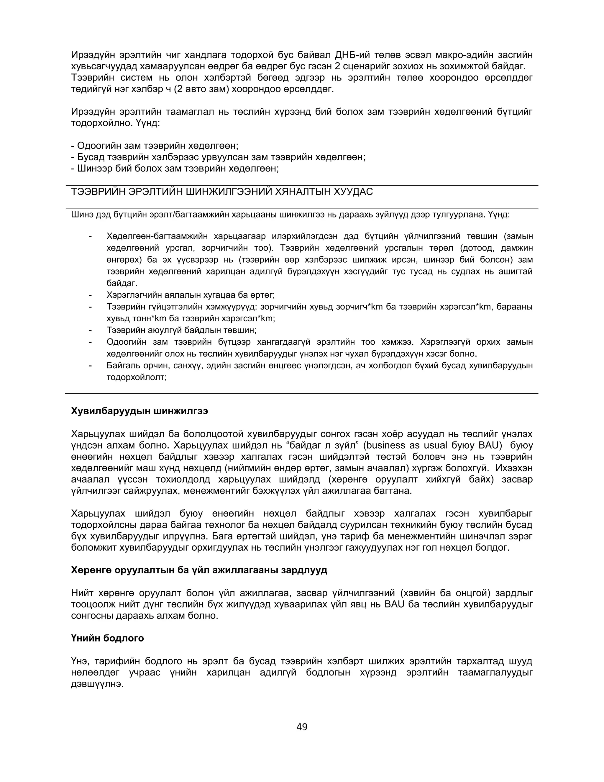 Ирээдүйн эрэлтийн чиг хандлага тодорхой бус байвал ДНБ-ий төлөв эсвэл макро-эдийн засгийн
хувьсагчуудад хамааруулсан өөдрөг ба өөдрөг бус гэсэн 2 сценарийг зохиох нь зохимжтой байдаг.
Тээврийн систем нь олон хэлбэртэй бөгөөд эдгээр нь эрэлтийн төлөө хоорондоо өрсөлддөг
төдийгүй нэг хэлбэр ч (2 авто зам) хоорондоо өрсөлддөг.
Ирээдүйн эрэлтийн таамаглал нь төслийн хүрээнд бий болох зам тээврийн хөдөлгөөний бүтцийг
тодорхойлно. Үүнд:
- Одоогийн зам тээврийн хөдөлгөөн;
- Бусад тээврийн хэлбэрээс урвуулсан зам тээврийн хөдөлгөөн;
- Шинээр бий болох зам тээврийн хөдөлгөөн;
ТЭЭВРИЙН ЭРЭЛТИЙН ШИНЖИЛГЭЭНИЙ ХЯНАЛТЫН ХУУДАС
Шинэ дэд бүтцийн эрэлт/багтаамжийн харьцааны шинжилгээ нь дараахь зүйлүүд дээр тулгуурлана. Үүнд:
-

-

Хөдөлгөөн-багтаамжийн харьцаагаар илэрхийлэгдсэн дэд бүтцийн үйлчилгээний төвшин (замын
хөдөлгөөний урсгал, зорчигчийн тоо). Тээврийн хөдөлгөөний урсгалын төрөл (дотоод, дамжин
өнгөрөх) ба эх үүсвэрээр нь (тээврийн өөр хэлбэрээс шилжиж ирсэн, шинээр бий болсон) зам
тээврийн хөдөлгөөний харилцан адилгүй бүрэлдэхүүн хэсгүүдийг тус тусад нь судлах нь ашигтай
байдаг.
Хэрэглэгчийн аялалын хугацаа ба өртөг;
Тээврийн гүйцэтгэлийн хэмжүүрүүд: зорчигчийн хувьд зорчигч*km ба тээврийн хэрэгсэл*km, барааны
хувьд тонн*km ба тээврийн хэрэгсэл*km;
Тээврийн аюулгүй байдлын төвшин;
Одоогийн зам тээврийн бүтцээр хангагдаагүй эрэлтийн тоо хэмжээ. Хэрэглээгүй орхих замын
хөдөлгөөнийг олох нь төслийн хувилбаруудыг үнэлэх нэг чухал бүрэлдэхүүн хэсэг болно.
Байгаль орчин, санхүү, эдийн засгийн өнцгөөс үнэлэгдсэн, ач холбогдол бүхий бусад хувилбаруудын
тодорхойлолт;

Хувилбаруудын шинжилгээ
Харьцуулах шийдэл ба бололцоотой хувилбаруудыг сонгох гэсэн хоѐр асуудал нь төслийг үнэлэх
үндсэн алхам болно. Харьцуулах шийдэл нь “байдаг л зүйл” (business as usual буюу BAU) буюу
өнөөгийн нөхцөл байдлыг хэвээр халгалах гэсэн шийдэлтэй төстэй боловч энэ нь тээврийн
хөдөлгөөнийг маш хүнд нөхцөлд (нийгмийн өндөр өртөг, замын ачаалал) хүргэж болохгүй. Ихээхэн
ачаалал үүссэн тохиолдолд харьцуулах шийдэлд (хөрөнгө оруулалт хийхгүй байх) засвар
үйлчилгээг сайжруулах, менежментийг бэхжүүлэх үйл ажиллагаа багтана.
Харьцуулах шийдэл буюу өнөөгийн нөхцөл байдлыг хэвээр халгалах гэсэн хувилбарыг
тодорхойлсны дараа байгаа технолог ба нөхцөл байдалд суурилсан техникийн буюу төслийн бусад
бүх хувилбаруудыг илрүүлнэ. Бага өртөгтэй шийдэл, үнэ тариф ба менежментийн шинэчлэл зэрэг
боломжит хувилбаруудыг орхигдуулах нь төслийн үнэлгээг гажуудуулах нэг гол нөхцөл болдог.
Хөрөнгө оруулалтын ба үйл ажиллагааны зардлууд
Нийт хөрөнгө оруулалт болон үйл ажиллагаа, засвар үйлчилгээний (хэвийн ба онцгой) зардлыг
тооцоолж нийт дүнг төслийн бүх жилүүдэд хуваарилах үйл явц нь BAU ба төслийн хувилбаруудыг
сонгосны дараахь алхам болно.
Үнийн бодлого
Үнэ, тарифийн бодлого нь эрэлт ба бусад тээврийн хэлбэрт шилжих эрэлтийн тархалтад шууд
нөлөөлдөг учраас үнийн харилцан адилгүй бодлогын хүрээнд эрэлтийн таамаглалуудыг
дэвшүүлнэ.

49

 