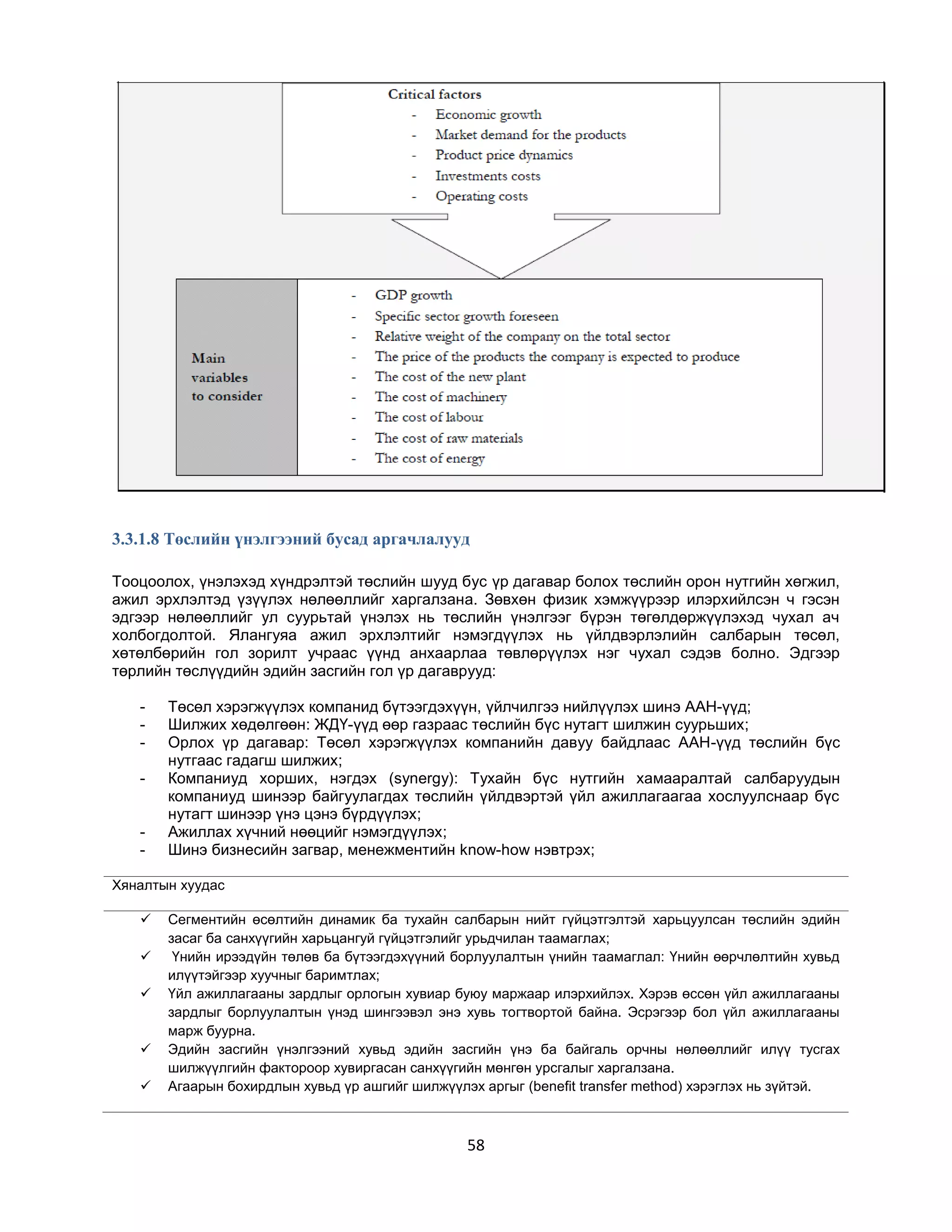 3.3.1.8 Төслийн үнэлгээний бусад аргачлалууд
Тооцоолох, үнэлэхэд хүндрэлтэй төслийн шууд бус үр дагавар болох төслийн орон нутгийн хөгжил,
ажил эрхлэлтэд үзүүлэх нөлөөллийг харгалзана. Зөвхөн физик хэмжүүрээр илэрхийлсэн ч гэсэн
эдгээр нөлөөллийг ул суурьтай үнэлэх нь төслийн үнэлгээг бүрэн төгөлдөржүүлэхэд чухал ач
холбогдолтой. Ялангуяа ажил эрхлэлтийг нэмэгдүүлэх нь үйлдвэрлэлийн салбарын төсөл,
хөтөлбөрийн гол зорилт учраас үүнд анхаарлаа төвлөрүүлэх нэг чухал сэдэв болно. Эдгээр
төрлийн төслүүдийн эдийн засгийн гол үр дагаврууд:
-

-

Төсөл хэрэгжүүлэх компанид бүтээгдэхүүн, үйлчилгээ нийлүүлэх шинэ ААН-үүд;
Шилжих хөдөлгөөн: ЖДҮ-үүд өөр газраас төслийн бүс нутагт шилжин суурьших;
Орлох үр дагавар: Төсөл хэрэгжүүлэх компанийн давуу байдлаас ААН-үүд төслийн бүс
нутгаас гадагш шилжих;
Компаниуд хорших, нэгдэх (synergy): Тухайн бүс нутгийн хамааралтай салбаруудын
компаниуд шинээр байгуулагдах төслийн үйлдвэртэй үйл ажиллагаагаа хослуулснаар бүс
нутагт шинээр үнэ цэнэ бүрдүүлэх;
Ажиллах хүчний нөөцийг нэмэгдүүлэх;
Шинэ бизнесийн загвар, менежментийн know-how нэвтрэх;

Хяналтын хуудас







Сегментийн өсөлтийн динамик ба тухайн салбарын нийт гүйцэтгэлтэй харьцуулсан төслийн эдийн
засаг ба санхүүгийн харьцангуй гүйцэтгэлийг урьдчилан таамаглах;
Үнийн ирээдүйн төлөв ба бүтээгдэхүүний борлуулалтын үнийн таамаглал: Үнийн өөрчлөлтийн хувьд
илүүтэйгээр хуучныг баримтлах;
Үйл ажиллагааны зардлыг орлогын хувиар буюу маржаар илэрхийлэх. Хэрэв өссөн үйл ажиллагааны
зардлыг борлуулалтын үнэд шингээвэл энэ хувь тогтвортой байна. Эсрэгээр бол үйл ажиллагааны
марж буурна.
Эдийн засгийн үнэлгээний хувьд эдийн засгийн үнэ ба байгаль орчны нөлөөллийг илүү тусгах
шилжүүлгийн фактороор хувиргасан санхүүгийн мөнгөн урсгалыг харгалзана.
Агаарын бохирдлын хувьд үр ашгийг шилжүүлэх аргыг (benefit transfer method) хэрэглэх нь зүйтэй.

58

 