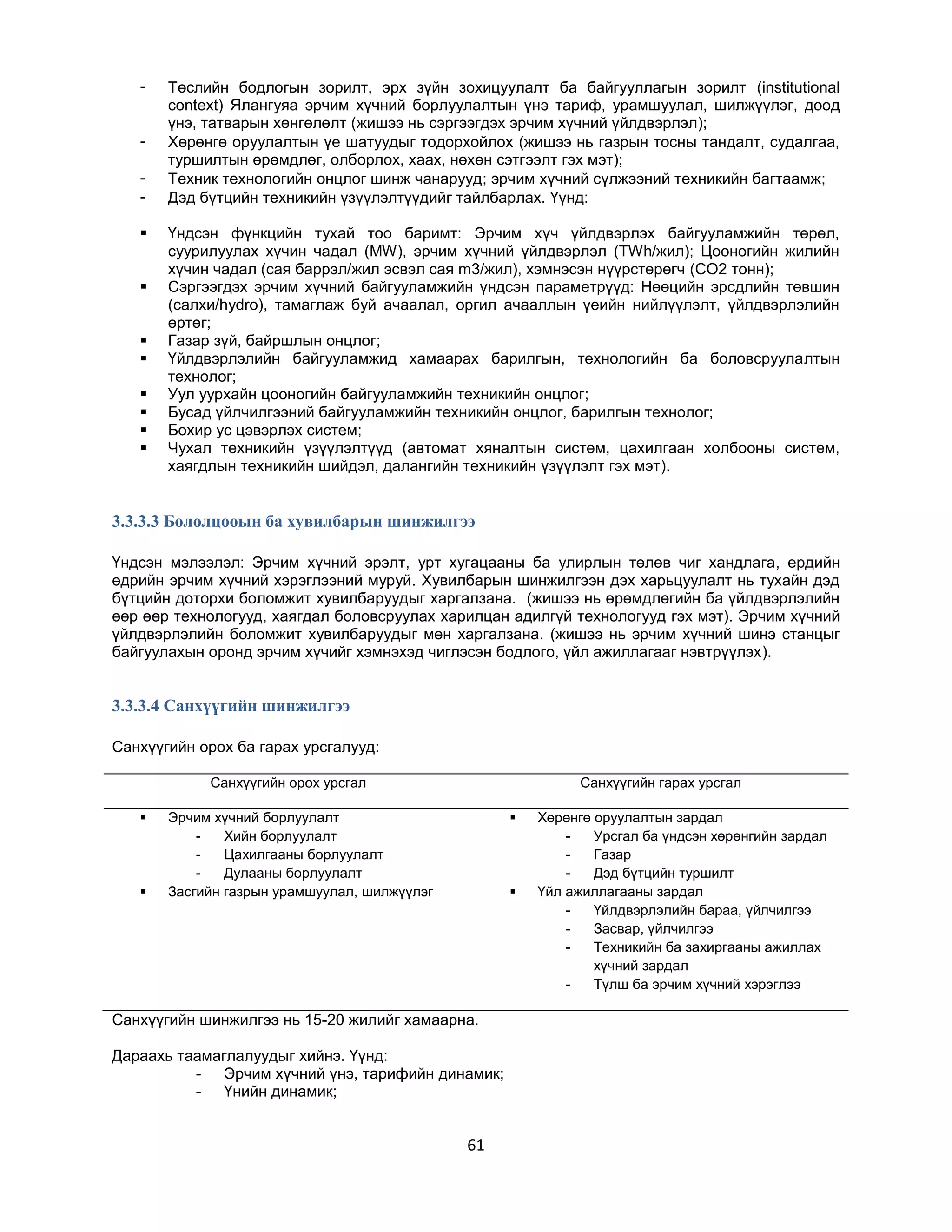 








Төслийн бодлогын зорилт, эрх зүйн зохицуулалт ба байгууллагын зорилт (institutional
context) Ялангуяа эрчим хүчний борлуулалтын үнэ тариф, урамшуулал, шилжүүлэг, доод
үнэ, татварын хөнгөлөлт (жишээ нь сэргээгдэх эрчим хүчний үйлдвэрлэл);
Хөрөнгө оруулалтын үе шатуудыг тодорхойлох (жишээ нь газрын тосны тандалт, судалгаа,
туршилтын өрөмдлөг, олборлох, хаах, нөхөн сэтгээлт гэх мэт);
Техник технологийн онцлог шинж чанарууд; эрчим хүчний сүлжээний техникийн багтаамж;
Дэд бүтцийн техникийн үзүүлэлтүүдийг тайлбарлах. Үүнд:
Үндсэн фүнкцийн тухай тоо баримт: Эрчим хүч үйлдвэрлэх байгууламжийн төрөл,
суурилуулах хүчин чадал (MW), эрчим хүчний үйлдвэрлэл (TWh/жил); Цооногийн жилийн
хүчин чадал (сая баррэл/жил эсвэл сая m3/жил), хэмнэсэн нүүрстөрөгч (CO2 тонн);
Сэргээгдэх эрчим хүчний байгууламжийн үндсэн параметрүүд: Нөөцийн эрсдлийн төвшин
(салхи/hydro), тамаглаж буй ачаалал, оргил ачааллын үеийн нийлүүлэлт, үйлдвэрлэлийн
өртөг;
Газар зүй, байршлын онцлог;
Үйлдвэрлэлийн байгууламжид хамаарах барилгын, технологийн ба боловсруулалтын
технолог;
Уул уурхайн цооногийн байгууламжийн техникийн онцлог;
Бусад үйлчилгээний байгууламжийн техникийн онцлог, барилгын технолог;
Бохир ус цэвэрлэх систем;
Чухал техникийн үзүүлэлтүүд (автомат хяналтын систем, цахилгаан холбооны систем,
хаягдлын техникийн шийдэл, далангийн техникийн үзүүлэлт гэх мэт).

3.3.3.3 Бололцооын ба хувилбарын шинжилгээ
Үндсэн мэлээлэл: Эрчим хүчний эрэлт, урт хугацааны ба улирлын төлөв чиг хандлага, ердийн
өдрийн эрчим хүчний хэрэглээний муруй. Хувилбарын шинжилгээн дэх харьцуулалт нь тухайн дэд
бүтцийн доторхи боломжит хувилбаруудыг харгалзана. (жишээ нь өрөмдлөгийн ба үйлдвэрлэлийн
өөр өөр технологууд, хаягдал боловсруулах харилцан адилгүй технологууд гэх мэт). Эрчим хүчний
үйлдвэрлэлийн боломжит хувилбаруудыг мөн харгалзана. (жишээ нь эрчим хүчний шинэ станцыг
байгуулахын оронд эрчим хүчийг хэмнэхэд чиглэсэн бодлого, үйл ажиллагааг нэвтрүүлэх).

3.3.3.4 Санхүүгийн шинжилгээ
Санхүүгийн орох ба гарах урсгалууд:
Санхүүгийн орох урсгал




Санхүүгийн гарах урсгал

Эрчим хүчний борлуулалт
Хийн борлуулалт
Цахилгааны борлуулалт
Дулааны борлуулалт
Засгийн газрын урамшуулал, шилжүүлэг





Санхүүгийн шинжилгээ нь 15-20 жилийг хамаарна.
Дараахь таамаглалуудыг хийнэ. Үүнд:
- Эрчим хүчний үнэ, тарифийн динамик;
- Үнийн динамик;

61

Хөрөнгө оруулалтын зардал
Урсгал ба үндсэн хөрөнгийн зардал
Газар
Дэд бүтцийн туршилт
Үйл ажиллагааны зардал
Үйлдвэрлэлийн бараа, үйлчилгээ
Засвар, үйлчилгээ
Техникийн ба захиргааны ажиллах
хүчний зардал
Түлш ба эрчим хүчний хэрэглээ

 