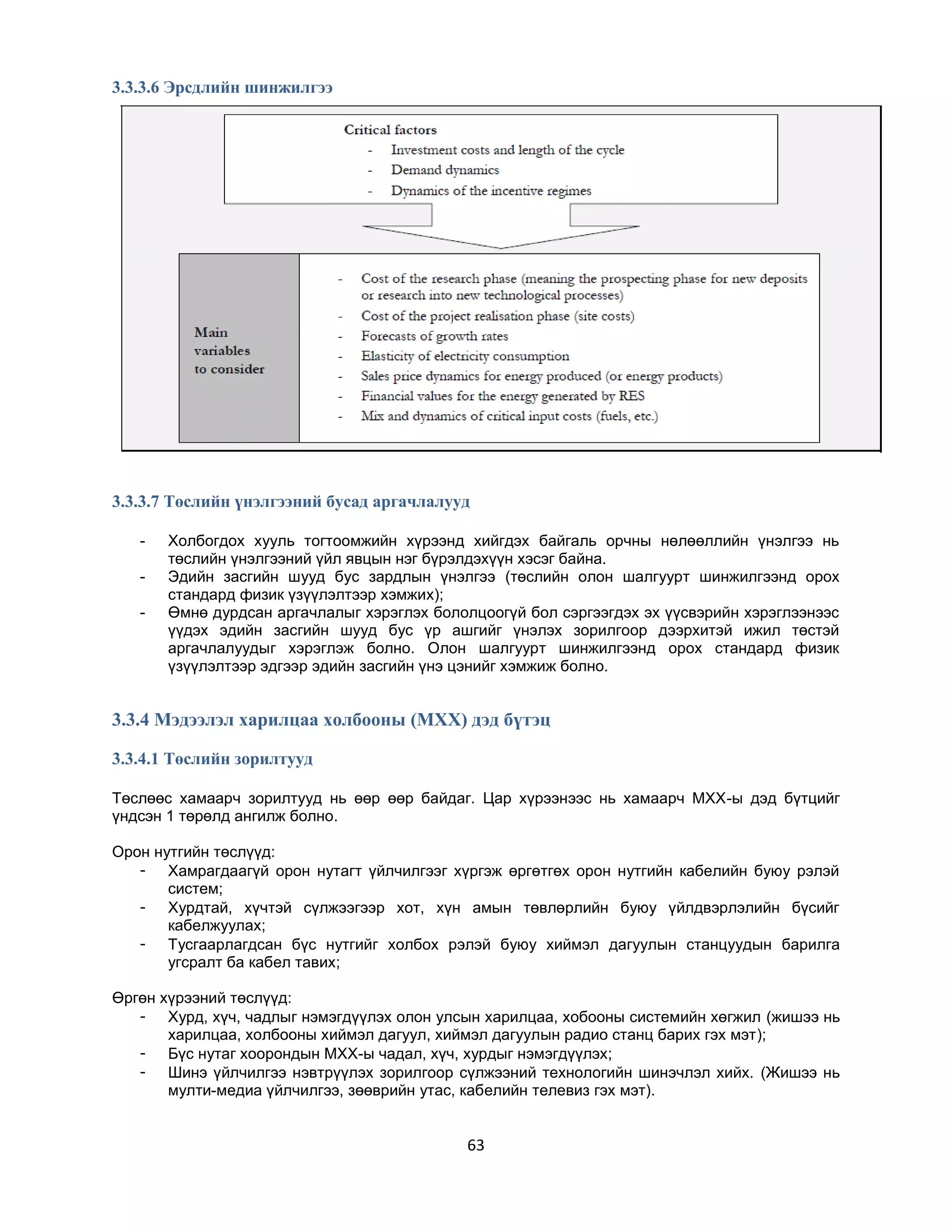 3.3.3.6 Эрсдлийн шинжилгээ

3.3.3.7 Төслийн үнэлгээний бусад аргачлалууд
-

Холбогдох хууль тогтоомжийн хүрээнд хийгдэх байгаль орчны нөлөөллийн үнэлгээ нь
төслийн үнэлгээний үйл явцын нэг бүрэлдэхүүн хэсэг байна.
Эдийн засгийн шууд бус зардлын үнэлгээ (төслийн олон шалгуурт шинжилгээнд орох
стандард физик үзүүлэлтээр хэмжих);
Өмнө дурдсан аргачлалыг хэрэглэх бололцоогүй бол сэргээгдэх эх үүсвэрийн хэрэглээнээс
үүдэх эдийн засгийн шууд бус үр ашгийг үнэлэх зорилгоор дээрхитэй ижил төстэй
аргачлалуудыг хэрэглэж болно. Олон шалгуурт шинжилгээнд орох стандард физик
үзүүлэлтээр эдгээр эдийн засгийн үнэ цэнийг хэмжиж болно.

3.3.4 Мэдээлэл харилцаа холбооны (МХХ) дэд бүтэц
3.3.4.1 Төслийн зорилтууд
Төслөөс хамаарч зорилтууд нь өөр өөр байдаг. Цар хүрээнээс нь хамаарч МХХ-ы дэд бүтцийг
үндсэн 1 төрөлд ангилж болно.
Орон нутгийн төслүүд:
- Хамрагдаагүй орон нутагт үйлчилгээг хүргэж өргөтгөх орон нутгийн кабелийн буюу рэлэй
систем;
- Хурдтай, хүчтэй сүлжээгээр хот, хүн амын төвлөрлийн буюу үйлдвэрлэлийн бүсийг
кабелжуулах;
- Тусгаарлагдсан бүс нутгийг холбох рэлэй буюу хиймэл дагуулын станцуудын барилга
угсралт ба кабел тавих;
Өргөн хүрээний төслүүд:
- Хурд, хүч, чадлыг нэмэгдүүлэх олон улсын харилцаа, хобооны системийн хөгжил (жишээ нь
харилцаа, холбооны хиймэл дагуул, хиймэл дагуулын радио станц барих гэх мэт);
- Бүс нутаг хоорондын МХХ-ы чадал, хүч, хурдыг нэмэгдүүлэх;
- Шинэ үйлчилгээ нэвтрүүлэх зорилгоор сүлжээний технологийн шинэчлэл хийх. (Жишээ нь
мулти-медиа үйлчилгээ, зөөврийн утас, кабелийн телевиз гэх мэт).

63

 