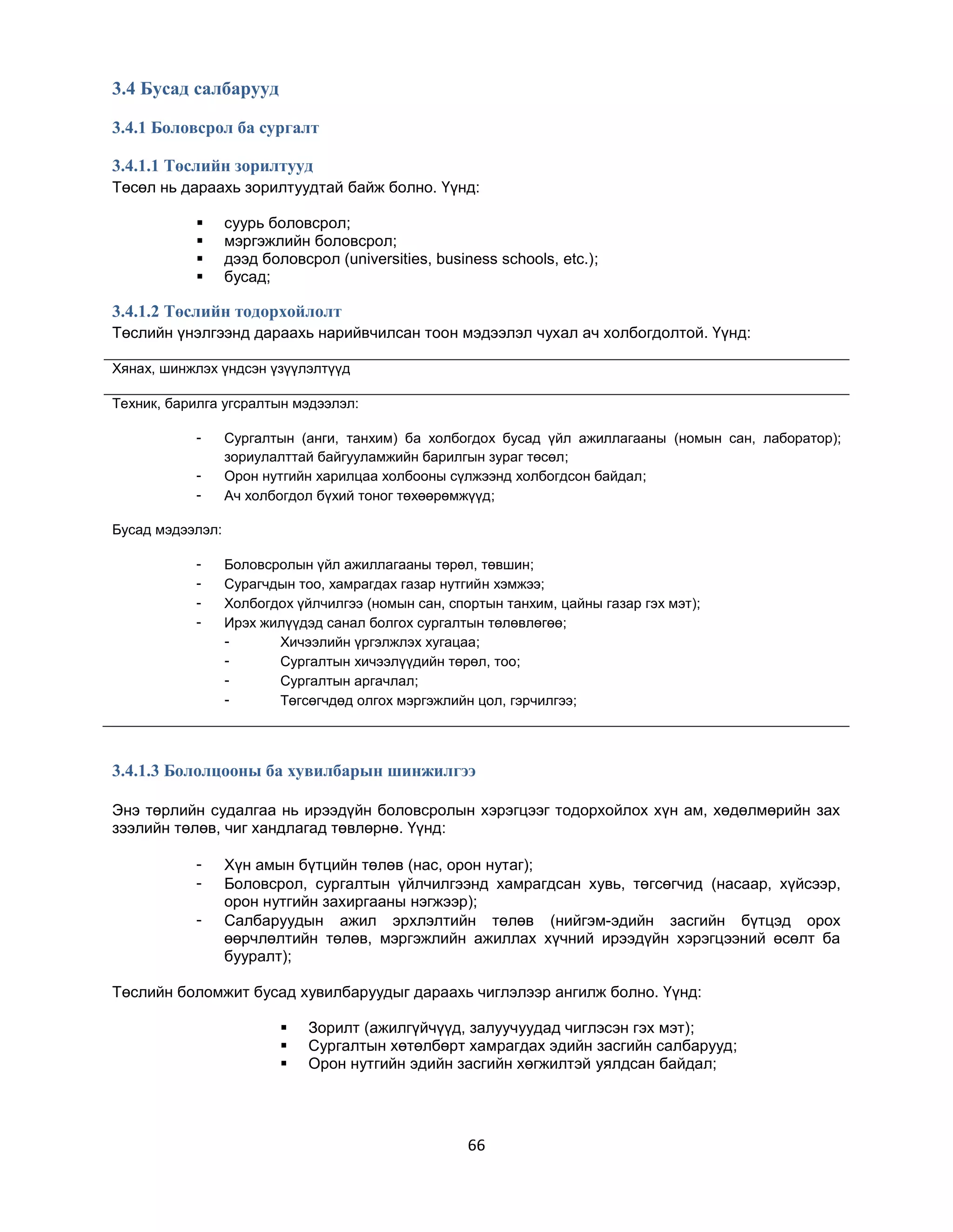 3.4 Бусад салбарууд
3.4.1 Боловсрол ба сургалт
3.4.1.1 Төслийн зорилтууд
Төсөл нь дараахь зорилтуудтай байж болно. Үүнд:





суурь боловсрол;
мэргэжлийн боловсрол;
дээд боловсрол (universities, business schools, etc.);
бусад;

3.4.1.2 Төслийн тодорхойлолт
Төслийн үнэлгээнд дараахь нарийвчилсан тоон мэдээлэл чухал ач холбогдолтой. Үүнд:
Хянах, шинжлэх үндсэн үзүүлэлтүүд
Техник, барилга угсралтын мэдээлэл:
-

Сургалтын (анги, танхим) ба холбогдох бусад үйл ажиллагааны (номын сан, лаборатор);
зориулалттай байгууламжийн барилгын зураг төсөл;
Орон нутгийн харилцаа холбооны сүлжээнд холбогдсон байдал;
Ач холбогдол бүхий тоног төхөөрөмжүүд;

Бусад мэдээлэл:
-

Боловсролын үйл ажиллагааны төрөл, төвшин;
Сурагчдын тоо, хамрагдах газар нутгийн хэмжээ;
Холбогдох үйлчилгээ (номын сан, спортын танхим, цайны газар гэх мэт);
Ирэх жилүүдэд санал болгох сургалтын төлөвлөгөө;
Хичээлийн үргэлжлэх хугацаа;
Сургалтын хичээлүүдийн төрөл, тоо;
Сургалтын аргачлал;
Төгсөгчдөд олгох мэргэжлийн цол, гэрчилгээ;

3.4.1.3 Бололцооны ба хувилбарын шинжилгээ
Энэ төрлийн судалгаа нь ирээдүйн боловсролын хэрэгцээг тодорхойлох хүн ам, хөдөлмөрийн зах
зээлийн төлөв, чиг хандлагад төвлөрнө. Үүнд:
-

Хүн амын бүтцийн төлөв (нас, орон нутаг);
Боловсрол, сургалтын үйлчилгээнд хамрагдсан хувь, төгсөгчид (насаар, хүйсээр,
орон нутгийн захиргааны нэгжээр);
Салбаруудын ажил эрхлэлтийн төлөв (нийгэм-эдийн засгийн бүтцэд орох
өөрчлөлтийн төлөв, мэргэжлийн ажиллах хүчний ирээдүйн хэрэгцээний өсөлт ба
бууралт);

Төслийн боломжит бусад хувилбаруудыг дараахь чиглэлээр ангилж болно. Үүнд:




Зорилт (ажилгүйчүүд, залуучуудад чиглэсэн гэх мэт);
Сургалтын хөтөлбөрт хамрагдах эдийн засгийн салбарууд;
Орон нутгийн эдийн засгийн хөгжилтэй уялдсан байдал;

66

 