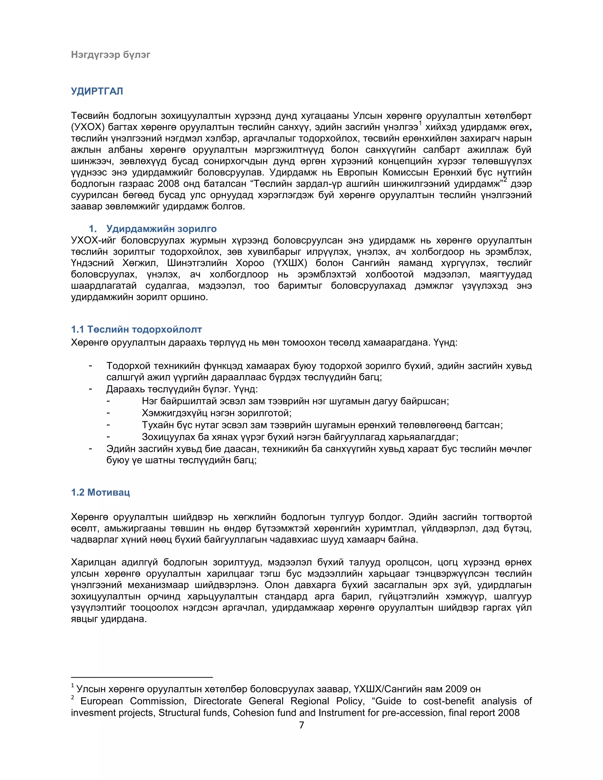 Нэгдүгээр бүлэг

УДИРТГАЛ
Төсвийн бодлогын зохицуулалтын хүрээнд дунд хугацааны Улсын хөрөнгө оруулалтын хөтөлбөрт
1
(УХОХ) багтах хөрөнгө оруулалтын төслийн санхүү, эдийн засгийн үнэлгээ хийхэд удирдамж өгөх,
төслийн үнэлгээний нэгдмэл хэлбэр, аргачлалыг тодорхойлох, төсвийн ерөнхийлөн захирагч нарын
ажлын албаны хөрөнгө оруулалтын мэргэжилтнүүд болон санхүүгийн салбарт ажиллаж буй
шинжээч, зөвлөхүүд бусад сонирхогчдын дунд өргөн хүрээний концепцийн хүрээг төлөвшүүлэх
үүднээс энэ удирдамжийг боловсруулав. Удирдамж нь Европын Комиссын Ерөнхий бүс нутгийн
2
бодлогын газраас 2008 онд баталсан “Төслийн зардал-үр ашгийн шинжилгээний удирдамж” дээр
суурилсан бөгөөд бусад улс орнуудад хэрэглэгдэж буй хөрөнгө оруулалтын төслийн үнэлгээний
заавар зөвлөмжийг удирдамж болгов.
1. Удирдамжийн зорилго
УХОХ-ийг боловсруулах журмын хүрээнд боловсруулсан энэ удирдамж нь хөрөнгө оруулалтын
төслийн зорилтыг тодорхойлох, зөв хувилбарыг илрүүлэх, үнэлэх, ач холбогдоор нь эрэмблэх,
Үндэсний Хөгжил, Шинэтгэлийн Хороо (ҮХШХ) болон Сангийн яаманд хүргүүлэх, төслийг
боловсруулах, үнэлэх, ач холбогдлоор нь эрэмблэхтэй холбоотой мэдээлэл, маягтуудад
шаардлагатай судалгаа, мэдээлэл, тоо баримтыг боловсруулахад дэмжлэг үзүүлэхэд энэ
удирдамжийн зорилт оршино.
1.1 Төслийн тодорхойлолт
Хөрөнгө оруулалтын дараахь төрлүүд нь мөн томоохон төсөлд хамаарагдана. Үүнд:
-

-

Тодорхой техникийн фүнкцэд хамаарах буюу тодорхой зорилго бүхий, эдийн засгийн хувьд
салшгүй ажил үүргийн дарааллаас бүрдэх төслүүдийн багц;
Дараахь төслүүдийн бүлэг. Үүнд:
Нэг байршилтай эсвэл зам тээврийн нэг шугамын дагуу байршсан;
Хэмжигдэхүйц нэгэн зорилготой;
Тухайн бүс нутаг эсвэл зам тээврийн шугамын ерөнхий төлөвлөгөөнд багтсан;
Зохицуулах ба хянах үүрэг бүхий нэгэн байгууллагад харьяалагддаг;
Эдийн засгийн хувьд бие даасан, техникийн ба санхүүгийн хувьд хараат бус төслийн мөчлөг
буюу үе шатны төслүүдийн багц;

1.2 Мотивац
Хөрөнгө оруулалтын шийдвэр нь хөгжлийн бодлогын тулгуур болдог. Эдийн засгийн тогтвортой
өсөлт, амьжиргааны төвшин нь өндөр бүтээмжтэй хөрөнгийн хуримтлал, үйлдвэрлэл, дэд бүтэц,
чадварлаг хүний нөөц бүхий байгууллагын чадавхиас шууд хамаарч байна.
Харилцан адилгүй бодлогын зорилтууд, мэдээлэл бүхий талууд оролцсон, цогц хүрээнд өрнөх
улсын хөрөнгө оруулалтын харилцааг тэгш бус мэдээллийн харьцааг тэнцвэржүүлсэн төслийн
үнэлгээний механизмаар шийдвэрлэнэ. Олон давхарга бүхий засаглалын эрх зүй, удирдлагын
зохицуулалтын орчинд харьцуулалтын стандард арга барил, гүйцэтгэлийн хэмжүүр, шалгуур
үзүүлэлтийг тооцоолох нэгдсэн аргачлал, удирдамжаар хөрөнгө оруулалтын шийдвэр гаргах үйл
явцыг удирдана.

1

Улсын хөрөнгө оруулалтын хөтөлбөр боловсруулах заавар, ҮХШХ/Сангийн яам 2009 он
European Commission, Directorate General Regional Policy, “Guide to cost-benefit analysis of
invesment projects, Structural funds, Cohesion fund and Instrument for pre-accession, final report 2008
2

7

 