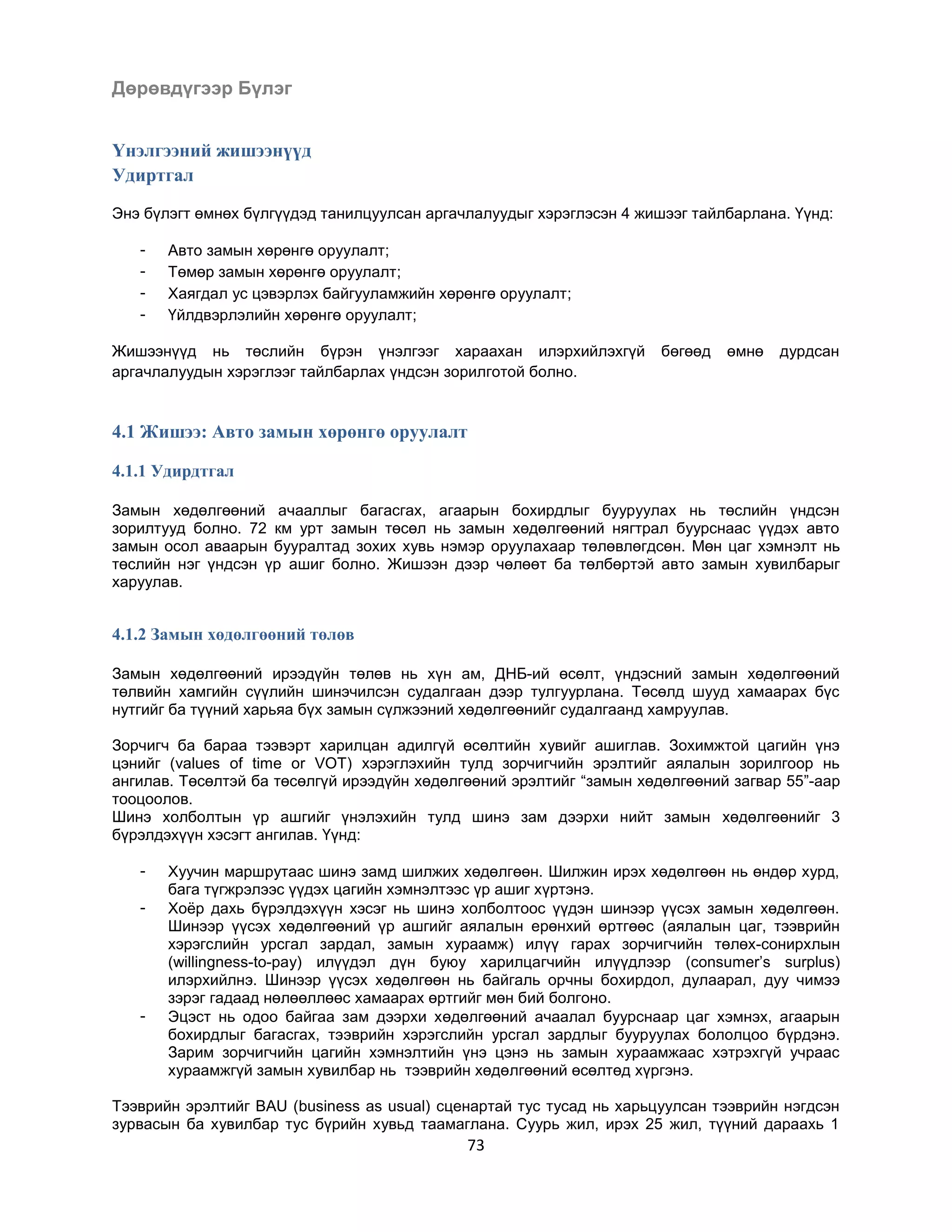 Дөрөвдүгээр Бүлэг
Үнэлгээний жишээнүүд
Удиртгал
Энэ бүлэгт өмнөх бүлгүүдэд танилцуулсан аргачлалуудыг хэрэглэсэн 4 жишээг тайлбарлана. Үүнд:
-

Авто замын хөрөнгө оруулалт;
Төмөр замын хөрөнгө оруулалт;
Хаягдал ус цэвэрлэх байгууламжийн хөрөнгө оруулалт;
Үйлдвэрлэлийн хөрөнгө оруулалт;

Жишээнүүд нь төслийн бүрэн үнэлгээг хараахан илэрхийлэхгүй
аргачлалуудын хэрэглээг тайлбарлах үндсэн зорилготой болно.

бөгөөд

өмнө

дурдсан

4.1 Жишээ: Авто замын хөрөнгө оруулалт
4.1.1 Удирдтгал
Замын хөдөлгөөний ачааллыг багасгах, агаарын бохирдлыг бууруулах нь төслийн үндсэн
зорилтууд болно. 72 км урт замын төсөл нь замын хөдөлгөөний нягтрал буурснаас үүдэх авто
замын осол аваарын бууралтад зохих хувь нэмэр оруулахаар төлөвлөгдсөн. Мөн цаг хэмнэлт нь
төслийн нэг үндсэн үр ашиг болно. Жишээн дээр чөлөөт ба төлбөртэй авто замын хувилбарыг
харуулав.

4.1.2 Замын хөдөлгөөний төлөв
Замын хөдөлгөөний ирээдүйн төлөв нь хүн ам, ДНБ-ий өсөлт, үндэсний замын хөдөлгөөний
төлвийн хамгийн сүүлийн шинэчилсэн судалгаан дээр тулгуурлана. Төсөлд шууд хамаарах бүс
нутгийг ба түүний харьяа бүх замын сүлжээний хөдөлгөөнийг судалгаанд хамруулав.
Зорчигч ба бараа тээвэрт харилцан адилгүй өсөлтийн хувийг ашиглав. Зохимжтой цагийн үнэ
цэнийг (values of time or VOT) хэрэглэхийн тулд зорчигчийн эрэлтийг аялалын зорилгоор нь
ангилав. Төсөлтэй ба төсөлгүй ирээдүйн хөдөлгөөний эрэлтийг “замын хөдөлгөөний загвар 55”-аар
тооцоолов.
Шинэ холболтын үр ашгийг үнэлэхийн тулд шинэ зам дээрхи нийт замын хөдөлгөөнийг 3
бүрэлдэхүүн хэсэгт ангилав. Үүнд:
-

-

Хуучин маршрутаас шинэ замд шилжих хөдөлгөөн. Шилжин ирэх хөдөлгөөн нь өндөр хурд,
бага түгжрэлээс үүдэх цагийн хэмнэлтээс үр ашиг хүртэнэ.
Хоѐр дахь бүрэлдэхүүн хэсэг нь шинэ холболтоос үүдэн шинээр үүсэх замын хөдөлгөөн.
Шинээр үүсэх хөдөлгөөний үр ашгийг аялалын ерөнхий өртгөөс (аялалын цаг, тээврийн
хэрэгслийн урсгал зардал, замын хураамж) илүү гарах зорчигчийн төлөх-сонирхлын
(willingness-to-pay) илүүдэл дүн буюу харилцагчийн илүүдлээр (consumer‟s surplus)
илэрхийлнэ. Шинээр үүсэх хөдөлгөөн нь байгаль орчны бохирдол, дулаарал, дуу чимээ
зэрэг гадаад нөлөөллөөс хамаарах өртгийг мөн бий болгоно.
Эцэст нь одоо байгаа зам дээрхи хөдөлгөөний ачаалал буурснаар цаг хэмнэх, агаарын
бохирдлыг багасгах, тээврийн хэрэгслийн урсгал зардлыг бууруулах бололцоо бүрдэнэ.
Зарим зорчигчийн цагийн хэмнэлтийн үнэ цэнэ нь замын хураамжаас хэтрэхгүй учраас
хураамжгүй замын хувилбар нь тээврийн хөдөлгөөний өсөлтөд хүргэнэ.

Тээврийн эрэлтийг BAU (business as usual) сценартай тус тусад нь харьцуулсан тээврийн нэгдсэн
зурвасын ба хувилбар тус бүрийн хувьд таамаглана. Суурь жил, ирэх 25 жил, түүний дараахь 1

73

 