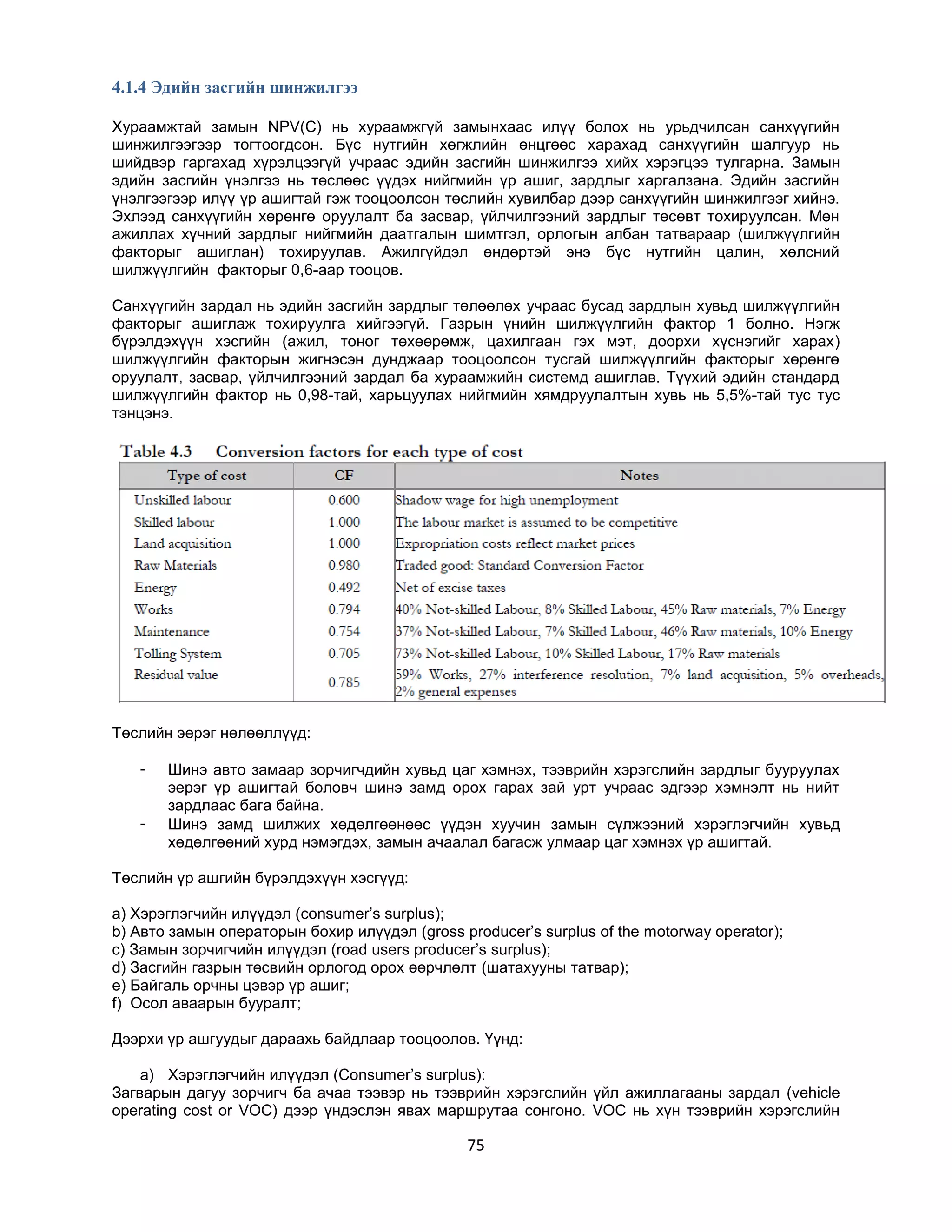 4.1.4 Эдийн засгийн шинжилгээ
Хураамжтай замын NPV(C) нь хураамжгүй замынхаас илүү болох нь урьдчилсан санхүүгийн
шинжилгээгээр тогтоогдсон. Бүс нутгийн хөгжлийн өнцгөөс харахад санхүүгийн шалгуур нь
шийдвэр гаргахад хүрэлцээгүй учраас эдийн засгийн шинжилгээ хийх хэрэгцээ тулгарна. Замын
эдийн засгийн үнэлгээ нь төслөөс үүдэх нийгмийн үр ашиг, зардлыг харгалзана. Эдийн засгийн
үнэлгээгээр илүү үр ашигтай гэж тооцоолсон төслийн хувилбар дээр санхүүгийн шинжилгээг хийнэ.
Эхлээд санхүүгийн хөрөнгө оруулалт ба засвар, үйлчилгээний зардлыг төсөвт тохируулсан. Мөн
ажиллах хүчний зардлыг нийгмийн даатгалын шимтгэл, орлогын албан татвараар (шилжүүлгийн
факторыг ашиглан) тохируулав. Ажилгүйдэл өндөртэй энэ бүс нутгийн цалин, хөлсний
шилжүүлгийн факторыг 0,6-аар тооцов.
Санхүүгийн зардал нь эдийн засгийн зардлыг төлөөлөх учраас бусад зардлын хувьд шилжүүлгийн
факторыг ашиглаж тохируулга хийгээгүй. Газрын үнийн шилжүүлгийн фактор 1 болно. Нэгж
бүрэлдэхүүн хэсгийн (ажил, тоног төхөөрөмж, цахилгаан гэх мэт, доорхи хүснэгийг харах)
шилжүүлгийн факторын жигнэсэн дунджаар тооцоолсон тусгай шилжүүлгийн факторыг хөрөнгө
оруулалт, засвар, үйлчилгээний зардал ба хураамжийн системд ашиглав. Түүхий эдийн стандард
шилжүүлгийн фактор нь 0,98-тай, харьцуулах нийгмийн хямдруулалтын хувь нь 5,5%-тай тус тус
тэнцэнэ.

Төслийн эерэг нөлөөллүүд:
-

Шинэ авто замаар зорчигчдийн хувьд цаг хэмнэх, тээврийн хэрэгслийн зардлыг бууруулах
эерэг үр ашигтай боловч шинэ замд орох гарах зай урт учраас эдгээр хэмнэлт нь нийт
зардлаас бага байна.
Шинэ замд шилжих хөдөлгөөнөөс үүдэн хуучин замын сүлжээний хэрэглэгчийн хувьд
хөдөлгөөний хурд нэмэгдэх, замын ачаалал багасж улмаар цаг хэмнэх үр ашигтай.

Төслийн үр ашгийн бүрэлдэхүүн хэсгүүд:
a) Хэрэглэгчийн илүүдэл (consumer‟s surplus);
b) Авто замын операторын бохир илүүдэл (gross producer‟s surplus of the motorway operator);
c) Замын зорчигчийн илүүдэл (road users producer‟s surplus);
d) Засгийн газрын төсвийн орлогод орох өөрчлөлт (шатахууны татвар);
e) Байгаль орчны цэвэр үр ашиг;
f) Осол аваарын бууралт;
Дээрхи үр ашгуудыг дараахь байдлаар тооцоолов. Үүнд:
a) Хэрэглэгчийн илүүдэл (Consumer‟s surplus):
Загварын дагуу зорчигч ба ачаа тээвэр нь тээврийн хэрэгслийн үйл ажиллагааны зардал (vehicle
operating cost or VOC) дээр үндэслэн явах маршрутаа сонгоно. VOC нь хүн тээврийн хэрэгслийн

75

 