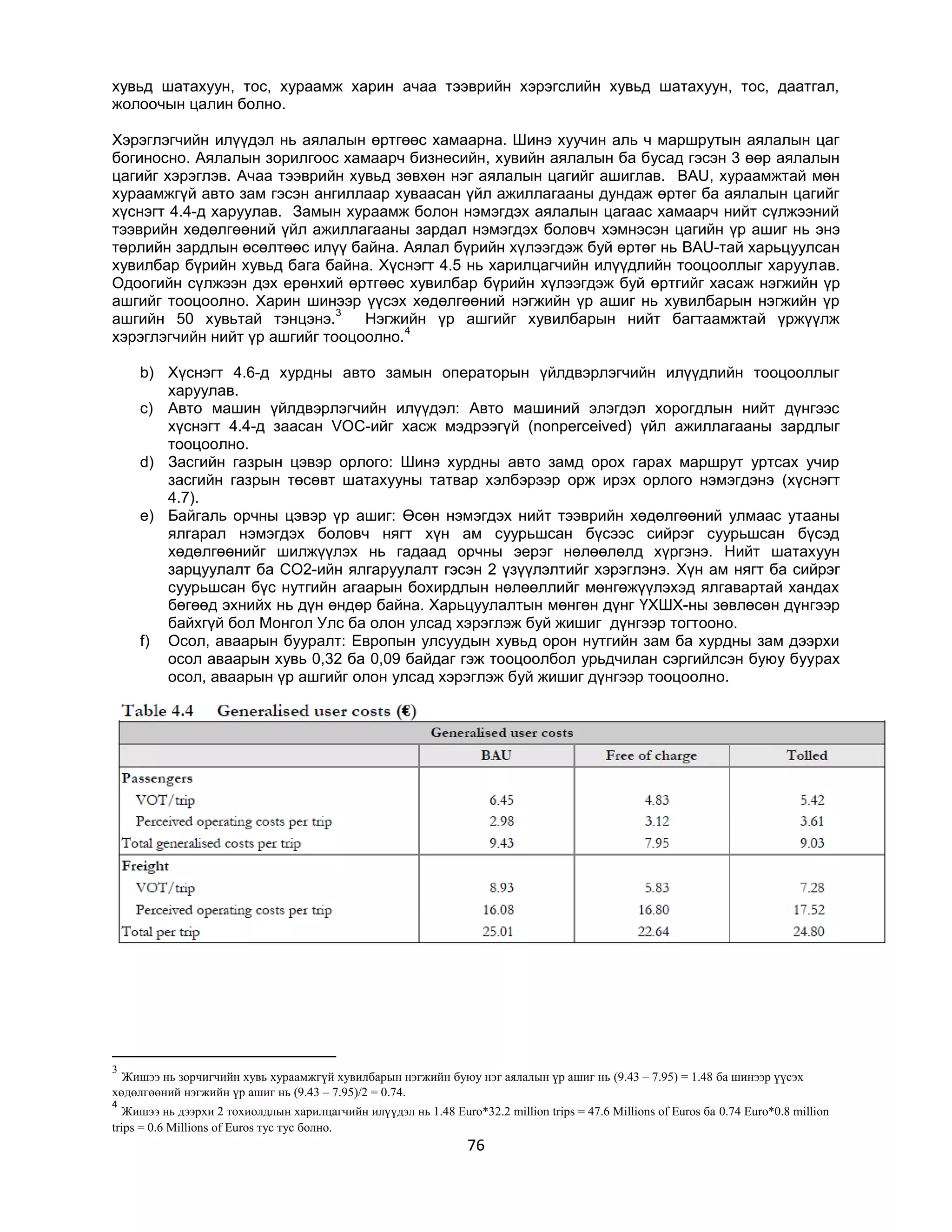 хувьд шатахуун, тос, хураамж харин ачаа тээврийн хэрэгслийн хувьд шатахуун, тос, даатгал,
жолоочын цалин болно.
Хэрэглэгчийн илүүдэл нь аялалын өртгөөс хамаарна. Шинэ хуучин аль ч маршрутын аялалын цаг
богиносно. Аялалын зорилгоос хамаарч бизнесийн, хувийн аялалын ба бусад гэсэн 3 өөр аялалын
цагийг хэрэглэв. Ачаа тээврийн хувьд зөвхөн нэг аялалын цагийг ашиглав. BAU, хураамжтай мөн
хураамжгүй авто зам гэсэн ангиллаар хуваасан үйл ажиллагааны дундаж өртөг ба аялалын цагийг
хүснэгт 4.4-д харуулав. Замын хураамж болон нэмэгдэх аялалын цагаас хамаарч нийт сүлжээний
тээврийн хөдөлгөөний үйл ажиллагааны зардал нэмэгдэх боловч хэмнэсэн цагийн үр ашиг нь энэ
төрлийн зардлын өсөлтөөс илүү байна. Аялал бүрийн хүлээгдэж буй өртөг нь BAU-тай харьцуулсан
хувилбар бүрийн хувьд бага байна. Хүснэгт 4.5 нь харилцагчийн илүүдлийн тооцооллыг харуулав.
Одоогийн сүлжээн дэх ерөнхий өртгөөс хувилбар бүрийн хүлээгдэж буй өртгийг хасаж нэгжийн үр
ашгийг тооцоолно. Харин шинээр үүсэх хөдөлгөөний нэгжийн үр ашиг нь хувилбарын нэгжийн үр
3
ашгийн 50 хувьтай тэнцэнэ.
Нэгжийн үр ашгийг хувилбарын нийт багтаамжтай үржүүлж
4
хэрэглэгчийн нийт үр ашгийг тооцоолно.
b) Хүснэгт 4.6-д хурдны авто замын операторын үйлдвэрлэгчийн илүүдлийн тооцооллыг
харуулав.
c) Авто машин үйлдвэрлэгчийн илүүдэл: Авто машиний элэгдэл хорогдлын нийт дүнгээс
хүснэгт 4.4-д заасан VOC-ийг хасж мэдрээгүй (nonperceived) үйл ажиллагааны зардлыг
тооцоолно.
d) Засгийн газрын цэвэр орлого: Шинэ хурдны авто замд орох гарах маршрут уртсах учир
засгийн газрын төсөвт шатахууны татвар хэлбэрээр орж ирэх орлого нэмэгдэнэ (хүснэгт
4.7).
e) Байгаль орчны цэвэр үр ашиг: Өсөн нэмэгдэх нийт тээврийн хөдөлгөөний улмаас утааны
ялгарал нэмэгдэх боловч нягт хүн ам суурьшсан бүсээс сийрэг суурьшсан бүсэд
хөдөлгөөнийг шилжүүлэх нь гадаад орчны эерэг нөлөөлөлд хүргэнэ. Нийт шатахуун
зарцуулалт ба CO2-ийн ялгаруулалт гэсэн 2 үзүүлэлтийг хэрэглэнэ. Хүн ам нягт ба сийрэг
суурьшсан бүс нутгийн агаарын бохирдлын нөлөөллийг мөнгөжүүлэхэд ялгавартай хандах
бөгөөд эхнийх нь дүн өндөр байна. Харьцуулалтын мөнгөн дүнг ҮХШХ-ны зөвлөсөн дүнгээр
байхгүй бол Монгол Улс ба олон улсад хэрэглэж буй жишиг дүнгээр тогтооно.
f) Осол, аваарын бууралт: Европын улсуудын хувьд орон нутгийн зам ба хурдны зам дээрхи
осол аваарын хувь 0,32 ба 0,09 байдаг гэж тооцоолбол урьдчилан сэргийлсэн буюу буурах
осол, аваарын үр ашгийг олон улсад хэрэглэж буй жишиг дүнгээр тооцоолно.

3

Жишээ нь зорчигчийн хувь хураамжгүй хувилбарын нэгжийн буюу нэг аялалын үр ашиг нь (9.43 – 7.95) = 1.48 ба шинээр үүсэх
хөдөлгөөний нэгжийн үр ашиг нь (9.43 – 7.95)/2 = 0.74.
4

Жишээ нь дээрхи 2 тохиолдлын харилцагчийн илүүдэл нь 1.48 Euro*32.2 million trips = 47.6 Millions of Euros ба 0.74 Euro*0.8 million
trips = 0.6 Millions of Euros тус тус болно.

76

 