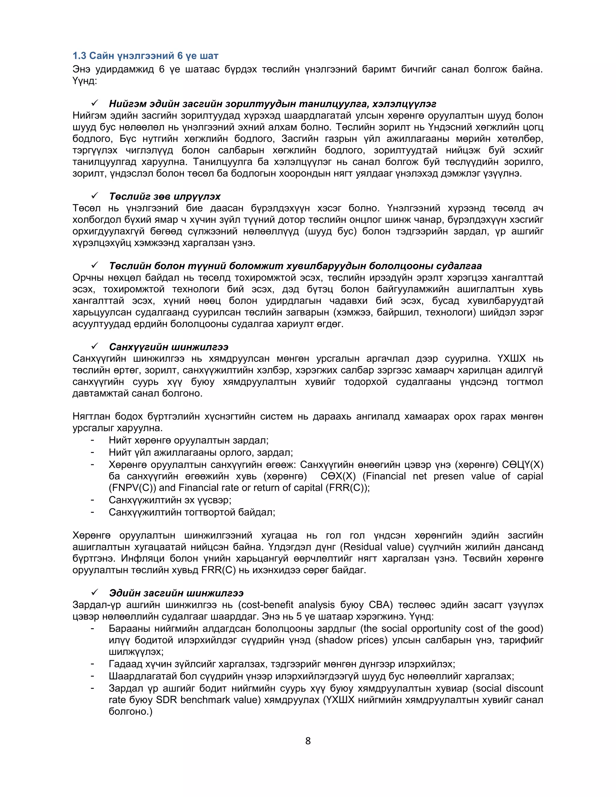 1.3 Сайн үнэлгээний 6 үе шат
Энэ удирдамжид 6 үе шатаас бүрдэх төслийн үнэлгээний баримт бичгийг санал болгож байна.
Үүнд:
 Нийгэм эдийн засгийн зорилтуудын танилцуулга, хэлэлцүүлэг
Нийгэм эдийн засгийн зорилтуудад хүрэхэд шаардлагатай улсын хөрөнгө оруулалтын шууд болон
шууд бус нөлөөлөл нь үнэлгээний эхний алхам болно. Төслийн зорилт нь Үндэсний хөгжлийн цогц
бодлого, Бүс нутгийн хөгжлийн бодлого, Засгийн газрын үйл ажиллагааны мөрийн хөтөлбөр,
тэргүүлэх чиглэлүүд болон салбарын хөгжлийн бодлого, зорилтуудтай нийцэж буй эсхийг
танилцуулгад харуулна. Танилцуулга ба хэлэлцүүлэг нь санал болгож буй төслүүдийн зорилго,
зорилт, үндэслэл болон төсөл ба бодлогын хоорондын нягт уялдааг үнэлэхэд дэмжлэг үзүүлнэ.
 Төслийг зөв илрүүлэх
Төсөл нь үнэлгээний бие даасан бүрэлдэхүүн хэсэг болно. Үнэлгээний хүрээнд төсөлд ач
холбогдол бүхий ямар ч хүчин зүйл түүний дотор төслийн онцлог шинж чанар, бүрэлдэхүүн хэсгийг
орхигдуулахгүй бөгөөд сүлжээний нөлөөллүүд (шууд бус) болон тэдгээрийн зардал, үр ашгийг
хүрэлцэхүйц хэмжээнд харгалзан үзнэ.
 Төслийн болон түүний боломжит хувилбаруудын бололцооны судалгаа
Орчны нөхцөл байдал нь төсөлд тохиромжтой эсэх, төслийн ирээдүйн эрэлт хэрэгцээ хангалттай
эсэх, тохиромжтой технологи бий эсэх, дэд бүтэц болон байгууламжийн ашиглалтын хувь
хангалттай эсэх, хүний нөөц болон удирдлагын чадавхи бий эсэх, бусад хувилбаруудтай
харьцуулсан судалгаанд суурилсан төслийн загварын (хэмжээ, байршил, технологи) шийдэл зэрэг
асуултуудад ердийн бололцооны судалгаа хариулт өгдөг.
 Санхүүгийн шинжилгээ
Санхүүгийн шинжилгээ нь хямдруулсан мөнгөн урсгалын аргачлал дээр суурилна. ҮХШХ нь
төслийн өртөг, зорилт, санхүүжилтийн хэлбэр, хэрэгжих салбар зэргээс хамаарч харилцан адилгүй
санхүүгийн суурь хүү буюу хямдруулалтын хувийг тодорхой судалгааны үндсэнд тогтмол
давтамжтай санал болгоно.
Нягтлан бодох бүртгэлийн хүснэгтийн систем нь дараахь ангилалд хамаарах орох гарах мөнгөн
урсгалыг харуулна.
- Нийт хөрөнгө оруулалтын зардал;
- Нийт үйл ажиллагааны орлого, зардал;
- Хөрөнгө оруулалтын санхүүгийн өгөөж: Санхүүгийн өнөөгийн цэвэр үнэ (хөрөнгө) СӨЦҮ(Х)
ба санхүүгийн өгөөжийн хувь (хөрөнгө) СӨХ(Х) (Financial net presen value of capial
(FNPV(C)) and Financial rate or return of capital (FRR(C));
- Санхүүжилтийн эх үүсвэр;
- Санхүүжилтийн тогтвортой байдал;
Хөрөнгө оруулалтын шинжилгээний хугацаа нь гол гол үндсэн хөрөнгийн эдийн засгийн
ашиглалтын хугацаатай нийцсэн байна. Үлдэгдэл дүнг (Residual value) сүүлчийн жилийн дансанд
бүртгэнэ. Инфляци болон үнийн харьцангуй өөрчлөлтийг нягт харгалзан үзнэ. Төсвийн хөрөнгө
оруулалтын төслийн хувьд FRR(C) нь ихэнхидээ сөрөг байдаг.
 Эдийн засгийн шинжилгээ
Зардал-үр ашгийн шинжилгээ нь (cost-benefit analysis буюу CBA) төслөөс эдийн засагт үзүүлэх
цэвэр нөлөөллийн судалгааг шаарддаг. Энэ нь 5 үе шатаар хэрэгжинэ. Үүнд:
- Барааны нийгмийн алдагдсан бололцооны зардлыг (the social opportunity cost of the good)
илүү бодитой илэрхийлдэг сүүдрийн үнэд (shadow prices) улсын салбарын үнэ, тарифийг
шилжүүлэх;
- Гадаад хүчин зүйлсийг харгалзах, тэдгээрийг мөнгөн дүнгээр илэрхийлэх;
- Шаардлагатай бол сүүдрийн үнээр илэрхийлэгдээгүй шууд бус нөлөөллийг харгалзах;
- Зардал үр ашгийг бодит нийгмийн суурь хүү буюу хямдруулалтын хувиар (social discount
rate буюу SDR benchmark value) хямдруулах (ҮХШХ нийгмийн хямдруулалтын хувийг санал
болгоно.)

8

 