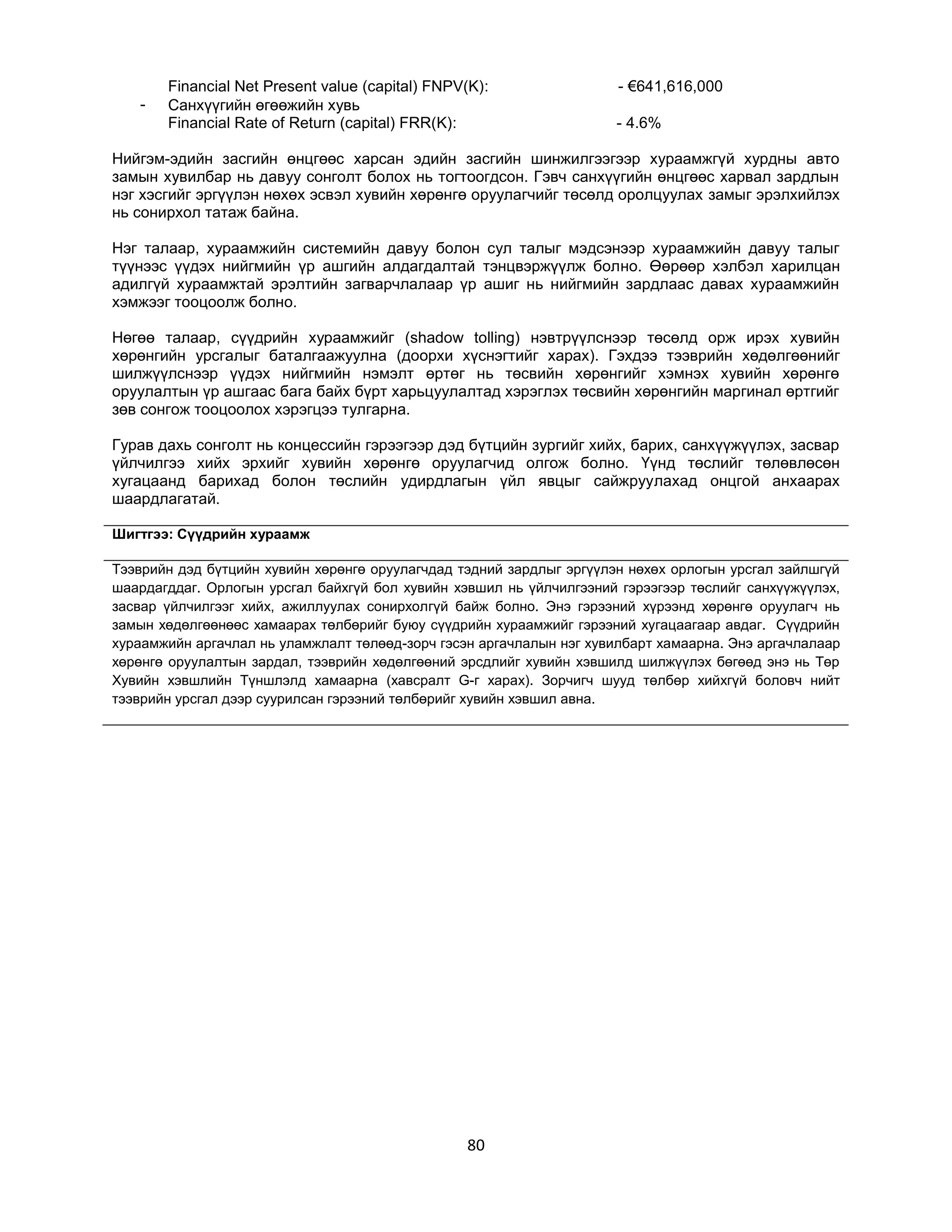 -

Financial Net Present value (capital) FNPV(K):
Санхүүгийн өгөөжийн хувь
Financial Rate of Return (capital) FRR(K):

- €641,616,000
- 4.6%

Нийгэм-эдийн засгийн өнцгөөс харсан эдийн засгийн шинжилгээгээр хураамжгүй хурдны авто
замын хувилбар нь давуу сонголт болох нь тогтоогдсон. Гэвч санхүүгийн өнцгөөс харвал зардлын
нэг хэсгийг эргүүлэн нөхөх эсвэл хувийн хөрөнгө оруулагчийг төсөлд оролцуулах замыг эрэлхийлэх
нь сонирхол татаж байна.
Нэг талаар, хураамжийн системийн давуу болон сул талыг мэдсэнээр хураамжийн давуу талыг
түүнээс үүдэх нийгмийн үр ашгийн алдагдалтай тэнцвэржүүлж болно. Өөрөөр хэлбэл харилцан
адилгүй хураамжтай эрэлтийн загварчлалаар үр ашиг нь нийгмийн зардлаас давах хураамжийн
хэмжээг тооцоолж болно.
Нөгөө талаар, сүүдрийн хураамжийг (shadow tolling) нэвтрүүлснээр төсөлд орж ирэх хувийн
хөрөнгийн урсгалыг баталгаажуулна (доорхи хүснэгтийг харах). Гэхдээ тээврийн хөдөлгөөнийг
шилжүүлснээр үүдэх нийгмийн нэмэлт өртөг нь төсвийн хөрөнгийг хэмнэх хувийн хөрөнгө
оруулалтын үр ашгаас бага байх бүрт харьцуулалтад хэрэглэх төсвийн хөрөнгийн маргинал өртгийг
зөв сонгож тооцоолох хэрэгцээ тулгарна.
Гурав дахь сонголт нь концессийн гэрээгээр дэд бүтцийн зургийг хийх, барих, санхүүжүүлэх, засвар
үйлчилгээ хийх эрхийг хувийн хөрөнгө оруулагчид олгож болно. Үүнд төслийг төлөвлөсөн
хугацаанд барихад болон төслийн удирдлагын үйл явцыг сайжруулахад онцгой анхаарах
шаардлагатай.
Шигтгээ: Сүүдрийн хураамж
Тээврийн дэд бүтцийн хувийн хөрөнгө оруулагчдад тэдний зардлыг эргүүлэн нөхөх орлогын урсгал зайлшгүй
шаардагддаг. Орлогын урсгал байхгүй бол хувийн хэвшил нь үйлчилгээний гэрээгээр төслийг санхүүжүүлэх,
засвар үйлчилгээг хийх, ажиллуулах сонирхолгүй байж болно. Энэ гэрээний хүрээнд хөрөнгө оруулагч нь
замын хөдөлгөөнөөс хамаарах төлбөрийг буюу сүүдрийн хураамжийг гэрээний хугацаагаар авдаг. Сүүдрийн
хураамжийн аргачлал нь уламжлалт төлөөд-зорч гэсэн аргачлалын нэг хувилбарт хамаарна. Энэ аргачлалаар
хөрөнгө оруулалтын зардал, тээврийн хөдөлгөөний эрсдлийг хувийн хэвшилд шилжүүлэх бөгөөд энэ нь Төр
Хувийн хэвшлийн Түншлэлд хамаарна (хавсралт G-г харах). Зорчигч шууд төлбөр хийхгүй боловч нийт
тээврийн урсгал дээр суурилсан гэрээний төлбөрийг хувийн хэвшил авна.

80

 