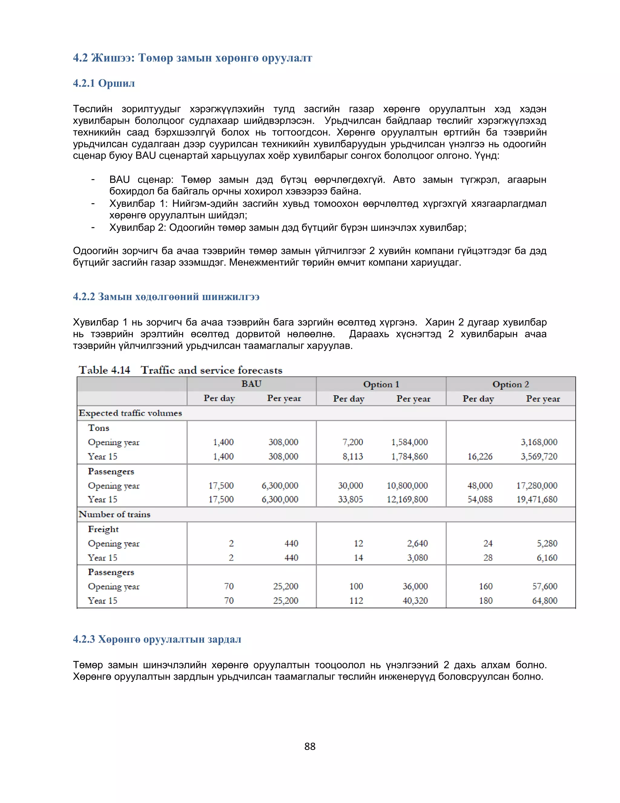 4.2 Жишээ: Төмөр замын хөрөнгө оруулалт
4.2.1 Оршил
Төслийн зорилтуудыг хэрэгжүүлэхийн тулд засгийн газар хөрөнгө оруулалтын хэд хэдэн
хувилбарын бололцоог судлахаар шийдвэрлэсэн. Урьдчилсан байдлаар төслийг хэрэгжүүлэхэд
техникийн саад бэрхшээлгүй болох нь тогтоогдсон. Хөрөнгө оруулалтын өртгийн ба тээврийн
урьдчилсан судалгаан дээр суурилсан техникийн хувилбаруудын урьдчилсан үнэлгээ нь одоогийн
сценар буюу BAU сценартай харьцуулах хоѐр хувилбарыг сонгох бололцоог олгоно. Үүнд:
-

BAU сценар: Төмөр замын дэд бүтэц өөрчлөгдөхгүй. Авто замын түгжрэл, агаарын
бохирдол ба байгаль орчны хохирол хэвээрээ байна.
Хувилбар 1: Нийгэм-эдийн засгийн хувьд томоохон өөрчлөлтөд хүргэхгүй хязгаарлагдмал
хөрөнгө оруулалтын шийдэл;
Хувилбар 2: Одоогийн төмөр замын дэд бүтцийг бүрэн шинэчлэх хувилбар;

Одоогийн зорчигч ба ачаа тээврийн төмөр замын үйлчилгээг 2 хувийн компани гүйцэтгэдэг ба дэд
бүтцийг засгийн газар эзэмшдэг. Менежментийг төрийн өмчит компани хариуцдаг.

4.2.2 Замын хөдөлгөөний шинжилгээ
Хувилбар 1 нь зорчигч ба ачаа тээврийн бага зэргийн өсөлтөд хүргэнэ. Харин 2 дугаар хувилбар
нь тээврийн эрэлтийн өсөлтөд дорвитой нөлөөлнө. Дараахь хүснэгтэд 2 хувилбарын ачаа
тээврийн үйлчилгээний урьдчилсан таамаглалыг харуулав.

4.2.3 Хөрөнгө оруулалтын зардал
Төмөр замын шинэчлэлийн хөрөнгө оруулалтын тооцоолол нь үнэлгээний 2 дахь алхам болно.
Хөрөнгө оруулалтын зардлын урьдчилсан таамаглалыг төслийн инженерүүд боловсруулсан болно.

88

 