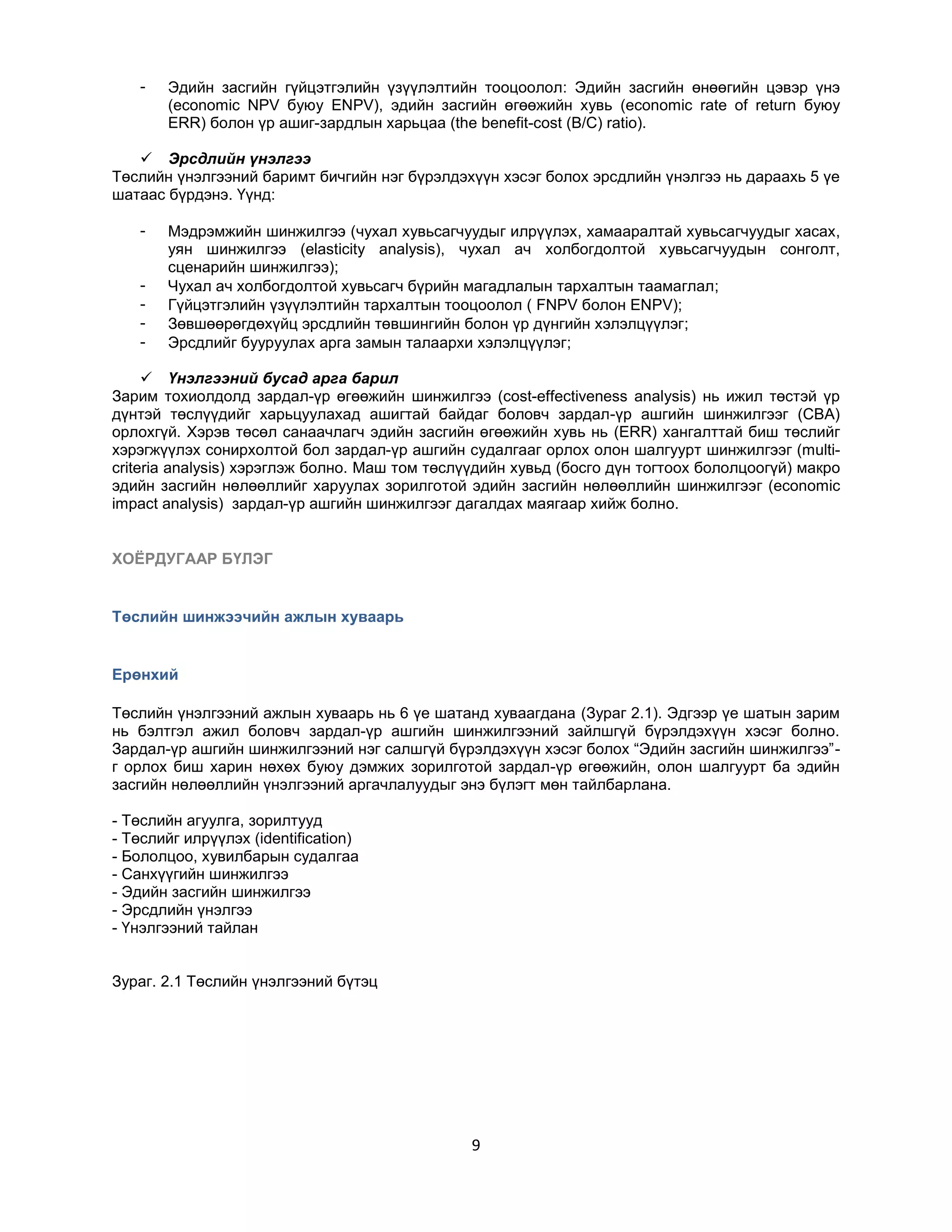 -

Эдийн засгийн гүйцэтгэлийн үзүүлэлтийн тооцоолол: Эдийн засгийн өнөөгийн цэвэр үнэ
(economic NPV буюу ENPV), эдийн засгийн өгөөжийн хувь (economic rate of return буюу
ERR) болон үр ашиг-зардлын харьцаа (the benefit-cost (B/C) ratio).

 Эрсдлийн үнэлгээ
Төслийн үнэлгээний баримт бичгийн нэг бүрэлдэхүүн хэсэг болох эрсдлийн үнэлгээ нь дараахь 5 үе
шатаас бүрдэнэ. Үүнд:
-

Мэдрэмжийн шинжилгээ (чухал хувьсагчуудыг илрүүлэх, хамааралтай хувьсагчуудыг хасах,
уян шинжилгээ (elasticity analysis), чухал ач холбогдолтой хувьсагчуудын сонголт,
сценарийн шинжилгээ);
Чухал ач холбогдолтой хувьсагч бүрийн магадлалын тархалтын таамаглал;
Гүйцэтгэлийн үзүүлэлтийн тархалтын тооцоолол ( FNPV болон ENPV);
Зөвшөөрөгдөхүйц эрсдлийн төвшингийн болон үр дүнгийн хэлэлцүүлэг;
Эрсдлийг бууруулах арга замын талаархи хэлэлцүүлэг;

 Үнэлгээний бусад арга барил
Зарим тохиолдолд зардал-үр өгөөжийн шинжилгээ (cost-effectiveness analysis) нь ижил төстэй үр
дүнтэй төслүүдийг харьцуулахад ашигтай байдаг боловч зардал-үр ашгийн шинжилгээг (CBA)
орлохгүй. Хэрэв төсөл санаачлагч эдийн засгийн өгөөжийн хувь нь (ERR) хангалттай биш төслийг
хэрэгжүүлэх сонирхолтой бол зардал-үр ашгийн судалгааг орлох олон шалгуурт шинжилгээг (multicriteria analysis) хэрэглэж болно. Маш том төслүүдийн хувьд (босго дүн тогтоох бололцоогүй) макро
эдийн засгийн нөлөөллийг харуулах зорилготой эдийн засгийн нөлөөллийн шинжилгээг (economic
impact analysis) зардал-үр ашгийн шинжилгээг дагалдах маягаар хийж болно.
ХОЁРДУГААР БҮЛЭГ

Төслийн шинжээчийн ажлын хуваарь

Ерөнхий
Төслийн үнэлгээний ажлын хуваарь нь 6 үе шатанд хуваагдана (Зураг 2.1). Эдгээр үе шатын зарим
нь бэлтгэл ажил боловч зардал-үр ашгийн шинжилгээний зайлшгүй бүрэлдэхүүн хэсэг болно.
Зардал-үр ашгийн шинжилгээний нэг салшгүй бүрэлдэхүүн хэсэг болох “Эдийн засгийн шинжилгээ”г орлох биш харин нөхөх буюу дэмжих зорилготой зардал-үр өгөөжийн, олон шалгуурт ба эдийн
засгийн нөлөөллийн үнэлгээний аргачлалуудыг энэ бүлэгт мөн тайлбарлана.
- Төслийн агуулга, зорилтууд
- Төслийг илрүүлэх (identification)
- Бололцоо, хувилбарын судалгаа
- Санхүүгийн шинжилгээ
- Эдийн засгийн шинжилгээ
- Эрсдлийн үнэлгээ
- Үнэлгээний тайлан
Зураг. 2.1 Төслийн үнэлгээний бүтэц

9

 
