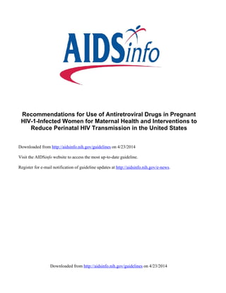 Downloaded from http://aidsinfo.nih.gov/guidelines on 4/23/2014
Recommendations for Use of Antiretroviral Drugs in Pregnant
HIV-1-Infected Women for Maternal Health and Interventions to
Reduce Perinatal HIV Transmission in the United States
Downloaded from http://aidsinfo.nih.gov/guidelines on 4/23/2014
Visit the AIDSinfo website to access the most up-to-date guideline.
Register for e-mail notification of guideline updates at http://aidsinfo.nih.gov/e-news.
 