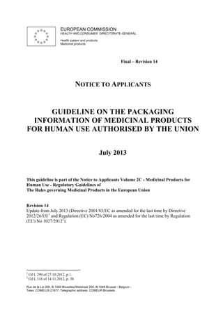 EUROPEAN COMMISSION
HEALTH AND CONSUMER DIRECTORATE-GENERAL
Health system and products
Medicinal products

Final – Revision 14

NOTICE TO APPLICANTS

GUIDELINE ON THE PACKAGING
INFORMATION OF MEDICINAL PRODUCTS
FOR HUMAN USE AUTHORISED BY THE UNION
July 2013

This guideline is part of the Notice to Applicants Volume 2C - Medicinal Products for
Human Use - Regulatory Guidelines of
The Rules governing Medicinal Products in the European Union

Revision 14
Update from July 2013 (Directive 2001/83/EC as amended for the last time by Directive
2012/26/EU1 and Regulation (EC) No726/2004 as amended for the last time by Regulation
(EU) No 1027/20122).

1
2

OJ L 299 of 27.10.2012, p.1.
OJ L 316 of 14.11.2012, p. 38

Rue de la Loi 200, B-1049 Bruxelles/Wetstraat 200, B-1049 Brussel - Belgium Telex: COMEU B 21877. Telegraphic address: COMEUR Brussels.

 
