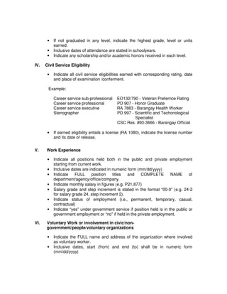 • If not graduated in any level, indicate the highest grade, level or units
earned.
• Inclusive dates of attendance are stated in schoolyears.
• Indicate any scholarship and/or academic honors received in each level.
IV. Civil Service Eligibility
• Indicate all civil service eligibilities earned with corresponding rating, date
and place of examination /conferment.
Example:
Career service sub-professional EO132/790 - Veteran Prefernce Rating
Career service professional PD 907 - Honor Graduate
Career service executive RA 7883 - Barangay Health Worker
Stenographer PD 997 - Scientific and Techonological
Specialist
CSC Res. #93-3666 - Barangay Official
• If earned eligibility entails a license (RA 1080), indicate the license number
and its date of release.
V. Work Experience
• Indicate all positions held both in the public and private employment
starting from current work.
• Inclusive dates are indicated in numeric form (mm/dd/yyyy)
• Indicate FULL position titles and COMPLETE NAME of
department/agency/office/company.
• Indicate monthly salary in figures (e.g. P21,877)
• Salary grade and step increment is stated in the format “00-0” (e.g. 24-2
for salary grade 24, step increment 2).
• Indicate status of employment (i.e., permanent, temporary, casual,
contractual)
• Indicate “yes” under government service if position held is in the public or
government employment or “no” if held in the private employment.
VI. Voluntary Work or involvement in civic/non-
government/people/voluntary organizations
• Indicate the FULL name and address of the organization where involved
as voluntary worker.
• Inclusive dates, start (from) and end (to) shall be in numeric form
(mm/dd/yyyy)
 