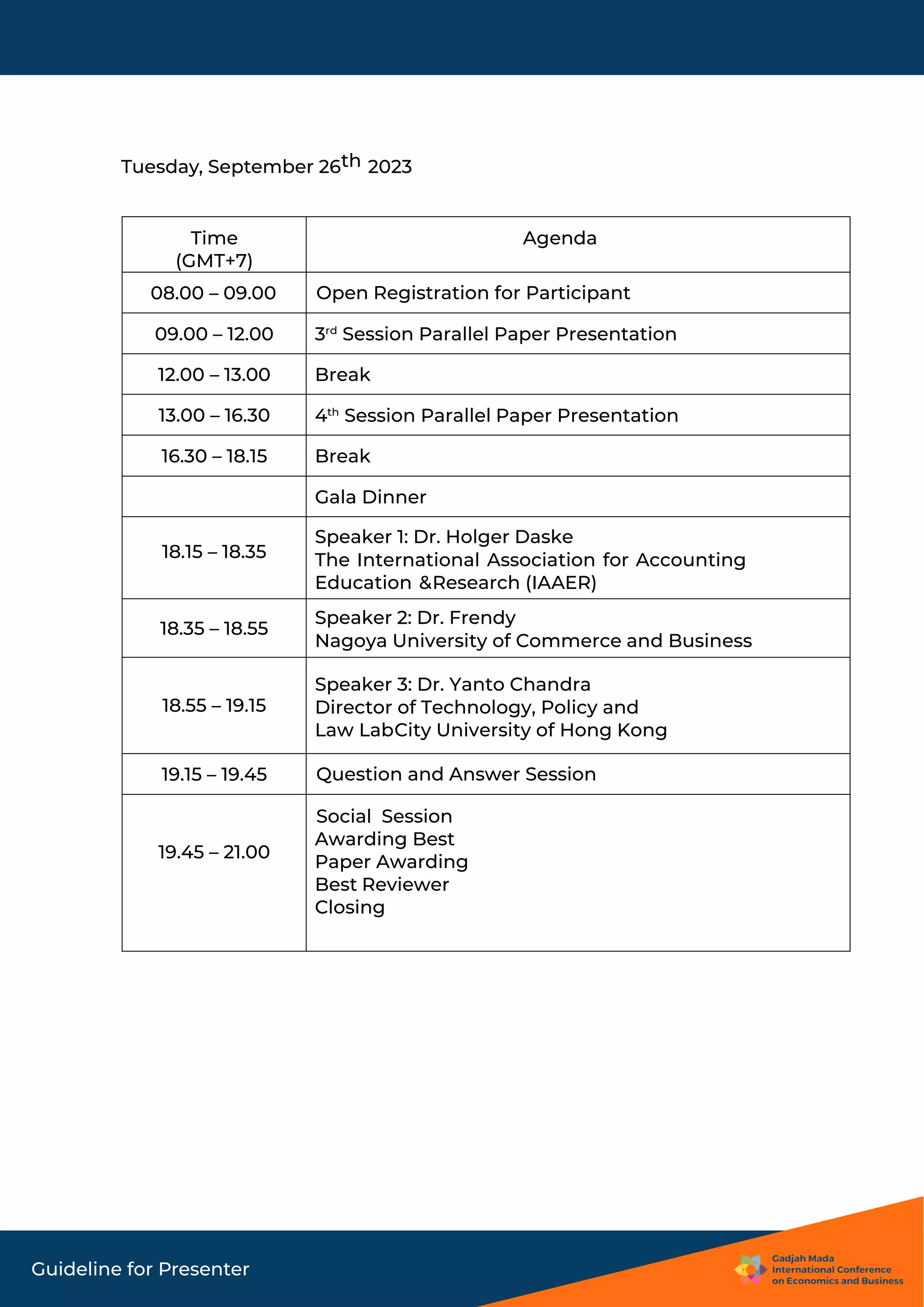 Guideline for Presenter
Tuesday, September 26th 2023
Time
(GMT+7)
Agenda
08.00 – 09.00 Open Registration for Participant
09.00 – 12.00 3rd
Session Parallel Paper Presentation
12.00 – 13.00 Break
13.00 – 16.30 4th
Session Parallel Paper Presentation
16.30 – 18.15 Break
Gala Dinner
18.15 – 18.35
Speaker 1: Dr. Holger Daske
The International Association for Accounting
Education &Research (IAAER)
18.35 – 18.55
Speaker 2: Dr. Frendy
Nagoya University of Commerce and Business
18.55 – 19.15
Speaker 3: Dr. Yanto Chandra
Director of Technology, Policy and
Law LabCity University of Hong Kong
19.15 – 19.45 Question and Answer Session
19.45 – 21.00
Social Session
Awarding Best
Paper Awarding
Best Reviewer
Closing
 