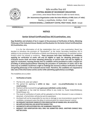 Website: www.cbse.nic.in
COORD/XII/2015 26.5.2015
NOTICE
Senior School Certificate(Class XII) Examination, 2015
Reg: Modalities and schedule of fee in respect of the processes of Verification of Marks, Obtaining
Photocopy of the Evaluated Answer Book(s) and Revaluation for the Senior School Certificate(Class
XII) Examination, 2015.
It is for the information of all the stakeholders that w.e.f. 2014 examination Board has
decided to introduce the provision of “Revaluation” at the Senior Secondary level(Class XII) in
addition to the provisions of Verification of Marks and Obtaining of photocopy of evaluated answer
book(s) which are already in existence. These processes have been interlinked viz. candidates
applying for verification of marks will only be eligible to apply for obtaining photocopy of
evaluated answer book and those obtaining photocopy of answer book will only be eligible to
apply for revaluation, meaning thereby that no candidate will be permitted to make a request for
providing of photocopy(ies)without following the procedure of verification of marks and in the
same way no candidate would have a right to challenge the answer(s) without verification of marks
and getting photocopy of the evaluated answer book. Therefore, the candidates are requested to
take note of this information and be careful while submitting application(s) accordingly.
The modalities are as under:
1. Verification of marks
 The fee is Rs. 300/- per subject
 The period for applying is within 07 days w.e.f. 27.5.2015(Wednesday) to 02.06.
2015(Tuesday)
 Payment will be received through gateway(credit/Debit card)/e-challan.
 No application or fee shall be received offline in any mode i.e. Postal Order/DD/Money
Order/Cheque etc.
 The result of verification of marks will be uploaded on the Net. However in case a mistake is
detected, a formal letter will also be sent by speed post.
 the Board will not be responsible for any loss or damage or any inconvenience caused to the
candidate, consequent upon the delay in communication for reasons beyond control
 NO REQUEST RECEIVED UNDER RTI FOR VERIFICAITON OF MARKS WILL BE ACCEPTED.
 NO APPLICATION WILL BE ACCEPTED WIHOUT FEE.
 INCOMPLETE APPLICATIONS WILL BE SUMMARILY REJECTED.
 REQUEST FOR VERIFICAITON WILL ONLY BE SUBMITTED ONCE. ANOTHER CHANCE WILL
NOT BE GIVEN.
क ीय मा यिमक िश ा बोड
CENTRAL BOARD OF SECONDARY EDUCATION
(भारत सरकार, मानव संसाधन िवकास मं ालय के अधीन एक वायत संगठन)
(An Autonomous Organisation under the Union Ministry of HRD, Govt. of India)
िश ाक , 2, सामुदाियकक , ीतिवहार, द ली 110301
SHIKSHA KENDRA, 2, COMMUNITY CENTRE, PREET VIHAR, DELHI – 110 301
 