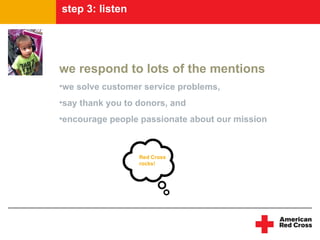 step 3: program
listninglisten




we respond to lots of the mentions
•we solve customer service problems,
•say thank you to donors, and
•encourage people passionate about our mission



                  Red Cross
                  rocks!
 