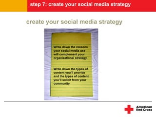 step 7: create your social media strategy


create your social media strategy



          Write down the reasons
          your social media use
          will complement your
          organizational strategy


          Write down the types of
          content you’ll provide
          and the types of content
          you’ll solicit from your
          community
 