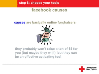 step 8: choose your tools

           facebook causes

causes are basically online fundraisers




they probably won’t raise a ton of $$ for
you (but maybe they will!), but they can
be an effective activating tool
 