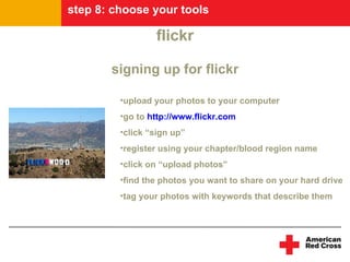 step 8: choose your tools

                 flickr

       signing up for flickr

         •upload your photos to your computer
         •go to http://www.flickr.com
         •click “sign up”
         •register using your chapter/blood region name
         •click on “upload photos”
         •find the photos you want to share on your hard drive
         •tag your photos with keywords that describe them
 