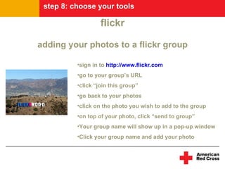 step 8: choose your tools

                   flickr

adding your photos to a flickr group

          •sign in to http://www.flickr.com
          •go to your group’s URL
          •click “join this group”
          •go back to your photos
          •click on the photo you wish to add to the group
          •on top of your photo, click “send to group”
          •Your group name will show up in a pop-up window
          •Click your group name and add your photo
 