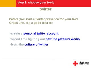 step 8: choose your tools

                      twitter

before you start a twitter presence for your Red
Cross unit, it’s a good idea to:


•create a personal twitter account
•spend time figuring out how the platform works
•learn the culture of twitter
 
