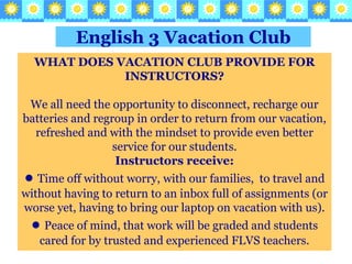 English 3Vacation Club WHAT DOES VACATION CLUB PROVIDE FOR INSTRUCTORS? We all need the opportunity to disconnect, recharge our batteries and regroup in order to return from our vacation, refreshed and with the mindset to provide even better service for our students.Instructors receive: ●Time off without worry, with our families,  to travel and without having to return to an inbox full of assignments (or worse yet, having to bring our laptop on vacation with us). ●Peace of mind, that work will be graded and students cared for by trusted and experienced FLVS teachers. 