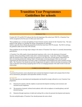 Transition Year Programmes
                      Guidelines for schools




                                                Introductory Note

Circulars M.31/93 and M.47/93 indicate that from the beginning of the school year 1994-'95, a Transition Year
will be recognised as the first year of a three-year senior cycle.

These guidelines are a revision and updating of notes formerly issued to schools for the Transition Year. The main
purpose of the 'defines is to facilitate the design of programmes by individual
schools, especially those offering the programme for the first time from 1994-'95 onwards. The NCCA will keep
the guidelines under review from 1995 onwards.

These guidelines do not envisage major change in the nature of Transition Year where it is currently demonstrating
good practice.

A Transition Year offers pupils a broad educational experience with a view to the attainment of increased
maturity, before proceeding to further study and/or vocational preparation. It provides a bridge to help pupils
make the transition from a highly-structured environment to one where they will take greater responsibility for
their own learning and decision making. Pupils will participate in learning strategies which are active and
experiential and which help them to develop a range of transferable critical thinking and creative problem-solving
skills. The Transition Year should also provide an opportunity for pupils to reflect on develop an awareness of the
value of education and training in preparing them for the ever-changing demands of the adult world of work and
relationships.

                                         CURRICULUM GUIDELINES

Mission
To promote the personal, social, educational and vocational development of pupils and to prepare them for their
role as autonomous, participative and responsible members of society.

Overall Aims
The following aims are interrelated and interdependent and should be strongly reflected in every Transition Year
programme:

(1)    Education for maturity with the emphasis on personal development including social awareness and
       increased social competence.

(2)    The promotion of general, technical and academic skills with an emphasis on interdisciplinary and self-
       directed learning.

(3)    Education through experience of adult and working life as a basis for personal development and maturity.

The aims and philosophy of Transition Year should permeate the entire school.
 