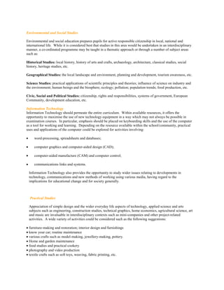 Environmental and Social Studies

Environmental and social education prepares pupils for active responsible citizenship in local, national and
international life. While it is considered best that studies in this area would be undertaken in an interdisciplinary
manner, a co-ordinated programme may be taught in a thematic approach or through a number of subject areas
such as:

Historical Studies: local history, history of arts and crafts, archaeology, architecture, classical studies, social
history, heritage studies, etc.

Geographical Studies: the local landscape and environment, planning and development, tourism awareness, etc.

Science Studies: practical applications of scientific principles and theories; influence of science on industry and
the environment; human beings and the biosphere; ecology; pollution; population trends; food production, etc.

Civic, Social and Political Studies: citizenship, rights and responsibilities, systems of government, European
Community, development education, etc.

Information Technology
Information Technology should permeate the entire curriculum. Within available resources, it offers the
opportunity to maximise the use of new technology equipment in a way which may not always be possible in
examination courses. In particular, emphasis should be placed on keyboarding skills and the use of the computer
as a tool for working and learning. Depending on the resource available within the school/community, practical
uses and applications of the computer could be explored for activities involving:

      word-processing, spreadsheets and databases;

      computer graphics and computer-aided design (CAD);

      computer-aided manufacture (CAM) and computer control;

      communications links and systems.

    Information Technology also provides the opportunity to study wider issues relating to developments in
    technology, communications and new methods of working using various media, having regard to the
    implications for educational change and for society generally.



    Practical Studies

    Appreciation of simple design and the wider everyday life aspects of technology, applied science and arts
    subjects such as engineering, construction studies, technical graphics, home economics, agricultural science, art
    and music are invaluable in interdisciplinary contexts such as mini-companies and other project-related
    activities. A wide variety of activities could be considered such as the following suggestions:

 furniture-making and restoration; interior design and furnishings
 know your car; routine maintenance
 various crafts such as model-making, jewellery-making, pottery.
 Home and garden maintenance
 food studies and practical cookery
 photography and video production
 textile crafts such as soft toys, weaving, fabric printing, etc.
 