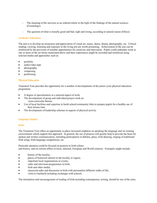 -     The meaning of the universe as an ordered whole in the light of the findings of the natural sciences
          (Cosmology).

    -     The question of what is morally good and bad, right and wrong, according to natural reason (Ethics).

Aesthetics Education

The aim is to develop an awareness and appreciation of visual art, music, dance, drama, photography, etc. Critical
reading, viewing, listening and exposure to the living arts are worth promoting. Achievement of the aim can be
reinforced by the provision of suitable opportunities for creativity and innovation. Pupils could undertake work in
one or more of the art forms mentioned above and their experiences might be recorded and reinforced using
selected media and approaches such as:

       portfolio
       audio/video tape
       photography
       composing
       performing

Physical Education

Transition Year provides the opportunity for a number of developments of the junior cycle physical education
programme:

       A degree of specialisation in a selected aspect of work
       The development of group and individual project work on
            cross-curricular themes
       Use of local facilities and expertise to build school/community links to prepare pupils for a healthy use of
           their leisure time
       The development of leadership schemes in aspects of physical activity


Language Studies

Irish:

The Transition Year offers an opportunity to place increased emphasis on speaking the language and on creating
environments which support this approach. In general, the use of projects will greatly help to provide the basis for
spoken and written communication, including participation in debates, plays, Irish dancing, singing of traditional
Irish songs, Irish language competitions, etc.

Particular attention could be focused on projects in Irish culture
and history, and on current affairs in local, national, European and World contexts. Examples might include:

          history of the locality;
          places of historical interest in the locality or region;
          important local organisations or events;
          radio and television programmes in Irish;
          Irish and other media;
          classroom talks and discussion in Irish with personalitie different walks of life;
          visits to Gaeltacht including exchanges with schools.

The stimulation and encouragement of reading of Irish including contemporary writing, should be one of the aims.
 