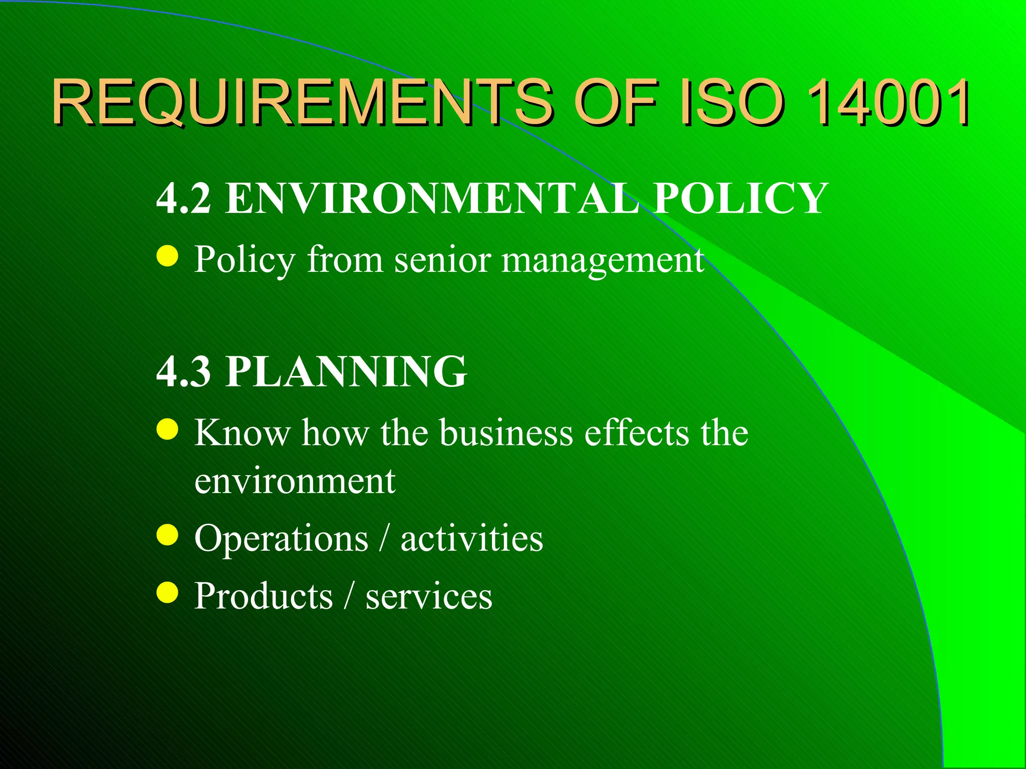 REQUIREMENTS OF ISO 14001
  4.2 ENVIRONMENTAL POLICY
  q   Policy from senior management

  4.3 PLANNING
  q   Know how the business effects the
      environment
  q   Operations / activities
  q   Products / services
 